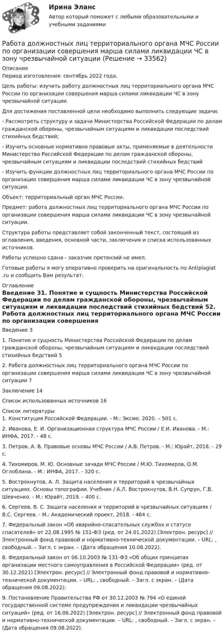      
          Описание
          Период изготовления: сентябрь 2022 года.  	Цель работы: изучить работу должностных лиц территориального органа МЧС России по организации совершения марша силами ликвидации ЧС в зону чрезвычайной ситуации.	Для достижения поставленной цели необходимо выполнить следующие задачи:	-                  Рассмотреть структуру и задачи Министерства Российской Федерации по делам гражданской обороны, чрезвычайным ситуациям и ликвидации последствий стихийных бедствий;	-                  Изучить основные нормативно правовые акты, применяемые в деятельности Министерства Российской Федерации по делам гражданской обороны, чрезвычайным ситуациям и ликвидации последствий стихийных бедствий	-                  Изучить функции должностных лиц территориального органа МЧС России по организации совершения марша силами ликвидации ЧС в зону чрезвычайной ситуации.	Объект: территориальный орган МЧС России.	Предмет: работа должностных лиц территориального органа МЧС России по организации совершения марша силами ликвидации ЧС в зону чрезвычайной ситуации.	Структура работы представляет собой законченный текст, состоящий из оглавления, введения, основной части, заключения и списка использованных источников.Работы успешно сдана - заказчик претензий не имел.Готовые работы я могу оперативно проверить на оригинальность по Antiplagiat .ru и сообщить Вам результат. 
          Оглавление
          Введение	31.	Понятие и сущность Министерства Российской Федерации по делам гражданской обороны, чрезвычайным ситуациям и ликвидации последствий стихийных бедствий	52.	Работа должностных лиц территориального органа МЧС России по организации совершения марша силами ликвидации ЧС в зону чрезвычайной ситуации	7Заключение	14Список использованных источников	16 
          Список литературы
          1.	Конституция Российской Федерации. - М.: Эксмо, 2020. – 501 c.2.	Иванова, Е. И. Организационная структура МЧС России / Е.И. Иванова. - М.: ИНФА, 2017. - 48 c.3.	Петров, А. В. Правовые основы МЧС России / А.В. Петров. - М.: Юрайт, 2018. - 29 c.4.	Тихомиров, М. Ю. Основные зачади МЧС России / М.Ю. Тихомиров, О.М. Оглоблина. - М.: ИНФА, 2017. - 320 c.5.	Вострокнутов, А. Л. Защита населения и территорий в чрезвычайных ситуациях. Основы топографии. Учебник / А.Л. Вострокнутов, В.Н. Супрун, Г.В. Шевченко. - М.: Юрайт, 2019. - 400 c.6.	Сергеев, В. С. Защита населения и территорий в чрезвычайных ситуациях / В.С. Сергеев. - М.: Академический проект, 2018. - 464 c.7.	Федеральный закон «Об аварийно-спасательных службах и статусе спасателей» от 22.08.1995 № 151-ФЗ (ред. от 24.01.2022) [Электрон. ресурс] // Электронный фонд правовой и нормативно-технической документации. – URL: , свободный. – Загл. с экран. – (Дата обращения 10.08.2022).8.	Федеральный закон от 06.10.2003 № 131-ФЗ «Об общих принципах организации местного самоуправления в Российской Федерации» (ред. от 30.12.2021) [Электрон. ресурс] // Электронный фонд правовой и нормативно-технической документации. – URL: , свободный. – Загл. с экран. – (Дата обращения 09.08.2022);9.	Постановление Правительства РФ от 30.12.2003 № 794 «О единой государственной системе предупреждения и ликвидации чрезвычайных ситуаций» (ред. от 16.06.2022) [Электрон. ресурс] // Электронный фонд правовой и нормативно-технической документации. – URL: , свободный. – Загл. с экран. – (Дата обращения 09.08.2022).
            
            
            Работа воспитателя с родителями: практическая психологическая деятельность (НИИ ДПО)Работа должностных лиц территориального органа МЧС России по организации совершения марша силами ликвидации ЧС в зону чрезвычайной ситуацииРабота за пределами рабочего времени у совместителя составляет:Работа, затраченная на толкание ядра, брошенного под углом 15 градусов к горизонту, равна 800 Дж. Масса ядра 8 кг. На каком расстоянии от места бросания ядро упадет на Землю? Принять g = 10м/с2. Результат представьте в единицах СИ.Работа и задачиРабота изотермического расширения массы 10 г некоторого газа от объёма V1 до V2 = 2·V1 оказалась равной 575 Дж. Найти среднюю квадратичную скорость молекул газа при этой температуре.Работа менеджера по повышению заинтересованности сотрудников в оптимальных результатов предприятияПять последовательно соединенных источников с э.д.с. 1,2 В и внутренним сопротивлением 0,2 Ом каждый замкнуты на внешнее сопротивление R. Какой величины должно быть R, чтобы во внешней цепи выделялась максимальная мощность?Пять продуктов для укрепления иммунитетапять стилей Дизайн-мышление предполагает ...Работа 1 o Выберите коммерческий банк, соберите о нём информацию за 2 года: активы (млн. руб.), кредитный портфель (в млн. руб. и % к активам), количество филиалов и допофисов, прибыль и рентабельность активов (ROA) и капитала (ROE), рейтинги банка.Работа 1, вариант 2 - Расчет погрешностей прямых измерений. Метрология и информационно-измерительная техника (ИДДО МЭИ)Работа 1 § Человек пришёл в микрофинансовую организацию и взял микрозайм «до зарплаты», сумма 30 тыс.руб. § Какие риски связаны с такой операцией? § Что такое МФО, чем оно отличается от банка? § В чём выгода микрозайма по сравнению с потребительским кредитом банка? § Что понимается под банкротством физического лица и где это установлено?Работа 2. Определение биологической ценности белков методом аминокислотного скора
