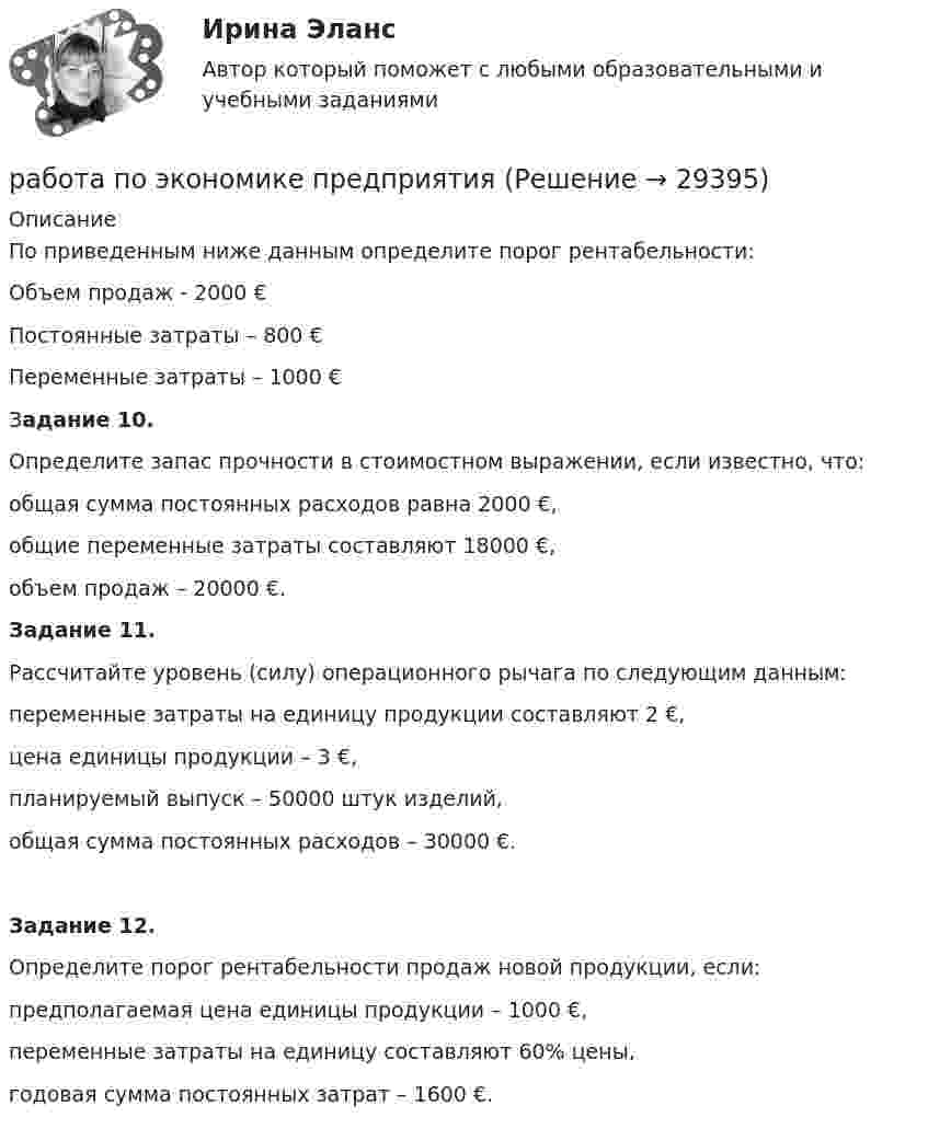     
          Описание
          	По приведенным ниже данным определите порог рентабельности: 	Объем продаж - 2000 €	Постоянные затраты – 800 €	Переменные затраты – 1000 € 	Задание 10. 	Определите запас прочности в стоимостном выражении, если известно, что:	общая сумма постоянных расходов равна 2000 €, 	общие переменные затраты составляют 18000 €, 	объем продаж – 20000 €.   Задание 11. 	Рассчитайте уровень (силу) операционного рычага по следующим данным:	переменные затраты на единицу продукции составляют 2 €, 	цена единицы продукции – 3 €, 	планируемый выпуск – 50000 штук изделий, 	общая сумма постоянных расходов – 30000 €. Задание 12. 	Определите порог рентабельности продаж новой продукции, если:	предполагаемая цена единицы продукции – 1000 €, 	переменные затраты на единицу составляют 60% цены, 	годовая сумма постоянных затрат – 1600 €.  
            
            
            Работа по русскому языкуработа по экономике предприятияРабота расширения некоторого двухатомного идеального газа составляет A = 2 кДж. Найти количество подведенной к газу теплоты, если процесс протекал:  а) изотермически;  б) изобарно.Работа расширения некоторого двухатомного идеального газа составляет A = 2 кДж. Определить количество подведенной к газу теплоты, если процесс протекал:  1) изотермически;  2) изобарно.Работа с документами образовательного учреждения (школа)Работа с историческим документом на уроке историиРабота содержит точечные указания на изменения в Уставе пермского края, по пунктам. Все подробно описано. Изменения направлены на соблюдение этнических интересов коми-пермяцкого народа.Работа менеджера по повышению заинтересованности сотрудников в оптимальных результатов предприятияРабота менеджера по повышению своей деловой квалификацииРабота над маркетинговым исследованием начинается …работа по инвистициямРабота по ИсторииРабота по производственной безопасностиРабота по прокурорской деятельности