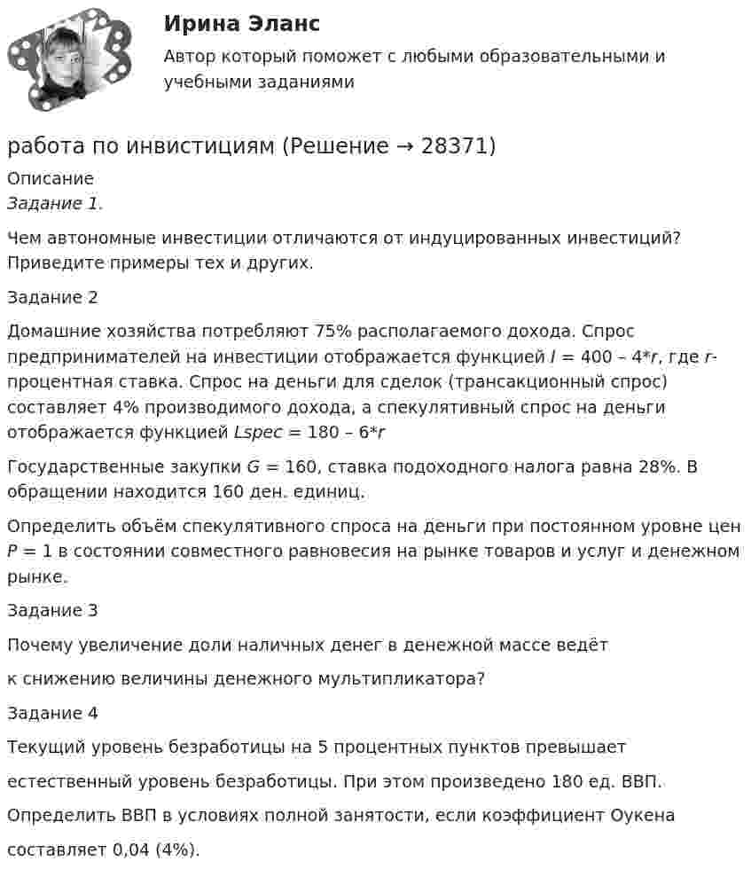      
          Описание
          Задание 1.Чем автономные инвестиции отличаются от индуцированных инвестиций? Приведите примеры тех и других.Задание 2Домашние хозяйства потребляют 75% располагаемого дохода. Спрос предпринимателей на инвестиции отображается функцией I = 400 – 4*r, где r- процентная ставка. Спрос на деньги для сделок (трансакционный спрос) составляет 4% производимого дохода, а спекулятивный спрос на деньги отображается функцией Lspec = 180 – 6*rГосударственные закупки G = 160, ставка подоходного налога равна 28%. В обращении находится 160 ден. единиц.Определить объём спекулятивного спроса на деньги при постоянном уровне цен Р = 1 в состоянии совместного равновесия на рынке товаров и услуг и денежном рынке.Задание 3Почему увеличение доли наличных денег в денежной массе ведётк снижению величины денежного мультипликатора?Задание 4Текущий уровень безработицы на 5 процентных пунктов превышаетестественный уровень безработицы. При этом произведено 180 ед. ВВП.Определить ВВП в условиях полной занятости, если коэффициент Оукенасоставляет 0,04 (4%).  
            
            
            Работа над маркетинговым исследованием начинается …работа по инвистициямРабота по ИсторииРабота по производственной безопасностиРабота по прокурорской деятельностиРабота по Психологии (Провести разбор литературного произведения Роберта Асприна «Шутовская рота»)Работа по русскому языкуРабота воспитателя с родителями: практическая психологическая деятельность (НИИ ДПО)Работа должностных лиц территориального органа МЧС России по организации совершения марша силами ликвидации ЧС в зону чрезвычайной ситуацииРабота за пределами рабочего времени у совместителя составляет:Работа, затраченная на толкание ядра, брошенного под углом 15 градусов к горизонту, равна 800 Дж. Масса ядра 8 кг. На каком расстоянии от места бросания ядро упадет на Землю? Принять g = 10м/с2. Результат представьте в единицах СИ.Работа и задачиРабота изотермического расширения массы 10 г некоторого газа от объёма V1 до V2 = 2·V1 оказалась равной 575 Дж. Найти среднюю квадратичную скорость молекул газа при этой температуре.Работа менеджера по повышению заинтересованности сотрудников в оптимальных результатов предприятия