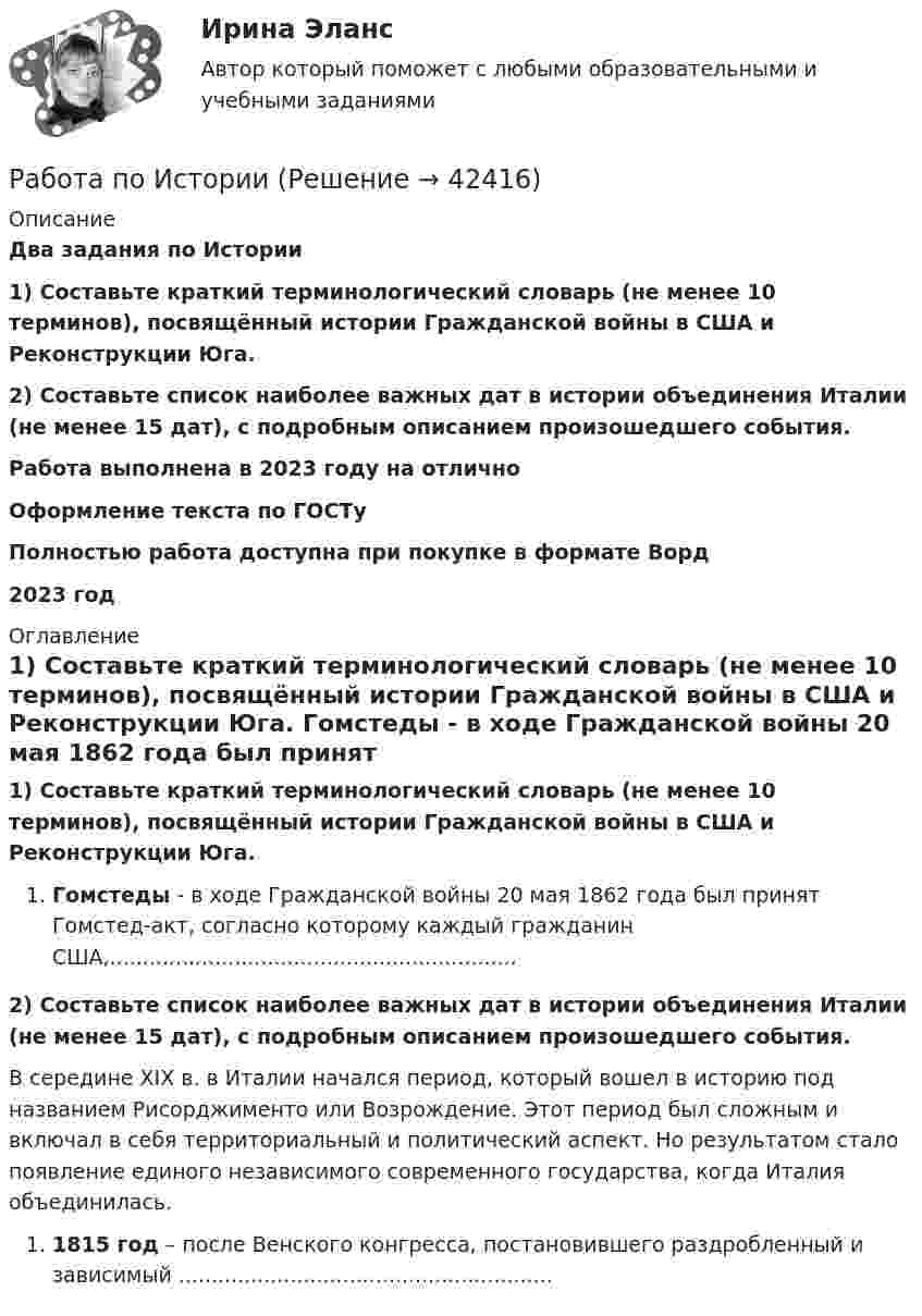      
          Описание
          Два задания по Истории1) Составьте краткий терминологический словарь (не менее 10 терминов), посвящённый истории Гражданской войны в США и Реконструкции Юга.2) Составьте список наиболее важных дат в истории объединения Италии (не менее 15 дат), с подробным описанием произошедшего события.Работа выполнена в 2023 году на отличноОформление текста по ГОСТуПолностью работа доступна при покупке в формате Ворд2023 год 
          Оглавление
           1) Составьте краткий терминологический словарь (не менее 10 терминов), посвящённый истории Гражданской войны в США и Реконструкции Юга. Гомстеды - в ходе Гражданской войны 20 мая 1862 года был принят Гомстед-акт, согласно которому каждый гражданин США,.............................................................. 2) Составьте список наиболее важных дат в истории объединения Италии (не менее 15 дат), с подробным описанием произошедшего события.	В середине XIX в. в Италии начался период, который вошел в историю под названием Рисорджименто или Возрождение. Этот период был сложным и включал в себя территориальный и политический аспект. Но результатом стало появление единого независимого современного государства, когда Италия объединилась.1815 год – после Венского конгресса, постановившего раздробленный и зависимый ......................................................... 
            
            
            работа по инвистициямРабота по ИсторииРабота по производственной безопасностиРабота по прокурорской деятельностиРабота по Психологии (Провести разбор литературного произведения Роберта Асприна «Шутовская рота»)Работа по русскому языкуработа по экономике предприятияРабота должностных лиц территориального органа МЧС России по организации совершения марша силами ликвидации ЧС в зону чрезвычайной ситуацииРабота за пределами рабочего времени у совместителя составляет:Работа, затраченная на толкание ядра, брошенного под углом 15 градусов к горизонту, равна 800 Дж. Масса ядра 8 кг. На каком расстоянии от места бросания ядро упадет на Землю? Принять g = 10м/с2. Результат представьте в единицах СИ.Работа и задачиРабота изотермического расширения массы 10 г некоторого газа от объёма V1 до V2 = 2·V1 оказалась равной 575 Дж. Найти среднюю квадратичную скорость молекул газа при этой температуре.Работа менеджера по повышению заинтересованности сотрудников в оптимальных результатов предприятияРабота менеджера по повышению своей деловой квалификации