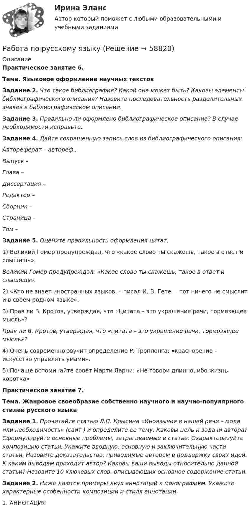      
            Описание
             Практическое занятие 6.  Тема. Языковое оформление научных текстов Задание 2. Что такое библиография? Какой она может быть? Каковы элементы библиографического описания? Назовите последовательность разделительных знаков в библиографическом описании. Задание 3. Правильно ли оформлено библиографическое описание? В случае необходимости исправьте. Задание 4. Дайте сокращенную запись слов из библиографического описания: Автореферат – автореф., Выпуск –  Глава –   Диссертация –  Редактор –  Сборник –  Страница –  Том –  Задание 5. Оцените правильность оформления цитат.	1) Великий Гомер предупреждал, что «какое слово ты скажешь, такое в ответ и слышишь». Великий Гомер предупреждал: «Какое слово ты скажешь, такое в ответ и слышишь». 	2) «Кто не знает иностранных языков, – писал И. В. Гете, – тот ничего не смыслит и в своем родном языке».	3) Прав ли В. Кротов, утверждая, что «Цитата – это украшение речи, тормозящее мысль»? Прав ли В. Кротов, утверждая, что «цитата – это украшение речи, тормозящее мысль»? 	4) Очень современно звучит определение Р. Троплонга: «красноречие – искусство управлять умами».	5) Почаще вспоминайте совет Марти Ларни: «Не говори длинно, ибо жизнь коротка» Практическое занятие 7.  Тема. Жанровое своеобразие собственно научного и научно-популярного стилей русского языка Задание 1. Прочитайте статью Л.П. Крысина «Иноязычие в нашей речи – мода или необходимость» (сайт ) и определите ее тему. Каковы цель и задачи автора? Сформулируйте основные проблемы, затрагиваемые в статье. Охарактеризуйте композицию статьи. Укажите вводную, основную и заключительную части статьи. Назовите доказательства, приводимые автором в поддержку своих идей. К каким выводам приходит автор? Каковы ваши выводы относительно данной статьи? Назовите 10 ключевых слов, описывающих основное содержание статьи.  Задание 2. Ниже даются примеры двух аннотаций к монографиям. Укажите характерные особенности композиции и стиля аннотации. 	1. АННОТАЦИЯ   
            
            
            Работа по Психологии (Провести разбор литературного произведения Роберта Асприна «Шутовская рота»)Работа по русскому языкуработа по экономике предприятияРабота расширения некоторого двухатомного идеального газа составляет A = 2 кДж. Найти количество подведенной к газу теплоты, если процесс протекал:  а) изотермически;  б) изобарно.Работа расширения некоторого двухатомного идеального газа составляет A = 2 кДж. Определить количество подведенной к газу теплоты, если процесс протекал:  1) изотермически;  2) изобарно.Работа с документами образовательного учреждения (школа)Работа с историческим документом на уроке историиРабота изотермического расширения массы 10 г некоторого газа от объёма V1 до V2 = 2·V1 оказалась равной 575 Дж. Найти среднюю квадратичную скорость молекул газа при этой температуре.Работа менеджера по повышению заинтересованности сотрудников в оптимальных результатов предприятияРабота менеджера по повышению своей деловой квалификацииРабота над маркетинговым исследованием начинается …работа по инвистициямРабота по ИсторииРабота по производственной безопасности