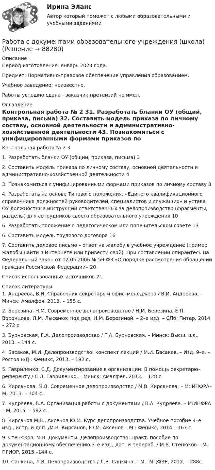     
            Описание
            Период изготовления: январь 2023 года. Предмет: Нормативно-правовое обеспечение управления образованием.Учебное заведение: неизвестно.Работы успешно сдана - заказчик претензий не имел. 
            Оглавление
            Контрольная работа № 2	31. Разработать бланки ОУ (общий, приказа, письма)	32. Составить модель приказа по личному составу, основной деятельности и административно-хозяйственной деятельности	43. Познакомиться с унифицированными формами приказов по личному составу	84. Разработать на основе Типового положения, «Единого квалификационного справочника должностей руководителей, специалистов и служащих» и устава ОУ должностные инструкции ответственных за делопроизводство (фрагменты, разделы) для сотрудников своего образовательного учреждения	106.	Разработать положение о педагогическом или попечительском совете 	136. Составить модель трудового договора	167. Составить деловое письмо – ответ на жалобу в учебное учреждение (пример жалобы найти в Интернете или привести свой). При составлении опирайтесь на Федеральный закон от 02.05.2006 № 59-ФЗ «О порядке рассмотрения обращений граждан Российской Федерации»	20Список использованных источников	21 
            Список литературы
            1.	Андреева, В.И. Справочник секретаря и офис–менеджера / В.И. Андреева. – Минск: Амалфея, 2013. – 155 с.2.	Березина, Н.М. Современное делопроизводство / Н.М. Березина, Е.П. Воронцова, Л.М. Лысенко; под ред. Н.М. Березиной. – 2–е изд. – СПб: Питер, 2014. – 272 с.3.	Бурновская, Г.А. Делопроизводство / Г.А. Бурновская. – Минск: Высш. шк., 2013. – 144 с.4.	Басаков, М.И. Делопроизводство: конспект лекций / М.И. Басаков. – Изд. 9–е. – Ростов н/Д : Феникс, 2013. – 192 с.5.	Гавриленко, С.Д. Документирование в организации: В помощь секретарю–референту / С.Д. Гавриленко. – Минск: Амалфея, 2013. – 128 с.6.	Кирсанова, М.В. Современное делопроизводство / М.В. Кирсанова. – М: ИНФРА–М, 2013. – 304 с.7.	Кудряева, В.А. Организация работы с документами / В.А. Кудряева. – М:ИНФРА – М, 2015. – 592 с.8.	Кирсанов М.В., Аксенов Ю.М. Курс делопроизводства: Учебное пособие.4–е изд., испр. и доп. /М.В. Кирсанов, Ю.М. Аксенов – М.: Феникс, 2014. –167 с.9.	Стенюков, М.В. Документы. Делопроизводство: Практ. пособие по документационному обеспечению.3–е изд., доп. и перераб. / М.В. Стенюков – М.: ПРИОР, 2015 –144 с.10.	Санкина, Л.В. Делопроизводство / Л.В. Санкина. – М.: МЦФЭР, 2012. – 288с. 
            
            
            Работа расширения некоторого двухатомного идеального газа составляет A = 2 кДж. Определить количество подведенной к газу теплоты, если процесс протекал:  1) изотермически;  2) изобарно.Работа с документами образовательного учреждения (школа)Работа с историческим документом на уроке историиРабота содержит точечные указания на изменения в Уставе пермского края, по пунктам. Все подробно описано. Изменения направлены на соблюдение этнических интересов коми-пермяцкого народа.РАБОТА СО СПИСКОМ И ТЕКСТОМ НАЙДЕННЫХ ДОКУМЕНТОВ.  СПРАВОЧНАЯ ИНФОРМАЦИЯ. РАБОТА С ПАПКАМИ  В СПС «КОНСУЛЬТАНТ ПЛЮС»Работа со стандартной библиотекой C++Работа состоит из двух заданий, условия которых представлены в демо-файлах. Оглавление Введение 3 Задание 1 4 Задание 2 6 Заключение 11 Список использованной литературы 12 Список литературыработа по инвистициямРабота по ИсторииРабота по производственной безопасностиРабота по прокурорской деятельностиРабота по Психологии (Провести разбор литературного произведения Роберта Асприна «Шутовская рота»)Работа по русскому языкуработа по экономике предприятия