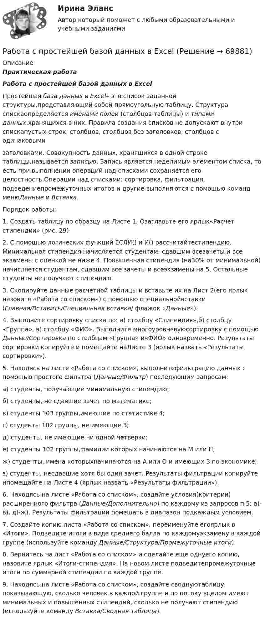     
            Описание
            Практическая работа Работа с простейшей базой данных в Excel	Простейшая база данных в Excel– это список заданной структуры,представляющий собой прямоугольную таблицу. Структура спискаопределяется именами полей (столбцов таблицы) и типами данных,хранящихся в них. Правила создания списков не допускают внутри спискапустых строк, столбцов, столбцов без заголовков, столбцов с одинаковымизаголовками. Совокупность данных, хранящихся в одной строке таблицы,называется записью. Запись является неделимым элементом списка, то есть при выполнении операций над списками сохраняется его целостность.Операции над списками: сортировка, фильтрация, подведениепромежуточных итогов и другие выполняются с помощью команд менюДанные и Вставка.	Порядок работы:	1. Создать таблицу по образцу на Листе 1. Озаглавьте его ярлык«Расчет стипендии» (рис. 29)	2. С помощью логических функций ЕСЛИ() и И() рассчитайтестипендию. Минимальная стипендия начисляется студентам, сдавшим всезачеты и все экзамены с оценкой не ниже 4. Повышенная стипендия (на30% от минимальной) начисляется студентам, сдавшим все зачеты и всеэкзамены на 5. Остальные студенты не получают стипендию. 	3. Скопируйте данные расчетной таблицы и вставьте их на Лист 2(его ярлык назовите «Работа со списком») с помощью специальнойвставки (Главная/Вставить/Специальная вставка/ флажок «Данные»). 	4. Выполните сортировку списка по: а) столбцу «Стипендия»,б) столбцу «Группа», в) столбцу «ФИО». Выполните многоуровневуюсортировку с помощью Данные/Сортировка по столбцам «Группа» и«ФИО» одновременно. Результаты сортировки копируйте и помещайте наЛисте 3 (ярлык назвать «Результаты сортировки»). 	5. Находясь на листе «Работа со списком», выполнитефильтрацию данных с помощью простого фильтра (Данные/Фильтр) последующим запросам: а) студенты, получающие минимальную стипендию;б) студенты, не сдавшие зачет по математике; в) студенты 103 группы,имеющие по статистике 4; г) студенты 102 группы, не имеющие 3;д) студенты, не имеющие ни одной четверки; е) студенты 102 группы,фамилии которых начинаются на М или Н; ж) студенты, имена которыхначинаются на А или О и имеющих 3 по экономике; з) студенты, несдавшие хотя бы один зачет. Результаты фильтрации копируйте ипомещайте на Листе 4 (ярлык назвать «Результаты фильтрации»). 	6. Находясь на листе «Работа со списком», создайте условия(критерии) расширенного фильтра (Данные/Дополнительно) по каждому из запросов п.5: а)-в), д)-ж). Результаты фильтрации помещать в диапазон подкаждым условием. 	7. Создайте копию листа «Работа со списком», переименуйте егоярлык в «Итоги». Подведите итоги в виде среднего балла по каждомуэкзамену в каждой группе (используйте команду Данные/Структура/Промежуточные итоги). 	8. Вернитесь на лист «Работа со списком» и сделайте еще однуего копию, назовите ярлык «Итоги-стипендия». На новом листе подведитепромежуточные итоги по суммарной стипендии по каждой группе. 	9. Находясь на листе «Работа со списком», создайте своднуютаблицу, показывающую, сколько человек в каждой группе и по потоку вцелом имеют минимальных и повышенных стипендий, сколько не   получают стипендию (используйте команду Вставка/Сводная таблица).   
            
            
            Работа состоит из двух заданий, условия которых представлены в демо-файлах. Оглавление Введение 3 Задание 1 4 Задание 2 6 Заключение 11 Список использованной литературы 12 Список литературыРабота с простейшей базой данных в ExcelРабота с психологической травмой в индивидуальном и семейном консультировании (тест из 40 вопросов)Работа с текстом Great BritainРабота Супер-пуперРаботающая в помещении животноводческого комплекса электродойка создаёт уровень шума в 75 дБ. Определить уровень шума, когда в помещении будут включены сразу 3 таких установки.Работающая по обратному циклу Карно холодильная машина за один цикл потребляет энергию A = 40 кДж. Температура холодильной камеры t2 = – 18 °C, температура наружного воздуха t1 = 20 °C. Определить количество теплоты Q1работа по экономике предприятияРабота расширения некоторого двухатомного идеального газа составляет A = 2 кДж. Найти количество подведенной к газу теплоты, если процесс протекал:  а) изотермически;  б) изобарно.Работа расширения некоторого двухатомного идеального газа составляет A = 2 кДж. Определить количество подведенной к газу теплоты, если процесс протекал:  1) изотермически;  2) изобарно.Работа с документами образовательного учреждения (школа)Работа с историческим документом на уроке историиРабота содержит точечные указания на изменения в Уставе пермского края, по пунктам. Все подробно описано. Изменения направлены на соблюдение этнических интересов коми-пермяцкого народа.РАБОТА СО СПИСКОМ И ТЕКСТОМ НАЙДЕННЫХ ДОКУМЕНТОВ.  СПРАВОЧНАЯ ИНФОРМАЦИЯ. РАБОТА С ПАПКАМИ  В СПС «КОНСУЛЬТАНТ ПЛЮС»