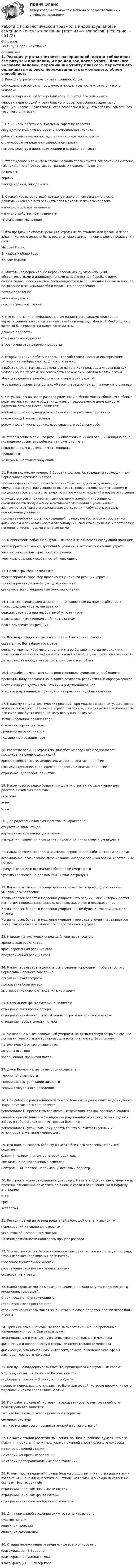      
            Описание
            Тест РУДН, сдан на отлично 
            Оглавление
            1. Реакция утраты считается завершенной, когда: соблюдены все ритуалы прощания, и прошел год после утраты близкого человека человек, переживший утрату близкого, перестал его оплакивать человек, переживший утрату близкого, обрел способность адаптивно функционировать, чувствовать себя безопасно и ощущать себя как самость без того, кого он утратил2. Принципом работы с актуальным горем не является: обсуждение конкретных мыслей воспоминаний клиента работа с конкретными последствиями конкретного события стимулирование клиента к личностному росту помощь клиенту в идентифицикации и выражении чувств3. Утверждение о том, что в случае развода травмируется вся семейная система, так как меняется ее состав, ее границы и правила, является: не верным верным иногда верным, иногда – нет4. С какой характеристикой детского мышления связана склонность дошкольников (2-7 лет) обвинять себя в смерти близкого человека: наглядно-образное мышление наглядно-действенное мышление «магическое» мышление5. Кто предложил описать реакцию утраты не по стадиям или фазам, а через задачи, которые должны быть решены горюющим для нормального проживания горя: Мюррей Паркс Элизабет Кюблер-Росс Вильям Ворден6. «Витальное переживание неравновесия между угрожающими обстоятельствами и индивидуальными возможностями борьбы с ними, сопровождающееся чувством беспомощности и незащищенности и вызывающее потрясение в понимании себя и мира». Это определение: потери адаптации значимой утраты психологической травмы7. Кто является идентифицированным пациентом в фильме «Наследие неразрешенной потери: системный семейный подход с Моникой МакГолдрик», который был показан на видео-занятии № 6? девочка-подросток отец девочки-подростка вторая жена отца девочки-подростка8. Второй принцип работы с горем – способствовать осознанию горюющим потери и ее необратимости. Для этого важно: в работе с клиентом сосредоточиться на том, как произошла утрата или как человек узнал об этом; проговаривать все мысли и чувства в связи с этим убеждать клиента в необходимости смириться с утратой уговаривать клиента не думать об этом, не зацикливаться, а подумать о живых9. Ситуация, когда после развода родителей ребенок может общаться с обоими родителями, этот ритм общения для него предсказуем, в доме каждого родителя есть его место, является: наиболее благополучной для ребенка и его нормального развития осложняющей жизнь ребенка осложняющей жизнь родителя, оставившего ребенка у себя10. Утверждение о том, что ребенку обязательно нужен отец, и женщина одна полноценно воспитать ребенка не может, является: неоднозначным и зависящим от женщины правильнымне верным и патологизирующим11. Какие задачи, по мнению В.Вордена, должны быть решены горюющим, для нормального проживания горя: признать факт потери; прожить боль потери; наладить окружение, где ощущается отсутствие усопшего; выстроить новое отношение к умершему и продолжать жить, поместив энергию из прежних отношений в новые отношения отождествиться с прижизненными целями и желаниями усопшего; инсценировать продолжение ментальных отношений с усопшим вне зависимости от факта его физического отсутствия; соблюдать ритуалы поминовения усопшего признать необратимость происшедшей потери; позаботиться о собственном физическом и психологическом благополучии; сменить окружение и обстановку; наполнить жизнь новыми впечатлениями12. К принципам работы с актуальным горем не относится следующий принцип: учет территориальных и временнЫх условий, в которых произошла утрата учет индивидуальных различий горевания учет культуральных особенностей горюющего13. Параметры горя позволяют: прогнозировать характер протекания у клиента реакции утраты прогнозировать дальнейшую судьбу клиента описывать экзистенциальные иллюзии клиента14. Процесс психических изменений, направленный на приспособление к произошедшей утрате, называется: реакция утраты, а при необратимой утрате - горе адаптация к изменившимся обстоятельствам психо-соматическая реакция15. Как надо говорить с детьми о смерти близкого человека? сказать, что Бог забрал его к себе очень конкретно («бабушка умерла, и мы ее больше никогда не увидим»), избегая иносказаний и эвфемизмов («уснул навсегда», «отправился в мир иной») детям лучшее вообще не говорить, они сами все поймут16. При работе с чувством вины родственников суицидента необходимо:проверять вину реальностью, а также создавать реалистичный образ умершего настойчиво убеждать в том, что вины родственников нет утешать родственников примерами из практики подобных случаев17. К какому типу патологических реакций горя можно отнести ситуацию, когда человек, у которого произошла утрата, говорит: «Для меня ничего не кончилось. Все живо, как будто вчера. Не могу вернуться к жизни»: замаскированная реакция горя отложенная реакция горя хроническая реакция горя подавленная реакция горя18. Развитие реакции утраты по Элизабет Кюблер-Росс предполагает прохождение следующих стадий: кризис необратимости, депрессия, агрессия, апатия, принятие шок или отрицание, гнев, сделка, депрессия и апатия, принятие отрицание, депрессия, принятие19. Какое чувство редко бывает при других утратах, но характерно для родственников суицидентов: агрессия вина стыд20. Для родственников суицидентов не характерно: отсутствие вины, стыда нарушенные коммуникации в семье нарушения мышления и создание мифов о причинах смерти суицидента21. Какая реакция терапевта наименее вероятна при работе с горем клиента: вспоминание, осознавание, переживание, иногда с большой болью, собственных потерь прочувствование и осознание собственной смертности чувства терапевта не должны быть никак затронуты22. Какое позитивное переопределение может быть дано родственникам умирающего человека: Когда человек болеет и медленно умирает - это редкий шанс, который дается немногим: попрощаться, сказать все невысказанное и невыраженное Когда человек болеет и медленно умирает, потом будет легче принять факт утраты Когда человек болеет и медленно умирает, горе утраты будет переживаться легче, так как была возможность подготовиться к утрате23. К видам патологических реакций горя не относится: хроническая реакция горя кратковременная реакция горя преувеличенная реакция горя24. Какая первая задача должна быть решена горюющим, чтобы запустить нормальный процесс горевания: признание факта утраты проживание боли потери выстраивание нового отношения к усопшему25. Отрицанием факта потери не является: отрицание значимости потери отрицание неизбежности ослабления остроты потери со временем отрицание необратимости потери26. Человек не может говорить об умершем, не демонстрируя острые и свежие признаки горя, хотя потеря произошла много лет назад. Это признак: патологического, застрявшего горя актуального горя завершенной, прожитой потери27. Джон Боулби является автором-создателем: теории привязанности теории самоактуализации личности теории сексуального поведения28. При работе с родственниками тяжело больных и умирающих людей одна из задач помогающего специалиста: рекомендовать прекратить все активные действия, так как прогноз очевиден cнимать чувство вины и мотивировать родственников на регулярный отдых и заботу о себе, так как это в интересах больного рекомендовать ухаживающему делать то, что он считает нужным и игнорировать желания умирающего29. Кто должен сказать ребенку о смерти близкого человека, например, родителя: близкий человек, например, второй родитель специально подготовленный психолог нейтральный человек, например, участковый педиатр30. Выстроить новое отношение к умершему. Изъять эмоциональную энергию из прежних отношений, поместить ее в новые связи и отношения. По В.Вордену, это задача: вторая третья четвертая31. Реакция детей на развод родителей в большой степени зависит от: переживаний и поведения взрослых установок общественного мнения наличия возможности наблюдать процесс развода32. Что не относится к бессознательным способам, которыми пользуются люди, чтобы избежать проживания боли потери: избегание мучительных мыслей развлечение себя новыми впечатлениями оплакивание утраты33. Какой страх не может мешать решению 4-ой задачи, установлению новых эмоциональных связей: страх предать память умершего страх открытого пространства страх, что новая связь может закончиться, и снова придется пройти через боль утраты34. Эрих Линдеманн писал, что горе вызывает сильные, но временные изменения личности. Они затрагивают: эмоциональную и ментальную сферы жизнедеятельности человека физическую и поведенческую сферы жизнедеятельности человека физическую, эмоциональную, интеллектуальную, поведенческую сферы жизнедеятельности человека35. Как лучше поддерживать клиента, пришедшего с актуальным горем: утешить, сказав: «Я знаю, что Вы чувствуете» подбодрить, сказав: « Я знаю, это пройдет» провести нормализацию, сказав, что Вы знали людей, которые пережили нечто подобное и как-то справлялись с этим36. При работе с семьей, которая переживает горе, клиентом семейного психотерапевта является: тот, кто был больше всего привязан к умершему семейная система тот, кто меньше всего проявляет эмоций в связи с утратой37. На какой стадии развития мышления, по Пиаже, ребенок думает, что его мысли или действия могут послужить причиной смерти близкого человека на сенсо-мотроной стадии на стадии конкретных операций на стадии дооперациональных представлений38. Клиент после недавней потери близкого родственника ( отца или матери) говорит: «Он(-а) был(-а) плохим(-ой) отцом (матерью). Я о нем(ней) совсем не скучаю». Это говорит об: отрицании клиентом значимости потери отрицании клиентом факта потери отрицании клиентом необратимости потери39. Для нормальной субдепрессии утраты не характерно: чувство печали снижение желаний снижение самооценки40. Стадии переживания развода лучше всего описывает: классификация В.Вордена классификация Ф.Е.Василюка классификация Э.Кюблер-Росс  
            
            
            Работа с простейшей базой данных в ExcelРабота с психологической травмой в индивидуальном и семейном консультировании (тест из 40 вопросов)Работа с текстом Great BritainРабота Супер-пуперРаботающая в помещении животноводческого комплекса электродойка создаёт уровень шума в 75 дБ. Определить уровень шума, когда в помещении будут включены сразу 3 таких установки.Работающая по обратному циклу Карно холодильная машина за один цикл потребляет энергию A = 40 кДж. Температура холодильной камеры t2 = – 18 °C, температура наружного воздуха t1 = 20 °C. Определить количество теплоты Q1Работник банка, принимающий решения о выдаче банковского кредита, принимает положительное решение о выдаче кредита в отношении своего родственника. Присутствует ли здесь конфликт интересов? Если да, то как его можно разрешить?Работа расширения некоторого двухатомного идеального газа составляет A = 2 кДж. Найти количество подведенной к газу теплоты, если процесс протекал:  а) изотермически;  б) изобарно.Работа расширения некоторого двухатомного идеального газа составляет A = 2 кДж. Определить количество подведенной к газу теплоты, если процесс протекал:  1) изотермически;  2) изобарно.Работа с документами образовательного учреждения (школа)Работа с историческим документом на уроке историиРабота содержит точечные указания на изменения в Уставе пермского края, по пунктам. Все подробно описано. Изменения направлены на соблюдение этнических интересов коми-пермяцкого народа.РАБОТА СО СПИСКОМ И ТЕКСТОМ НАЙДЕННЫХ ДОКУМЕНТОВ.  СПРАВОЧНАЯ ИНФОРМАЦИЯ. РАБОТА С ПАПКАМИ  В СПС «КОНСУЛЬТАНТ ПЛЮС»Работа со стандартной библиотекой C++