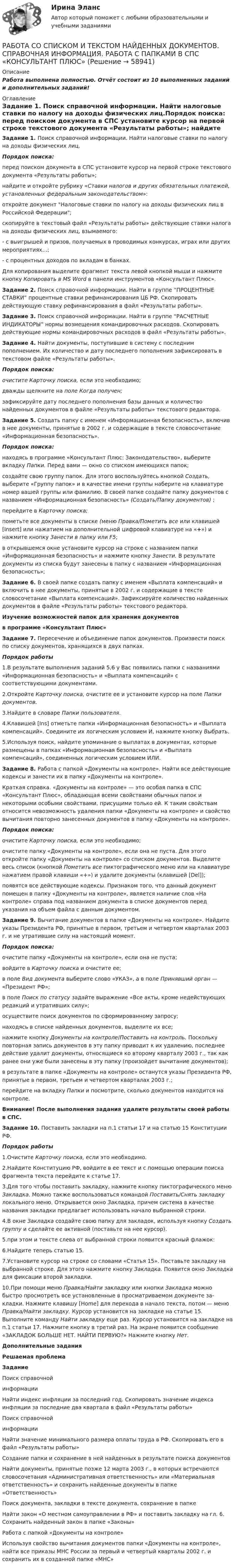     
            Описание
            Работа выполнена полностью. Отчёт состоит из 10 выполненных заданий и дополнительных заданий! 
            Оглавление
            Задание 1. Поиск справочной информации. Найти налоговые ставки по налогу на доходы физических лиц.Порядок поиска:	перед поиском документа в СПС установите курсор на первой строке текстового документа «Результаты работы»;	найдите  и откройте рубрику «Ставки налогов и других обязательных платежей, установленных федеральным законодательством»:	откройте документ Налоговые ставки по налогу на доходы физических лиц в Российской Федерации;	скопируйте в тексто­вый файл «Результаты работы» действующие ставки налога на доходы физических лиц, взымаемого:	 - с выигрышей и призов, получаемых в проводимых конкурсах, играх или других мероприятиях…;	 - с процентных доходов по вкладам в банках.	Для копирования выделите фраг­мент текста левой кнопкой мыши и нажмите кнопку Копировать в MS Word в панели инструментов «Консультант Плюс». Задание 2. Поиск справочной информации. Найти в группе “ПРОЦЕНТНЫЕ СТАВКИ” процентные ставки рефинансирования ЦБ РФ. Скопировать действующую ставку рефинансирования в файл «Результаты работы». Задание 3. Поиск справочной информации. Найти в группе “РАСЧЕТНЫЕ ИНДИКАТОРЫ” нормы возмещения командировочных расходов. Скопировать действующие нормы командировочных расходов в файл «Результаты работы».   Задание 4. Найти документы, поступившие в систему с последним пополнением. Их количество и дату последнего по­полнения зафиксировать в текстовом файле «Результаты работы».Порядок поиска: очистите Карточку поиска, если это необходимо;	дважды щелкните на поле Когда получен;	зафиксируйте дату последнего пополнения базы данных и ко­личество найденных документов в файле «Результаты работы» тек­стового редактора. Задание 5. Создать папку с именем «Информационная бе­зопасность», включив в нее документы, принятые в 2002 г. и со­держащие в тексте словосочетание «Информационная безопас­ность».Порядок поиска:	находясь в программе «Консультант Плюс: Законодательство», выберите вкладку Папки. Перед вами — окно со списком имеющихся папок;	создайте свою группу папок. Для этого воспользуйтесь кнопкой Создать, выберите «Группу папок» и в качестве имени группы наберите на клавиатуре номер вашей группы или фамилию. В своей папке создайте папку документов с названием «Информационная безопасность» (Создать/Папку документов) ;	перейдите в Карточку поиска;	пометьте все документы в списке (меню Правка/Пометить все или клави­шей [Insert] или нажатием на дополнительной цифровой клавиатуре на «+») и нажми­те кнопку Занести в папку или F5;	в открывшемся окне установите курсор на строке с названием папки «Информационная безопасность» и нажмите кнопку Занести. В результате документы из списка будут занесены в папку с назва­нием «Информационная безопасность»;                	  Задание 6. В своей папке создать папку с именем «Выплата компенсаций» и включить в нее документы, принятые в 2002 г. и содержащие в тексте словосочетание «Выплата компенсаций». За­фиксируйте количество найденных документов в файле «Результа­ты работы» текстового редактора.Изучение возможностей папок для хранения документов  в программе «Консультант Плюс» Задание 7. Пересечение и объединение папок документов. Произвести поиск по списку документов, хранящихся в двух пап­ках.Порядок работы	1.В результате выполнения заданий 5,6 у Вас появились папки с названиями «Информационная безопасность» и «Выплата компенсаций» с соответствующими документами.	2.Откройте Карточку поиска, очистите ее и установите кур­сор на поле Папки документов.	3.Найдите в словаре Папки пользователя. 	4.Клавишей [Ins] отметьте папки «Информационная безопасность» и «Выплата компенсаций». Соедините их логическим ус­ловием И, нажмите кнопку Выбрать. 	5.Используя поиск, найдите упоминание о выплатах в документах, которые размещены в папках «Информационная безопасность» и «Выплата компенсаций», соединенных логическим условием ИЛИ. Задание 8. Работа с папкой «Документы на контроле». Найти все действую­щие кодексы и занести их в папку «Документы на контроле».	Краткая справка. «Документы на контроле» — это особая папка в СПС «Консультант Плюс», обладающая всеми свойствами обычных па­пок и некоторыми особыми свойствами, присущими только ей. К таким свойствам относится невозможность удаления папки «Документы на контроле» и свойство вычитания повторно занесенных до­кументов в папку «Документы на контроле».Порядок поиска:	очистите Карточку поиска, если это необходимо;	очистите папку «Документы на контроле», если она не пуста. Для этого откройте папку «Документы на контроле» со списком документов. Выделите весь список (кнопкой Пометить все пиктографического меню или на клавиатуре нажатием правой клавиши «+») и удалите документы (клавишей [Del]);	появятся все действующие кодексы. Признаком того, что данный документ помещен в папку «Документы на контроле», является наличие слов «На контроле» справа под названием документа в списке документов перед указания на объем файла с данным документом. Задание 9. Вычитание документов в папке «Документы на контроле». Найдите указы Президента РФ, принятые в первом, третьем и четвертом кварталах 2003 г. и не утратившие силу на настоящий момент. Порядок поиска:	очистите папку «Документы на контроле», если она не пуста;	войдите в Карточку поиска  и очистите ее;	в поле Вид документа выберите слово «УКАЗ», а в поле Приняв­ший орган — «Президент РФ»;	в поле Поиск по статусу задайте выражение «Все акты, кроме недействующих редакций и утративших силу»;	осуществите поиск документов по сформированному запросу;	находясь в списке найденных документов, выделите их все;	нажмите кнопку Документы на контроле/Поставить на контроль. Поскольку повторная запись доку­ментов в эту папку приводит к их удалению, последнее дей­ствие удалит документы, относящиеся ко второму кварталу 2003 г., так как ранее они уже были занесены в эту папку (произойдет вычитание документов);	в результате в папке «Документы на контроле» останутся указы Президента РФ, принятые в первом, третьем и четвертом кварталах 2003 г.; 	перейдите на вкладку Папки и посмотрите, сколько докумен­тов находится на контроле. Внимание! После выполнения задания удалите результаты своей работы в СПС.  Задание 10. Поставить закладки на п.1 статьи 17 и на статью 15 Конституции РФ.Порядок работы	1.Очистите Карточку поиска, если это необходимо.	2.Найдите Конституцию РФ, войдите в ее текст и с помощью операции поиска фрагмента текста перейдите к статье 17.  	3.Для того чтобы поставить закладку, нажмите кнопку пиктог­рафического меню Закладка. Можно также воспользоваться коман­дой Поставить/Снять закладку локального меню. Открывается окно Закладка, причем система в качестве названия закладки предлага­ет использовать начало выбранной строки.	4.В окне Закладка создайте свою папку для закладок, используя кнопку Создать группу и сделайте ее активной (поставьте на нее курсор).  	5.при этом и тексте слева от выбранной строки появится красный флажок:	6.Найдите теперь статью 15.	7.Установите курсор на строке со словами «Статья 15». Поставьте закладку на выбранной строке. Для этого нажмите кнопку Закладка. Появится окно Закладка для фиксации  второй закладки.	10.При помощи меню Правка/Найти закладку  или кнопки Закладка можно быстро про­смотреть все установленные в просматриваемом документе за­кладки. Нажмите клавишу [Ноmе] для перехода в начало текста, потом — меню Правка/Найти закладку. Курсор установится на закладке на статье 15. Выполните команду Найти закладку еще раз. Курсор установится на закладке на п.1 статьи 17. Нажмите кнопку в тре­тий раз. На экране появится сообщение «ЗАКЛАДОК БОЛЬШЕ НЕТ. НАЙТИ ПЕРВУЮ?» Нажмите кнопку Нет.  Дополнительные задания Решаемая проблема Задание   Поиск справочной  информации  	Найти индекс инфляции за последний год. Скопировать значение индекса инфляции за последние два квартала в файл «Результаты работы»    	Поиск справочной  информации  	Найти значение минимального размера оплаты труда в РФ. Скопировать его в файл «Результаты работы»    Создание папки и сохранение в ней найденных в результате поиска документов  	Найти документы, принятые позже 12 марта 2003 г., в которых встречаются словосочета­ния «Административная ответственность» или «Материальная ответственность» и сохранить найденные документы в папке «Ответственность»    	Поиск документа, закладки в тексте документа, сохранение в папке  	Найти закон «О местном самоуправлении в РФ» и поставить закладку на гл. 6. Сохра­нить найденный закон в папке «Законы»    Работа с папкой «Документы на контроле» 	Используя свойство вычитания документов папки «Документы на контроле», найти все приказы МНС России за первый и четвертый кварталы 2002 г. и сохранить их в созданной папке «МНС»   
            
            
            Работа содержит точечные указания на изменения в Уставе пермского края, по пунктам. Все подробно описано. Изменения направлены на соблюдение этнических интересов коми-пермяцкого народа.РАБОТА СО СПИСКОМ И ТЕКСТОМ НАЙДЕННЫХ ДОКУМЕНТОВ.  СПРАВОЧНАЯ ИНФОРМАЦИЯ. РАБОТА С ПАПКАМИ  В СПС «КОНСУЛЬТАНТ ПЛЮС»Работа со стандартной библиотекой C++Работа состоит из двух заданий, условия которых представлены в демо-файлах. Оглавление Введение 3 Задание 1 4 Задание 2 6 Заключение 11 Список использованной литературы 12 Список литературыРабота с простейшей базой данных в ExcelРабота с психологической травмой в индивидуальном и семейном консультировании (тест из 40 вопросов)Работа с текстом Great BritainРабота по прокурорской деятельностиРабота по Психологии (Провести разбор литературного произведения Роберта Асприна «Шутовская рота»)Работа по русскому языкуработа по экономике предприятияРабота расширения некоторого двухатомного идеального газа составляет A = 2 кДж. Найти количество подведенной к газу теплоты, если процесс протекал:  а) изотермически;  б) изобарно.Работа расширения некоторого двухатомного идеального газа составляет A = 2 кДж. Определить количество подведенной к газу теплоты, если процесс протекал:  1) изотермически;  2) изобарно.Работа с документами образовательного учреждения (школа)