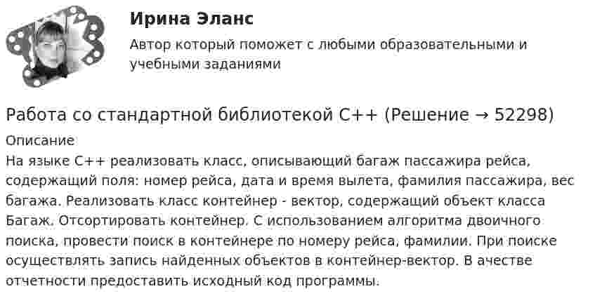     
            Описание
            На языке С++ реализовать класс, описывающий багаж пассажира рейса, содержащий поля: номер рейса, дата и время вылета, фамилия пассажира, вес багажа. Реализовать класс контейнер - вектор, содержащий объект класса Багаж. Отсортировать контейнер. С использованием алгоритма двоичного поиска, провести поиск в контейнере по номеру рейса, фамилии. При поиске осуществлять запись найденных объектов в контейнер-вектор. В ачестве отчетности предоставить исходный код программы.  
            
            
            РАБОТА СО СПИСКОМ И ТЕКСТОМ НАЙДЕННЫХ ДОКУМЕНТОВ.  СПРАВОЧНАЯ ИНФОРМАЦИЯ. РАБОТА С ПАПКАМИ  В СПС «КОНСУЛЬТАНТ ПЛЮС»Работа со стандартной библиотекой C++Работа состоит из двух заданий, условия которых представлены в демо-файлах. Оглавление Введение 3 Задание 1 4 Задание 2 6 Заключение 11 Список использованной литературы 12 Список литературыРабота с простейшей базой данных в ExcelРабота с психологической травмой в индивидуальном и семейном консультировании (тест из 40 вопросов)Работа с текстом Great BritainРабота Супер-пуперРабота по Психологии (Провести разбор литературного произведения Роберта Асприна «Шутовская рота»)Работа по русскому языкуработа по экономике предприятияРабота расширения некоторого двухатомного идеального газа составляет A = 2 кДж. Найти количество подведенной к газу теплоты, если процесс протекал:  а) изотермически;  б) изобарно.Работа расширения некоторого двухатомного идеального газа составляет A = 2 кДж. Определить количество подведенной к газу теплоты, если процесс протекал:  1) изотермически;  2) изобарно.Работа с документами образовательного учреждения (школа)Работа с историческим документом на уроке истории