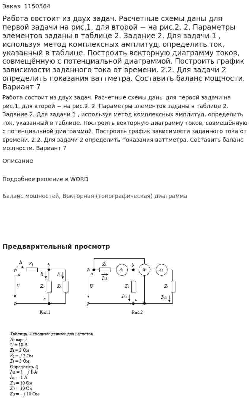 Работа состоит из двух задач. Расчетные схемы даны для первой задачи на рис.1, для второй − на рис.2.          2. Параметры элементов заданы в таблице   2. Задание  2. Для задачи 1 , используя метод комплексных амплитуд, определить ток, указанный в таблице. Построить векторную диаграмму токов, совмещённую с потенциальной диаграммой. Построить график зависимости заданного тока от времени.  2.2. Для задачи 2 определить показания ваттметра. Составить баланс мощности.  Вариант 7