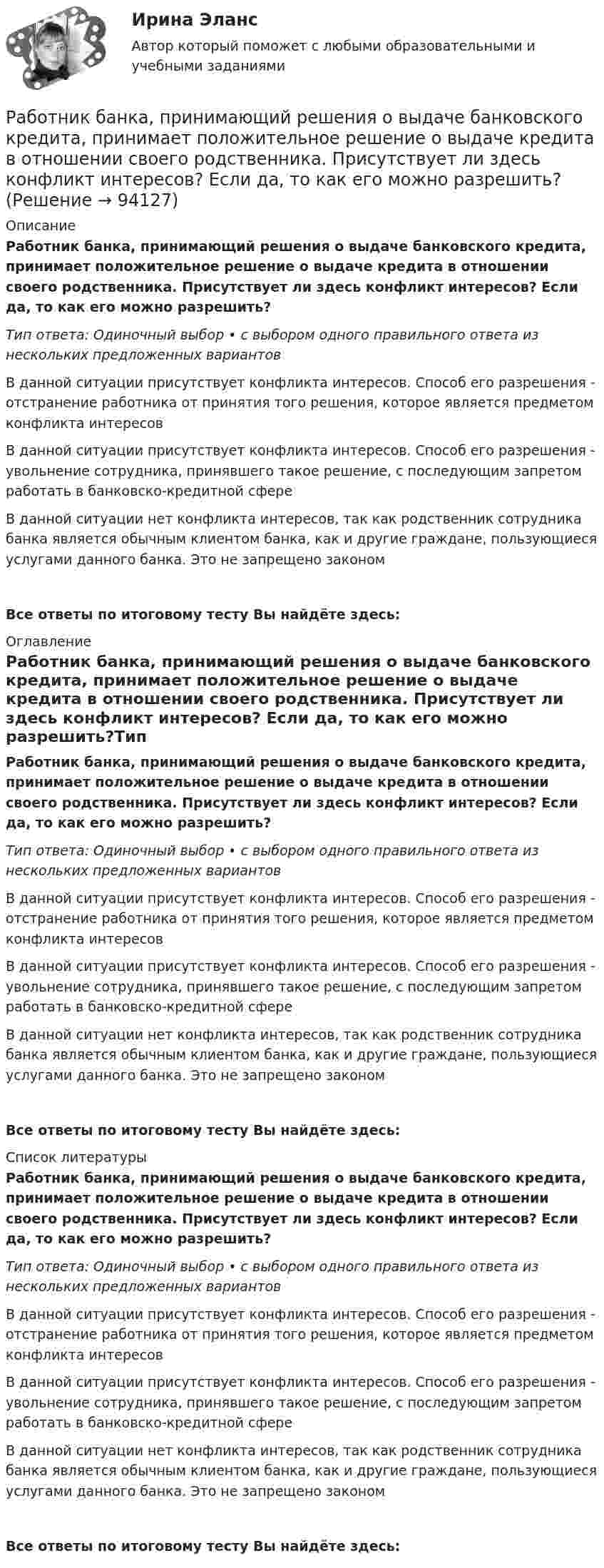      
            Описание
            Работник банка, принимающий решения о выдаче банковского кредита, принимает положительное решение о выдаче кредита в отношении своего родственника. Присутствует ли здесь конфликт интересов? Если да, то как его можно разрешить?Тип ответа: Одиночный выбор • с выбором одного правильного ответа из нескольких предложенных вариантовВ данной ситуации присутствует конфликта интересов. Способ его разрешения - отстранение работника от принятия того решения, которое является предметом конфликта интересовВ данной ситуации присутствует конфликта интересов. Способ его разрешения - увольнение сотрудника, принявшего такое решение, с последующим запретом работать в банковско-кредитной сфереВ данной ситуации нет конфликта интересов, так как родственник сотрудника банка является обычным клиентом банка, как и другие граждане, пользующиеся услугами данного банка. Это не запрещено закономВсе ответы по итоговому тесту Вы найдёте здесь:  
            Оглавление
            Работник банка, принимающий решения о выдаче банковского кредита, принимает положительное решение о выдаче кредита в отношении своего родственника. Присутствует ли здесь конфликт интересов? Если да, то как его можно разрешить?Тип ответа: Одиночный выбор • с выбором одного правильного ответа из нескольких предложенных вариантовВ данной ситуации присутствует конфликта интересов. Способ его разрешения - отстранение работника от принятия того решения, которое является предметом конфликта интересовВ данной ситуации присутствует конфликта интересов. Способ его разрешения - увольнение сотрудника, принявшего такое решение, с последующим запретом работать в банковско-кредитной сфереВ данной ситуации нет конфликта интересов, так как родственник сотрудника банка является обычным клиентом банка, как и другие граждане, пользующиеся услугами данного банка. Это не запрещено закономВсе ответы по итоговому тесту Вы найдёте здесь:  
            Список литературы
            Работник банка, принимающий решения о выдаче банковского кредита, принимает положительное решение о выдаче кредита в отношении своего родственника. Присутствует ли здесь конфликт интересов? Если да, то как его можно разрешить?Тип ответа: Одиночный выбор • с выбором одного правильного ответа из нескольких предложенных вариантовВ данной ситуации присутствует конфликта интересов. Способ его разрешения - отстранение работника от принятия того решения, которое является предметом конфликта интересовВ данной ситуации присутствует конфликта интересов. Способ его разрешения - увольнение сотрудника, принявшего такое решение, с последующим запретом работать в банковско-кредитной сфереВ данной ситуации нет конфликта интересов, так как родственник сотрудника банка является обычным клиентом банка, как и другие граждане, пользующиеся услугами данного банка. Это не запрещено закономВсе ответы по итоговому тесту Вы найдёте здесь:  
            
            
            Работающая по обратному циклу Карно холодильная машина за один цикл потребляет энергию A = 40 кДж. Температура холодильной камеры t2 = – 18 °C, температура наружного воздуха t1 = 20 °C. Определить количество теплоты Q1Работник банка, принимающий решения о выдаче банковского кредита, принимает положительное решение о выдаче кредита в отношении своего родственника. Присутствует ли здесь конфликт интересов? Если да, то как его можно разрешить?Работники, обладающие исключительными способностями, обычно получают…   только удерживающий доход  доход выше, чем удерживающий доход  экономическую рентуРаботники, обладающие исключительными способностями, обычно получают…   только удерживающий доход  доход выше, чем удерживающий доход  экономическую рентуРаботник организации А выполняет по совместительству иную работу в организации Б, являющейся дочерним предприятием организации А. При этом трудовые обязанности работника в организации А связаны с осуществлением контрольных полномочий в отношенииРаботник организации А, занимающейся разведкой и добычей полезных ископаемых, сообщает о заинтересованности организации А в приобретении земельных участков владельцу этих участков, который является его другом. Какие действия может предпринятьРаботник организации Степаненко получает в связи с днем рождения дорогостоящий подарок от своего подчиненного Петрова. При этом в полномочия Степаненко входит принятие решений о повышении заработной платы подчиненным сотрудникам и назначении на болееРАБОТА СО СПИСКОМ И ТЕКСТОМ НАЙДЕННЫХ ДОКУМЕНТОВ.  СПРАВОЧНАЯ ИНФОРМАЦИЯ. РАБОТА С ПАПКАМИ  В СПС «КОНСУЛЬТАНТ ПЛЮС»Работа со стандартной библиотекой C++Работа состоит из двух заданий, условия которых представлены в демо-файлах. Оглавление Введение 3 Задание 1 4 Задание 2 6 Заключение 11 Список использованной литературы 12 Список литературыРабота с простейшей базой данных в ExcelРабота с психологической травмой в индивидуальном и семейном консультировании (тест из 40 вопросов)Работа с текстом Great BritainРабота Супер-пупер