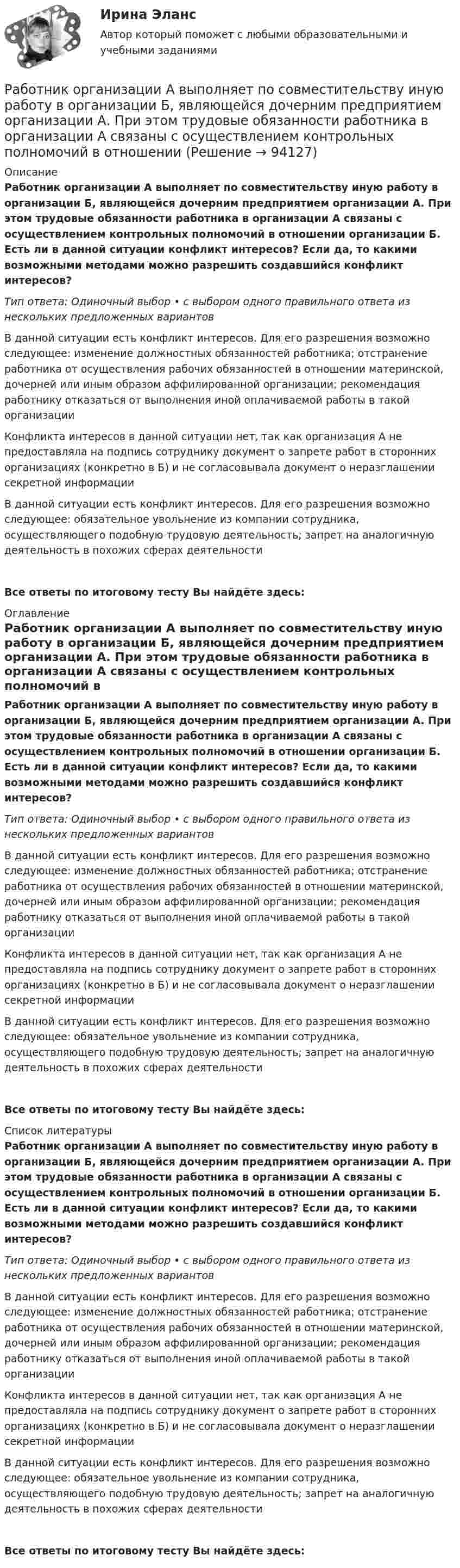      
            Описание
            Работник организации А выполняет по совместительству иную работу в организации Б, являющейся дочерним предприятием организации А. При этом трудовые обязанности работника в организации А связаны с осуществлением контрольных полномочий в отношении организации Б. Есть ли в данной ситуации конфликт интересов? Если да, то какими возможными методами можно разрешить создавшийся конфликт интересов?Тип ответа: Одиночный выбор • с выбором одного правильного ответа из нескольких предложенных вариантовВ данной ситуации есть конфликт интересов. Для его разрешения возможно следующее: изменение должностных обязанностей работника; отстранение работника от осуществления рабочих обязанностей в отношении материнской, дочерней или иным образом аффилированной организации; рекомендация работнику отказаться от выполнения иной оплачиваемой работы в такой организацииКонфликта интересов в данной ситуации нет, так как организация А не предоставляла на подпись сотруднику документ о запрете работ в сторонних организациях (конкретно в Б) и не согласовывала документ о неразглашении секретной информацииВ данной ситуации есть конфликт интересов. Для его разрешения возможно следующее: обязательное увольнение из компании сотрудника, осуществляющего подобную трудовую деятельность; запрет на аналогичную деятельность в похожих сферах деятельностиВсе ответы по итоговому тесту Вы найдёте здесь:  
            Оглавление
            Работник организации А выполняет по совместительству иную работу в организации Б, являющейся дочерним предприятием организации А. При этом трудовые обязанности работника в организации А связаны с осуществлением контрольных полномочий в отношении организации Б. Есть ли в данной ситуации конфликт интересов? Если да, то какими возможными методами можно разрешить создавшийся конфликт интересов?Тип ответа: Одиночный выбор • с выбором одного правильного ответа из нескольких предложенных вариантовВ данной ситуации есть конфликт интересов. Для его разрешения возможно следующее: изменение должностных обязанностей работника; отстранение работника от осуществления рабочих обязанностей в отношении материнской, дочерней или иным образом аффилированной организации; рекомендация работнику отказаться от выполнения иной оплачиваемой работы в такой организацииКонфликта интересов в данной ситуации нет, так как организация А не предоставляла на подпись сотруднику документ о запрете работ в сторонних организациях (конкретно в Б) и не согласовывала документ о неразглашении секретной информацииВ данной ситуации есть конфликт интересов. Для его разрешения возможно следующее: обязательное увольнение из компании сотрудника, осуществляющего подобную трудовую деятельность; запрет на аналогичную деятельность в похожих сферах деятельностиВсе ответы по итоговому тесту Вы найдёте здесь:  
            Список литературы
            Работник организации А выполняет по совместительству иную работу в организации Б, являющейся дочерним предприятием организации А. При этом трудовые обязанности работника в организации А связаны с осуществлением контрольных полномочий в отношении организации Б. Есть ли в данной ситуации конфликт интересов? Если да, то какими возможными методами можно разрешить создавшийся конфликт интересов?Тип ответа: Одиночный выбор • с выбором одного правильного ответа из нескольких предложенных вариантовВ данной ситуации есть конфликт интересов. Для его разрешения возможно следующее: изменение должностных обязанностей работника; отстранение работника от осуществления рабочих обязанностей в отношении материнской, дочерней или иным образом аффилированной организации; рекомендация работнику отказаться от выполнения иной оплачиваемой работы в такой организацииКонфликта интересов в данной ситуации нет, так как организация А не предоставляла на подпись сотруднику документ о запрете работ в сторонних организациях (конкретно в Б) и не согласовывала документ о неразглашении секретной информацииВ данной ситуации есть конфликт интересов. Для его разрешения возможно следующее: обязательное увольнение из компании сотрудника, осуществляющего подобную трудовую деятельность; запрет на аналогичную деятельность в похожих сферах деятельностиВсе ответы по итоговому тесту Вы найдёте здесь:  
            
            
            Работники, обладающие исключительными способностями, обычно получают…   только удерживающий доход  доход выше, чем удерживающий доход  экономическую рентуРаботник организации А выполняет по совместительству иную работу в организации Б, являющейся дочерним предприятием организации А. При этом трудовые обязанности работника в организации А связаны с осуществлением контрольных полномочий в отношенииРаботник организации А, занимающейся разведкой и добычей полезных ископаемых, сообщает о заинтересованности организации А в приобретении земельных участков владельцу этих участков, который является его другом. Какие действия может предпринятьРаботник организации Степаненко получает в связи с днем рождения дорогостоящий подарок от своего подчиненного Петрова. При этом в полномочия Степаненко входит принятие решений о повышении заработной платы подчиненным сотрудникам и назначении на болееРаботник прокуратуры г. Екатеринбурга обнаружил в сети Интернет информацию, содержащую недостоверную общественно значимую Работнику общества с ограниченной ответственностью Сидоркину не выплачивалась начисленная заработная плата в течение нескольких месяцевРаботнику организации А, обладающему конфиденциальной информацией о деятельности этой организации, поступает предложение о работе от организации Б, являющейся конкурентом его непосредственного работодателя. Какими возможными методами можно рРабота с простейшей базой данных в ExcelРабота с психологической травмой в индивидуальном и семейном консультировании (тест из 40 вопросов)Работа с текстом Great BritainРабота Супер-пуперРаботающая в помещении животноводческого комплекса электродойка создаёт уровень шума в 75 дБ. Определить уровень шума, когда в помещении будут включены сразу 3 таких установки.Работающая по обратному циклу Карно холодильная машина за один цикл потребляет энергию A = 40 кДж. Температура холодильной камеры t2 = – 18 °C, температура наружного воздуха t1 = 20 °C. Определить количество теплоты Q1Работник банка, принимающий решения о выдаче банковского кредита, принимает положительное решение о выдаче кредита в отношении своего родственника. Присутствует ли здесь конфликт интересов? Если да, то как его можно разрешить?