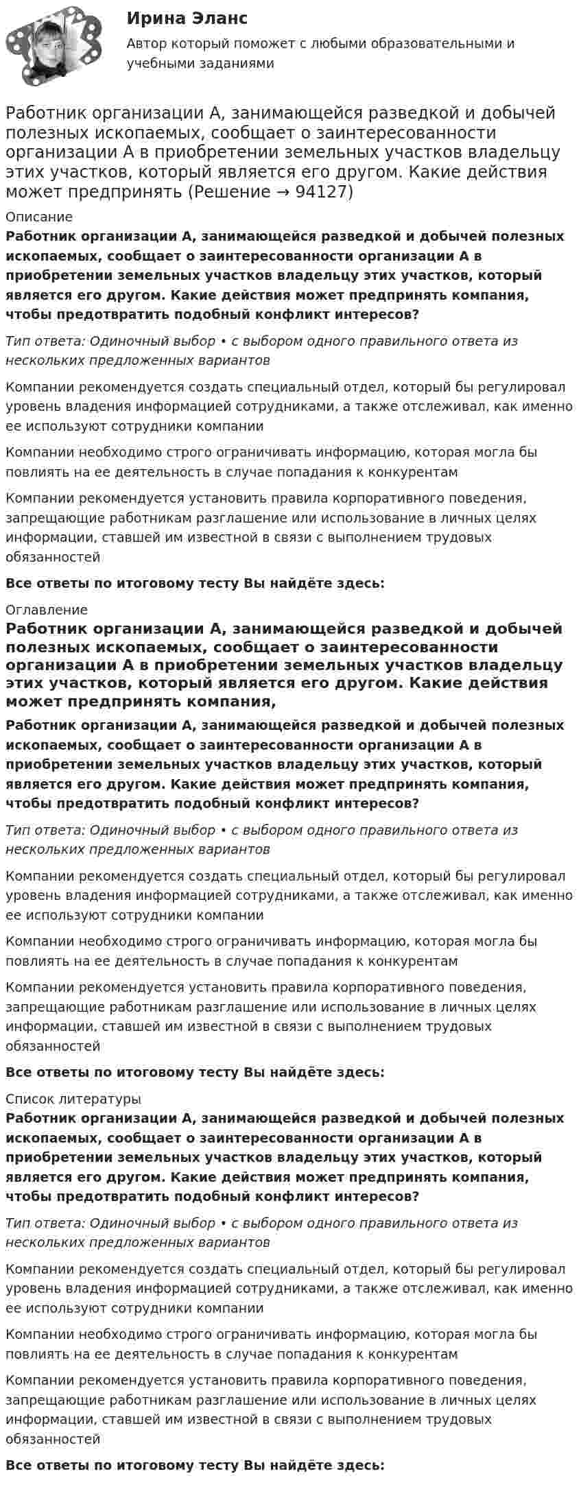      
            Описание
            Работник организации А, занимающейся разведкой и добычей полезных ископаемых, сообщает о заинтересованности организации А в приобретении земельных участков владельцу этих участков, который является его другом. Какие действия может предпринять компания, чтобы предотвратить подобный конфликт интересов?Тип ответа: Одиночный выбор • с выбором одного правильного ответа из нескольких предложенных вариантовКомпании рекомендуется создать специальный отдел, который бы регулировал уровень владения информацией сотрудниками, а также отслеживал, как именно ее используют сотрудники компанииКомпании необходимо строго ограничивать информацию, которая могла бы повлиять на ее деятельность в случае попадания к конкурентамКомпании рекомендуется установить правила корпоративного поведения, запрещающие работникам разглашение или использование в личных целях информации, ставшей им известной в связи с выполнением трудовых обязанностей Все ответы по итоговому тесту Вы найдёте здесь:  
            Оглавление
            Работник организации А, занимающейся разведкой и добычей полезных ископаемых, сообщает о заинтересованности организации А в приобретении земельных участков владельцу этих участков, который является его другом. Какие действия может предпринять компания, чтобы предотвратить подобный конфликт интересов?Тип ответа: Одиночный выбор • с выбором одного правильного ответа из нескольких предложенных вариантовКомпании рекомендуется создать специальный отдел, который бы регулировал уровень владения информацией сотрудниками, а также отслеживал, как именно ее используют сотрудники компанииКомпании необходимо строго ограничивать информацию, которая могла бы повлиять на ее деятельность в случае попадания к конкурентамКомпании рекомендуется установить правила корпоративного поведения, запрещающие работникам разглашение или использование в личных целях информации, ставшей им известной в связи с выполнением трудовых обязанностей Все ответы по итоговому тесту Вы найдёте здесь:  
            Список литературы
            Работник организации А, занимающейся разведкой и добычей полезных ископаемых, сообщает о заинтересованности организации А в приобретении земельных участков владельцу этих участков, который является его другом. Какие действия может предпринять компания, чтобы предотвратить подобный конфликт интересов?Тип ответа: Одиночный выбор • с выбором одного правильного ответа из нескольких предложенных вариантовКомпании рекомендуется создать специальный отдел, который бы регулировал уровень владения информацией сотрудниками, а также отслеживал, как именно ее используют сотрудники компанииКомпании необходимо строго ограничивать информацию, которая могла бы повлиять на ее деятельность в случае попадания к конкурентамКомпании рекомендуется установить правила корпоративного поведения, запрещающие работникам разглашение или использование в личных целях информации, ставшей им известной в связи с выполнением трудовых обязанностей Все ответы по итоговому тесту Вы найдёте здесь:  
            
            
            Работник организации А выполняет по совместительству иную работу в организации Б, являющейся дочерним предприятием организации А. При этом трудовые обязанности работника в организации А связаны с осуществлением контрольных полномочий в отношенииРаботник организации А, занимающейся разведкой и добычей полезных ископаемых, сообщает о заинтересованности организации А в приобретении земельных участков владельцу этих участков, который является его другом. Какие действия может предпринятьРаботник организации Степаненко получает в связи с днем рождения дорогостоящий подарок от своего подчиненного Петрова. При этом в полномочия Степаненко входит принятие решений о повышении заработной платы подчиненным сотрудникам и назначении на болееРаботник прокуратуры г. Екатеринбурга обнаружил в сети Интернет информацию, содержащую недостоверную общественно значимую Работнику общества с ограниченной ответственностью Сидоркину не выплачивалась начисленная заработная плата в течение нескольких месяцевРаботнику организации А, обладающему конфиденциальной информацией о деятельности этой организации, поступает предложение о работе от организации Б, являющейся конкурентом его непосредственного работодателя. Какими возможными методами можно рработодатель как сторона коллективного договораРабота с психологической травмой в индивидуальном и семейном консультировании (тест из 40 вопросов)Работа с текстом Great BritainРабота Супер-пуперРаботающая в помещении животноводческого комплекса электродойка создаёт уровень шума в 75 дБ. Определить уровень шума, когда в помещении будут включены сразу 3 таких установки.Работающая по обратному циклу Карно холодильная машина за один цикл потребляет энергию A = 40 кДж. Температура холодильной камеры t2 = – 18 °C, температура наружного воздуха t1 = 20 °C. Определить количество теплоты Q1Работник банка, принимающий решения о выдаче банковского кредита, принимает положительное решение о выдаче кредита в отношении своего родственника. Присутствует ли здесь конфликт интересов? Если да, то как его можно разрешить?Работники, обладающие исключительными способностями, обычно получают…   только удерживающий доход  доход выше, чем удерживающий доход  экономическую ренту