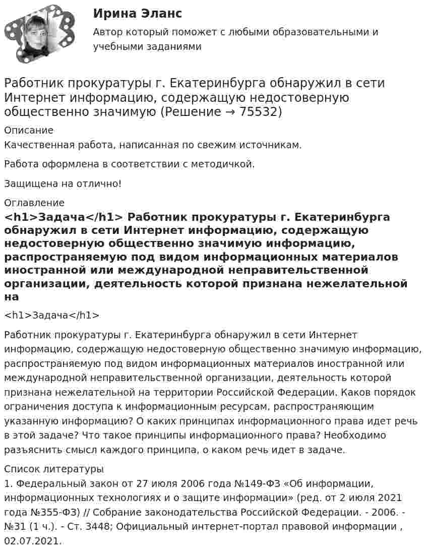      
            Описание
            Качественная работа, написанная по свежим источникам.Работа оформлена в соответствии с методичкой.Защищена на отлично! 
            Оглавление
              <h1>Задача</h1> 	Работник прокуратуры г. Екатеринбурга обнаружил в сети Интернет информацию, содержащую недостоверную общественно значимую информацию, распространяемую под видом информационных материалов иностранной или международной неправительственной организации, деятельность которой признана нежелательной на территории Российской Федерации. Каков порядок ограничения доступа к информационным ресурсам, распространяющим указанную информацию? О каких принципах информационного права идет речь в этой задаче? Что такое принципы информационного права? Необходимо разъяснить смысл каждого принципа, о каком речь идет в задаче.  
            Список литературы
            	1. Федеральный закон от 27 июля 2006 года №149-ФЗ «Об информации, информационных технологиях и о защите информации» (ред. от 2 июля 2021 года №355-ФЗ) // Собрание законодательства Российской Федерации. - 2006. - №31 (1 ч.). - Ст. 3448; Официальный интернет-портал правовой информации , 02.07.2021. 
            
            
            Работник организации Степаненко получает в связи с днем рождения дорогостоящий подарок от своего подчиненного Петрова. При этом в полномочия Степаненко входит принятие решений о повышении заработной платы подчиненным сотрудникам и назначении на болееРаботник прокуратуры г. Екатеринбурга обнаружил в сети Интернет информацию, содержащую недостоверную общественно значимую Работнику общества с ограниченной ответственностью Сидоркину не выплачивалась начисленная заработная плата в течение нескольких месяцевРаботнику организации А, обладающему конфиденциальной информацией о деятельности этой организации, поступает предложение о работе от организации Б, являющейся конкурентом его непосредственного работодателя. Какими возможными методами можно рработодатель как сторона коллективного договораРаботодатель - физическое лицо ... производить записи в трудовых книжках работников, а также оформлять трудовые книжки работникам, принимаемым на работу впервыеРаботодатель (юридическое лицо) обязан делать записи в трудовой книжке каждого работника, проработавшего в организации свыше … дней, если работа в этой организации является для работника основнойРабота Супер-пуперРаботающая в помещении животноводческого комплекса электродойка создаёт уровень шума в 75 дБ. Определить уровень шума, когда в помещении будут включены сразу 3 таких установки.Работающая по обратному циклу Карно холодильная машина за один цикл потребляет энергию A = 40 кДж. Температура холодильной камеры t2 = – 18 °C, температура наружного воздуха t1 = 20 °C. Определить количество теплоты Q1Работник банка, принимающий решения о выдаче банковского кредита, принимает положительное решение о выдаче кредита в отношении своего родственника. Присутствует ли здесь конфликт интересов? Если да, то как его можно разрешить?Работники, обладающие исключительными способностями, обычно получают…   только удерживающий доход  доход выше, чем удерживающий доход  экономическую рентуРаботники, обладающие исключительными способностями, обычно получают…   только удерживающий доход  доход выше, чем удерживающий доход  экономическую рентуРаботник организации А выполняет по совместительству иную работу в организации Б, являющейся дочерним предприятием организации А. При этом трудовые обязанности работника в организации А связаны с осуществлением контрольных полномочий в отношении