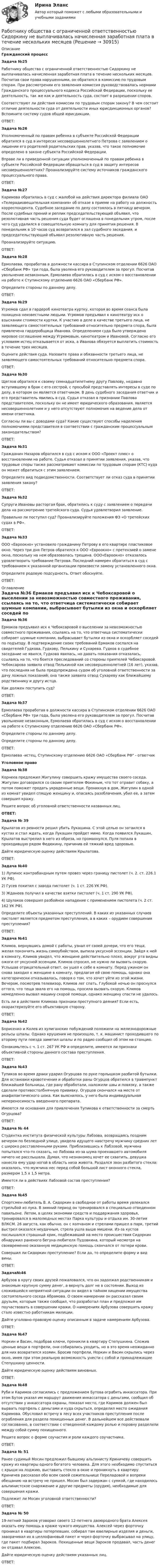      
          Описание
           Гражданский процесс Задача №25	Работнику общества с ограниченной ответственностью Сидоркину не выплачивалась начисленная заработная плата в течение нескольких месяцев. Посчитав свои права нарушенными, он обратился в комиссию по трудовым спорам. При рассмотрении его заявления комиссия руководствовалась нормами Гражданского процессуального кодекса Российской Федерации, поскольку ее деятельность, так же как и деятельность суда, состоит в разрешении споров.	Соответствуют ли действия комиссии по трудовым спорам закону? В чем состоит отличие деятельности суда от деятельности иных юрисдикционных органов? Вспомните систему судов общей юрисдикции.	ОТВЕТ: Задача №26	Уполномоченный по правам ребенка в субъекте Российской Федерации обратился в суд в интересах несовершеннолетнего Петрова с заявлением о лишении его родителей родительских прав, указав, что такое полномочие определено в законе субъекта Российской Федерации.	Вправе ли в приведенной ситуации уполномоченный по правам ребенка в субъекте Российской Федерации обращаться в суд в защиту интересов несовершеннолетних? Проанализируйте систему источников гражданского процессуального права.	ОТВЕТ: Задача №27	Каримова обратилась в суд с жалобой на действия директора филиала ОАО «Телерадиовещательная компания» об отказе в приеме на работу на должность корреспондента. Судебное заседание по делу состоялось в пятницу вечером. После судебных прений и реплик председательствующий объявил, что резолютивная часть решения суда будет оглашена в понедельник утром, после чего суд удалился в совещательную комнату для принятия решения. В понедельник в 10 часов суд возвратился в зал судебного заседания, и председательствующий объявил резолютивную часть решения.	Проанализируйте ситуацию.	ОТВЕТ: Задача №28	Ермолаева, проработав в должности кассира в Ступинском отделении 6626 ОАО «Сбербанк РФ» три года, была уволена его руководителем за прогул. Посчитав увольнение незаконным, Ермолаева обратилась в суд с иском о восстановлении на работе к Ступинскому отделению 6626 ОАО «Сбербанк РФ».	Определите стороны по данному делу.	ОТВЕТ: Задача №29	Угрюмов сдал в гардероб кинотеатра куртку, которая во время сеанса была похищена неизвестными людьми. Угрюмов предъявил к кинотеатру иск о взыскании стоимости куртки. К участию в деле в качестве третьего лица, не заявляющего самостоятельных требований относительно предмета спора, была привлечена гардеробщица Иванова. Определением суда было утверждено мировое соглашение между Угрюмовым, кинотеатром и Ивановой. Согласно его условиям истец отказывается от иска, а Иванова обязуется выплатить стоимость в течение трех месяцев.	Оцените действия суда. Назовите права и обязанности третьего лица, не заявляющего самостоятельных требований относительно предмета спора.	ОТВЕТ: Задача №30	Щеглов обратился к своему семнадцатилетнему другу Павлову, недавно вступившему в брак с его сестрой, с просьбой представлять интересы в суде по делу, в котором он является ответчиком. В день судебного заседания ответчик и его представитель явились в суд. Судья отказал в признании Павлова представителем, поскольку он не имеет юридического образования, является несовершеннолетним и у него отсутствуют полномочия на ведение дела от имени ответчика.	Согласны ли вы с доводами суда? Какие существуют способы наделения полномочиями представителя в соответствии с гражданским процессуальным законодательством?	ОТВЕТ: Задача №31	Гражданин Назаров обратился в суд с иском к ООО «Проект плюс» о восстановлении на работе. Судья отказал в принятии заявления, указав, что трудовые споры также рассматривают комиссии по трудовым спорам (КТС) куда он может обратиться с этим заявлением.	Определите вид подведомственности. Соответствует ли отказ суда в принятии заявления закону?	ОТВЕТ: Задача №32	Супруги Ивановы расторгая брак, обратились к суду с заявлением о передачи дела на рассмотрение третейского суда. Судья удовлетворил заявление.	Правильно ли поступил суд? Проанализируйте положения ФЗ «О третейских судах в РФ».	ОТВЕТ: Задача №33	ООО «Евроокно» установило гражданину Петрову в его квартире пластиковое окно. Через три дня Петров обратился к ООО «Евроокно» с претензией о замене окна, поскольку на нем образовалась трещина. ООО«Евроокно» отказалось удовлетворить требование Петрова. Последний намерен обратиться в суд с требованием к указанной организации произвести замену установленного окна.	Определите родовую подсудность. Ответ обоснуйте.	ОТВЕТ: 
          Оглавление
           Задача №36	Ермаков предъявил иск к Чебоксаровой о выселении за невозможностью совместного проживания, ссылаясь на то, что ответчица систематически собирает шумные компании, выбрасывает бутылки из окна и оскорбляет соседей по подъезду. В подтверждение своих требований Ермаков сослался на свидетелей Гудкова, Гудкову, Пелькину и Сухарева. Гудков в судебное заседание не явился, Гудкова явилась, но давать показания отказалась, ссылаясь на то, что боится преследований со стороны приятелей Чебоксаровой. Чебоксарова заявила отвод Пелькиной как несовершеннолетней (16 лет), указав, что последняя не была предупреждена судом об уголовной ответственности за дачу ложных показаний; она также заявила отвод Сухареву как ближайшему родственнику и другу истца.	Как должен поступить суд?	ОТВЕТ: Задача №37	Ермолаева проработав в должности кассира в Ступинском отделении 6626 ОАО «Сбербанк РФ» три года, была уволена его руководителем за прогул. Посчитав увольнение незаконным, Ермолаева обратилась в суд с иском о восстановлении на работе к Ступинскому отделению 6626 ОАО «Сбербанк РФ».	Определите стороны по данному делу.	Определите стороны по данному делу.	ОТВЕТ:	Ермолаева -истец, Ступинскому отделению 6626 ОАО «Сбербанк РФ - ответчик  Уголовное право Задача №38	Корнеев предложил Жигулину совершить кражу имущества своего соседа. Жигулин договорился со своим приятелем Фокиным, что тот отравит собаку, а потом поможет продать украденные вещи. Проникнув в дом, Жигулин в одной из комнат увидел спящую женщину и, опасаясь разоблачения, убил ее, а затем совершил кражу.	Решите вопрос об уголовной ответственности названных лиц. ОТВЕТ: Задача № 39	Крылатов из ревности решил убить Лукашина. С этой целью он затаился в кустах и стал ждать, когда Лукашин пройдет мимо. Когда появился Лукашин, Крылатов выстрелил в него из обреза, но промахнулся. Пуля попала в проходившую рядом Федюкину, причинив ей тяжкий вред здоровью.	Дайте юридическую оценку действиям Крылатова. 	ОТВЕТ: Задача №40	1) Лупинос контрабандным путем провез через границу пистолет (ч. 2. ст. 226.1 УК РФ).	2) Гусев похитил с завода пистолет (ч. 1 ст. 226 УК РФ).	3) Жданеев получил в качестве взятки пистолет (ч. 1 ст. 290 УК РФ).	4) Шулаков совершил разбойное нападение с применением пистолета (ч. 2 ст. 162 УК РФ).	Определите объекты указанных преступлений. В каких из указанных случаев пистолет является предметом преступления, а в каких – орудием совершения преступления?	ОТВЕТ: Задача №41	Климов, вернувшись домой с работы, узнал от своей дочери, что его теща, желая покончить жизнь самоубийством, выпила уксусной эссенции. Зайдя к ней в комнату, Климов увидел, что женщине действительно плохо, вокруг рта видны ожоги от уксусной эссенции. Климов спросил, не нужно ли вызвать скорую. Услышав отрицательный ответ, он ушел к себе в комнату. Перед ужином он снова заходил к женщине в комнату, предлагая ей свою помощь, однако она категорически отказывалась, говоря о том, что хочет уйти из этой жизни. Вечером, посмотрев телевизор, Климов лег спать. Глубокой ночью он проснулся оттого, что теща звала его на помощь, просила вызвать скорую. Климов немедленно вызвал машину скорой помощи, однако женщину спасти не удалось.	Есть ли в действиях Климова признаки преступного деяния? Если есть, охарактеризуйте его объективную сторону.	ОТВЕТ:  Задача №42	Борисенко и Колев из хулиганских побуждений положили на железнодорожные рельсы шпалы. Однако крушения не произошло, т. к. машинист проходившего по второму пути поезда заметил шпалы и по радио сообщил об этом на станцию.	Ознакомьтесь с ч. 1 ст. 267 УК РФ и определите, имеются ли признаки объективной стороны данного состава преступления.	ОТВЕТ: Задача №43	Тупиков во время драки ударил Огурцова по руке горлышком разбитой бутылки. Для остановки кровотечения и обработки раны Огурцов обратился в травмпункт ближайшей больницы, где рану обработали, наложили швы и повязку, а также сделали противостолбнячную прививку. Огурцов скончался на месте от анафилактического шока. Как выяснилось, у него была индивидуальная непереносимость введенного препарата.	Имеются ли основания для привлечения Тупикова к ответственности за смерть Огурцова?	ОТВЕТ: Задача № 44	Студентка института физической культуры Лабзова, возвращаясь поздним вечером по безлюдной улице, увидела идущего навстречу мужчину средних лет с широко расставленными руками. Приблизившись к Лабзовой, мужчина попытался что-то сказать, но Лабзова из-за шума проехавшего автомобиля ничего не расслышала. Думая, что незнакомец хочет ее схватить, девушка нанесла ему удар ногой в область низа живота. Раздался звон разбитого стекла: оказалось, что мужчина нес перед собой большой лист оконного стекла, размером 1,5 х 1,5 метра.	Имеется ли в действиях Лабзовой состав преступления?	ОТВЕТ:  Задача №45	Спортсмен-любитель В. А. Сидоркин в свободное от работы время увлекался стрельбой из лука. В зимний период он тренировался в специально отведенном павильоне. Летом, в целях экономии средств и поддержания здоровья, тренировался в малолюдных местах Парка культуры и отдыха им. 30-летия ВЛКСМ. 26 августа, как обычно, он с колчаном и стрелами пришел в парк, третий выстрел оказался неудачным, стрела ушла выше мишени. Из-за кустов послышался страшный крик, подбежавший на место происшествия Сидоркин обнаружил раненого бегуна-любителя Пудовкина, который несмотря на своевременно оказанную медицинскую помощь скончался от потери крови.	Совершил ли Сидоркин преступление? Если да, то определите форму и вид вины.	ОТВЕТ: Задача№46	Арбузов в кругу своих друзей пожаловался, что он задолжал родственникам и знакомым крупную сумму денег, а вернуть долг не в состоянии. Выход из сложившейся неприятной ситуации он видел в тайном хищении имущества состоятельного соседа Абрамова. О своем намерении он рассказал своим друзьям, которым также сообщил, что разработал план и предложил им поучаствовать в совершении кражи. О намерениях Арбузова совершить кражу стало известно работникам милиции.	Дайте уголовно-правовую оценку описанным в задаче намерениям Арбузова.	ОТВЕТ: Задача №47	Норкин и Васин, подобрав ключи, проникли в квартиру Степушкина. Сложив ценные вещи в портфели, они собирались уходить, но в это время неожиданно для них возвратился хозяин. Бросив портфели, Норкин и Васин скрылись через окно, имея при этом реальную возможность унести с собой и принадлежащие Степушкину ценности.	Дайте юридическую оценку действиям виновных.	ОТВЕТ: Задача №48	Руби и Каримов согласились с предложением Бутова ограбить инкассатора. При этом Бутов указал им маршрут движения инкассатора с деньгами, сообщил об отсутствии у инкассатора охраны, показал место, где Каримов должен был вырвать портфель с деньгами и куда скрыться, определил место ожидания Каримова. Обусловил встречу в лесу всех участников преступления после ограбления для раздела похищенных денег. В дальнейшем все действовали согласованно, в соответствии с отведенной каждому ролью и поровну разделили между собой сумму похищенного.	Решите вопрос о форме соучастия и роли каждого соучастника.	ОТВЕТ: Задача № 51	Ранее судимый Мосин предложил бывшему альпинисту Криничеву совершить кражу из квартиры одного богатого человека. Для этого необходимо спуститься с крыши на лоджию, выставить стекло в окне и проникнуть в квартиру. Криничев рассказал обо всем своей сожительнице Переладовой и вопреки обещанию на встречу не пришел. Мосин был задержан с сумкой, где находилось альпинистское снаряжение и другие предметы (орудия), необходимые для совершения кражи.	Подлежит ли Мосин уголовной ответственности?	ОТВЕТ: Задача № 50	 	19-летний Зароков уговорил своего 12-летнего двоюродного брата Алексея оказать ему помощь в краже чужого имущества. Алексей через форточку проникал в квартиры потерпевших, собирал там ювелирные изделия и деньги, заворачивал их в целлофановый пакет и через форточку выбрасывал на улицу, где пакет подбирал Зароков. Похищенные вещи Зароков продавал, часть денег он отдавал Алексею.	Дайте юридическую оценку действиям указанных лиц.	ОТВЕТ: 
            
            
            Работник прокуратуры г. Екатеринбурга обнаружил в сети Интернет информацию, содержащую недостоверную общественно значимую Работнику общества с ограниченной ответственностью Сидоркину не выплачивалась начисленная заработная плата в течение нескольких месяцевРаботнику организации А, обладающему конфиденциальной информацией о деятельности этой организации, поступает предложение о работе от организации Б, являющейся конкурентом его непосредственного работодателя. Какими возможными методами можно рработодатель как сторона коллективного договораРаботодатель - физическое лицо ... производить записи в трудовых книжках работников, а также оформлять трудовые книжки работникам, принимаемым на работу впервыеРаботодатель (юридическое лицо) обязан делать записи в трудовой книжке каждого работника, проработавшего в организации свыше … дней, если работа в этой организации является для работника основнойРаботы по управлению инвестициями (ВШЭ) -ИППСРаботающая в помещении животноводческого комплекса электродойка создаёт уровень шума в 75 дБ. Определить уровень шума, когда в помещении будут включены сразу 3 таких установки.Работающая по обратному циклу Карно холодильная машина за один цикл потребляет энергию A = 40 кДж. Температура холодильной камеры t2 = – 18 °C, температура наружного воздуха t1 = 20 °C. Определить количество теплоты Q1Работник банка, принимающий решения о выдаче банковского кредита, принимает положительное решение о выдаче кредита в отношении своего родственника. Присутствует ли здесь конфликт интересов? Если да, то как его можно разрешить?Работники, обладающие исключительными способностями, обычно получают…   только удерживающий доход  доход выше, чем удерживающий доход  экономическую рентуРаботники, обладающие исключительными способностями, обычно получают…   только удерживающий доход  доход выше, чем удерживающий доход  экономическую рентуРаботник организации А выполняет по совместительству иную работу в организации Б, являющейся дочерним предприятием организации А. При этом трудовые обязанности работника в организации А связаны с осуществлением контрольных полномочий в отношенииРаботник организации А, занимающейся разведкой и добычей полезных ископаемых, сообщает о заинтересованности организации А в приобретении земельных участков владельцу этих участков, который является его другом. Какие действия может предпринять
