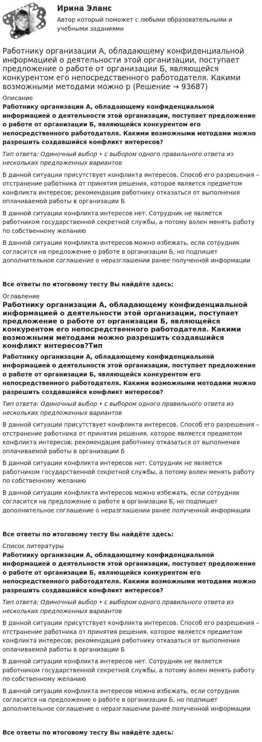      
            Описание
            Работнику организации А, обладающему конфиденциальной информацией о деятельности этой организации, поступает предложение о работе от организации Б, являющейся конкурентом его непосредственного работодателя. Какими возможными методами можно разрешить создавшийся конфликт интересов?Тип ответа: Одиночный выбор • с выбором одного правильного ответа из нескольких предложенных вариантовВ данной ситуации присутствует конфликта интересов. Способ его разрешения – отстранение работника от принятия решения, которое является предметом конфликта интересов; рекомендация работнику отказаться от выполнения оплачиваемой работы в организации БВ данной ситуации конфликта интересов нет. Сотрудник не является работником государственной секретной службы, а потому волен менять работу по собственному желаниюВ данной ситуации конфликта интересов можно избежать, если сотрудник согласится на предложение о работе в организации Б, но подпишет дополнительное соглашение о неразглашении ранее полученной информацииВсе ответы по итоговому тесту Вы найдёте здесь:  
            Оглавление
            Работнику организации А, обладающему конфиденциальной информацией о деятельности этой организации, поступает предложение о работе от организации Б, являющейся конкурентом его непосредственного работодателя. Какими возможными методами можно разрешить создавшийся конфликт интересов?Тип ответа: Одиночный выбор • с выбором одного правильного ответа из нескольких предложенных вариантовВ данной ситуации присутствует конфликта интересов. Способ его разрешения – отстранение работника от принятия решения, которое является предметом конфликта интересов; рекомендация работнику отказаться от выполнения оплачиваемой работы в организации БВ данной ситуации конфликта интересов нет. Сотрудник не является работником государственной секретной службы, а потому волен менять работу по собственному желаниюВ данной ситуации конфликта интересов можно избежать, если сотрудник согласится на предложение о работе в организации Б, но подпишет дополнительное соглашение о неразглашении ранее полученной информацииВсе ответы по итоговому тесту Вы найдёте здесь:  
            Список литературы
            Работнику организации А, обладающему конфиденциальной информацией о деятельности этой организации, поступает предложение о работе от организации Б, являющейся конкурентом его непосредственного работодателя. Какими возможными методами можно разрешить создавшийся конфликт интересов?Тип ответа: Одиночный выбор • с выбором одного правильного ответа из нескольких предложенных вариантовВ данной ситуации присутствует конфликта интересов. Способ его разрешения – отстранение работника от принятия решения, которое является предметом конфликта интересов; рекомендация работнику отказаться от выполнения оплачиваемой работы в организации БВ данной ситуации конфликта интересов нет. Сотрудник не является работником государственной секретной службы, а потому волен менять работу по собственному желаниюВ данной ситуации конфликта интересов можно избежать, если сотрудник согласится на предложение о работе в организации Б, но подпишет дополнительное соглашение о неразглашении ранее полученной информацииВсе ответы по итоговому тесту Вы найдёте здесь:  
            
            
            Работнику общества с ограниченной ответственностью Сидоркину не выплачивалась начисленная заработная плата в течение нескольких месяцевРаботнику организации А, обладающему конфиденциальной информацией о деятельности этой организации, поступает предложение о работе от организации Б, являющейся конкурентом его непосредственного работодателя. Какими возможными методами можно рработодатель как сторона коллективного договораРаботодатель - физическое лицо ... производить записи в трудовых книжках работников, а также оформлять трудовые книжки работникам, принимаемым на работу впервыеРаботодатель (юридическое лицо) обязан делать записи в трудовой книжке каждого работника, проработавшего в организации свыше … дней, если работа в этой организации является для работника основнойРаботы по управлению инвестициями (ВШЭ) -ИППСРаботы по установке в проектное положение и соединению в одно целое элементов строительных конструкций называют: ТулГУРаботающая по обратному циклу Карно холодильная машина за один цикл потребляет энергию A = 40 кДж. Температура холодильной камеры t2 = – 18 °C, температура наружного воздуха t1 = 20 °C. Определить количество теплоты Q1Работник банка, принимающий решения о выдаче банковского кредита, принимает положительное решение о выдаче кредита в отношении своего родственника. Присутствует ли здесь конфликт интересов? Если да, то как его можно разрешить?Работники, обладающие исключительными способностями, обычно получают…   только удерживающий доход  доход выше, чем удерживающий доход  экономическую рентуРаботники, обладающие исключительными способностями, обычно получают…   только удерживающий доход  доход выше, чем удерживающий доход  экономическую рентуРаботник организации А выполняет по совместительству иную работу в организации Б, являющейся дочерним предприятием организации А. При этом трудовые обязанности работника в организации А связаны с осуществлением контрольных полномочий в отношенииРаботник организации А, занимающейся разведкой и добычей полезных ископаемых, сообщает о заинтересованности организации А в приобретении земельных участков владельцу этих участков, который является его другом. Какие действия может предпринятьРаботник организации Степаненко получает в связи с днем рождения дорогостоящий подарок от своего подчиненного Петрова. При этом в полномочия Степаненко входит принятие решений о повышении заработной платы подчиненным сотрудникам и назначении на более