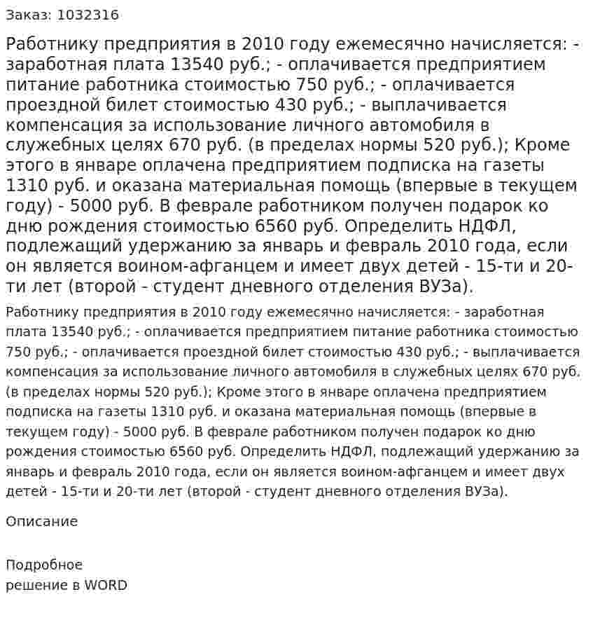 Работнику предприятия в 2010 году ежемесячно начисляется: - заработная плата 13540 руб.; - оплачивается предприятием питание работника стоимостью 750 руб.; - оплачивается проездной билет стоимостью 430 руб.; - выплачивается компенсация за использование личного автомобиля в служебных целях 670 руб. (в пределах нормы 520 руб.); Кроме этого в январе оплачена предприятием подписка на газеты 1310 руб. и оказана материальная помощь (впервые в текущем году) - 5000 руб. В феврале работником получен подарок ко дню рождения стоимостью 6560 руб.                                                          Определить НДФЛ, подлежащий удержанию за январь и февраль 2010 года, если он является воином-афганцем и имеет двух детей - 15-ти и 20-ти лет (второй - студент дневного отделения ВУЗа). 