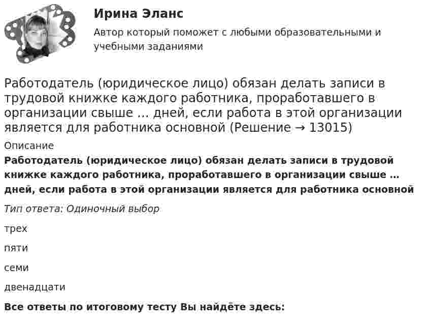      
          Описание
          Работодатель (юридическое лицо) обязан делать записи в трудовой книжке каждого работника, проработавшего в организации свыше … дней, если работа в этой организации является для работника основнойТип ответа: Одиночный выбор трехпятисемидвенадцатиВсе ответы по итоговому тесту Вы найдёте здесь:   
            
            
            Работодатель - физическое лицо ... производить записи в трудовых книжках работников, а также оформлять трудовые книжки работникам, принимаемым на работу впервыеРаботодатель (юридическое лицо) обязан делать записи в трудовой книжке каждого работника, проработавшего в организации свыше … дней, если работа в этой организации является для работника основнойРаботы по управлению инвестициями (ВШЭ) -ИППСРаботы по установке в проектное положение и соединению в одно целое элементов строительных конструкций называют: ТулГУРАБОЧАЯ ПРОГРАММА ВОСПИТАТЕЛЯ СТАРШАЯ ГРУППА  Составлена на основе примерной общеобразовательной программы дошкольного образования «От рождения до школы» под ред. Н.Е.Вераксы, Т.С.Комаровой, М.А.Васильевой. МОЗАИКА-СИНТЕЗ Москва, 2014Рабочая тетрадь - международное право - РЕШЕННОЕ!Рабочая тетрадь ОмГТУ по начертательной геометрииРаботники, обладающие исключительными способностями, обычно получают…   только удерживающий доход  доход выше, чем удерживающий доход  экономическую рентуРаботник организации А выполняет по совместительству иную работу в организации Б, являющейся дочерним предприятием организации А. При этом трудовые обязанности работника в организации А связаны с осуществлением контрольных полномочий в отношенииРаботник организации А, занимающейся разведкой и добычей полезных ископаемых, сообщает о заинтересованности организации А в приобретении земельных участков владельцу этих участков, который является его другом. Какие действия может предпринятьРаботник организации Степаненко получает в связи с днем рождения дорогостоящий подарок от своего подчиненного Петрова. При этом в полномочия Степаненко входит принятие решений о повышении заработной платы подчиненным сотрудникам и назначении на болееРаботник прокуратуры г. Екатеринбурга обнаружил в сети Интернет информацию, содержащую недостоверную общественно значимую Работнику общества с ограниченной ответственностью Сидоркину не выплачивалась начисленная заработная плата в течение нескольких месяцевРаботнику организации А, обладающему конфиденциальной информацией о деятельности этой организации, поступает предложение о работе от организации Б, являющейся конкурентом его непосредственного работодателя. Какими возможными методами можно р