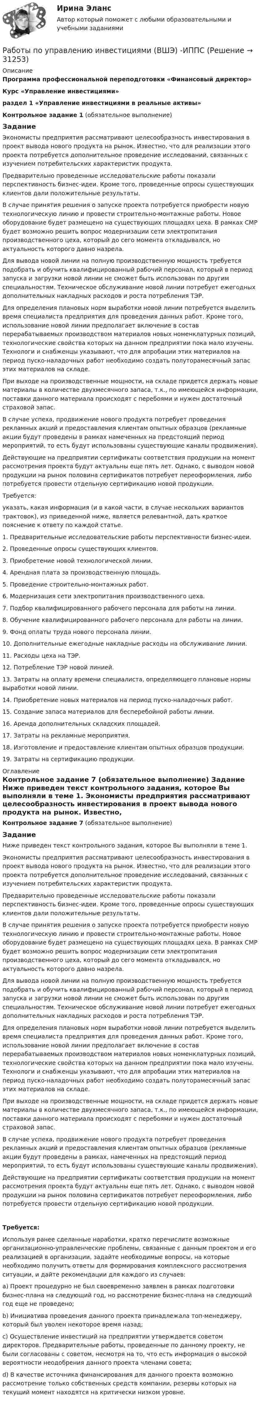     
          Описание
          Программа профессиональной переподготовки «Финансовый директор» Курс «Управление инвестициями»раздел 1 «Управление инвестициями в реальные активы» Контрольное задание 1 (обязательное выполнение) ЗаданиеЭкономисты предприятия рассматривают целесообразность инвестирования в проект вывода нового продукта на рынок. Известно, что для реализации этого проекта потребуется дополнительное проведение исследований, связанных с изучением потребительских характеристик продукта. Предварительно проведенные исследовательские работы показали перспективность бизнес-идеи. Кроме того, проведенные опросы существующих клиентов дали положительные результаты. В случае принятия решения о запуске проекта потребуется приобрести новую технологическую линию и провести строительно-монтажные работы. Новое оборудование будет размещено на существующих площадях цеха. В рамках СМР будет возможно решить вопрос модернизации сети электропитания производственного цеха, который до сего момента откладывался, но актуальность которого давно назрела. Для вывода новой линии на полную производственную мощность требуется подобрать и обучить квалифицированный рабочий персонал, который в период запуска и загрузки новой линии не сможет быть использован по другим специальностям. Техническое обслуживание новой линии потребует ежегодных дополнительных накладных расходов и роста потребления ТЭР. Для определения плановых норм выработки новой линии потребуется выделить время специалиста предприятия для проведения данных работ. Кроме того, использование новой линии предполагает включение в состав перерабатываемых производством материалов новых номенклатурных позиций, технологические свойства которых на данном предприятии пока мало изучены. Технологи и снабженцы указывают, что для апробации этих материалов на период пуско-наладочных работ необходимо создать полуторамесячный запас этих материалов на складе. При выходе на производственные мощности, на складе придется держать новые материалы в количестве двухмесячного запаса, т.к., по имеющейся информации, поставки данного материала происходят с перебоями и нужен достаточный страховой запас. В случае успеха, продвижение нового продукта потребует проведения рекламных акций и предоставления клиентам опытных образцов (рекламные акции будут проведены в рамках намеченных на предстоящий период мероприятий, то есть будут использованы существующие каналы продвижения). Действующие на предприятии сертификаты соответствия продукции на момент рассмотрения проекта будут актуальны еще пять лет. Однако, с выводом новой продукции на рынок половина сертификатов потребует переоформления, либо потребуется провести отдельную сертификацию новой продукции. Требуется:указать, какая информация (и в какой части, в случае нескольких вариантов трактовок), из приведенной ниже, является релевантной, дать краткое пояснение к ответу по каждой статье.1.     Предварительные исследовательские работы перспективности бизнес-идеи.2.     Проведенные опросы существующих клиентов.3.     Приобретение новой технологической линии.4.     Арендная плата за производственную площадь.5.     Проведение строительно-монтажных работ.6.     Модернизация сети электропитания производственного цеха.7.     Подбор квалифицированного рабочего персонала для работы на линии.8.     Обучение квалифицированного рабочего персонала для работы на линии.9.     Фонд оплаты труда нового персонала линии.10. Дополнительные ежегодные накладные расходы на обслуживание линии.11. Расходы цеха на ТЭР.12. Потребление ТЭР новой линией.13. Затраты на оплату времени специалиста, определяющего плановые нормы выработки новой линии.14. Приобретение новых материалов на период пуско-наладочных работ.15. Создание запаса материалов для бесперебойной работы линии.16. Аренда дополнительных складских площадей.17. Затраты на рекламные мероприятия.18. Изготовление и предоставление клиентам опытных образцов продукции.19. Затраты на сертификацию продукции. 
          Оглавление
           Контрольное задание 7 	(обязательное выполнение)  Задание	Ниже приведен текст контрольного задания, которое Вы выполняли в теме 1.	Экономисты предприятия рассматривают целесообразность инвестирования в проект вывода нового продукта на рынок. Известно, что для реализации этого проекта потребуется дополнительное проведение исследований, связанных с изучением потребительских характеристик продукта. 	Предварительно проведенные исследовательские работы показали перспективность бизнес-идеи. Кроме того, проведенные опросы существующих клиентов дали положительные результаты. 	В случае принятия решения о запуске проекта потребуется приобрести новую технологическую линию и провести строительно-монтажные работы. Новое оборудование будет размещено на существующих площадях цеха. В рамках СМР будет возможно решить вопрос модернизации сети электропитания производственного цеха, который до сего момента откладывался, но актуальность которого давно назрела. 	Для вывода новой линии на полную производственную мощность требуется подобрать и обучить квалифицированный рабочий персонал, который в период запуска и загрузки новой линии не сможет быть использован по другим специальностям. Техническое обслуживание новой линии потребует ежегодных дополнительных накладных расходов и роста потребления ТЭР. 	Для определения плановых норм выработки новой линии потребуется выделить время специалиста предприятия для проведения данных работ. Кроме того, использование новой линии предполагает включение в состав перерабатываемых производством материалов новых номенклатурных позиций, технологические свойства которых на данном предприятии пока мало изучены. Технологи и снабженцы указывают, что для апробации этих материалов на период пуско-наладочных работ необходимо создать полуторамесячный запас этих материалов на складе. 	При выходе на производственные мощности, на складе придется держать новые материалы в количестве двухмесячного запаса, т.к., по имеющейся информации, поставки данного материала происходят с перебоями и нужен достаточный страховой запас. 	В случае успеха, продвижение нового продукта потребует проведения рекламных акций и предоставления клиентам опытных образцов (рекламные акции будут проведены в рамках, намеченных на предстоящий период мероприятий, то есть будут использованы существующие каналы продвижения). 	Действующие на предприятии сертификаты соответствия продукции на момент рассмотрения проекта будут актуальны еще пять лет. Однако, с выводом новой продукции на рынок половина сертификатов потребует переоформления, либо потребуется провести отдельную сертификацию новой продукции. Требуется:	Используя ранее сделанные наработки, кратко перечислите возможные организационно-управленческие проблемы, связанные с данным проектом и его реализацией в организации, задайте необходимые вопросы, на которые необходимо получить ответы для формирования комплексного рассмотрения ситуации, и дайте рекомендации для каждого из случаев:a)     Проект процедурно не был своевременно заявлен в рамках подготовки бизнес-плана на следующий год, но рассмотрение бизнес-плана на следующий год еще не проведено;b)     Инициатива проведения данного проекта принадлежала топ-менеджеру, который был уволен некоторое время назад;c)     Осуществление инвестиций на предприятии утверждается советом директоров. Предварительные работы, проведенные по данному проекту, не были согласованы с советом, несмотря на то, что есть информация о высокой вероятности неодобрения данного проекта членами совета;d)     В качестве источника финансирования для данного проекта возможно рассмотрение только собственных средств компании, резервы которых на текущий момент находятся на критически низком уровне. 
            
            
            Работодатель (юридическое лицо) обязан делать записи в трудовой книжке каждого работника, проработавшего в организации свыше … дней, если работа в этой организации является для работника основнойРаботы по управлению инвестициями (ВШЭ) -ИППСРаботы по установке в проектное положение и соединению в одно целое элементов строительных конструкций называют: ТулГУРАБОЧАЯ ПРОГРАММА ВОСПИТАТЕЛЯ СТАРШАЯ ГРУППА  Составлена на основе примерной общеобразовательной программы дошкольного образования «От рождения до школы» под ред. Н.Е.Вераксы, Т.С.Комаровой, М.А.Васильевой. МОЗАИКА-СИНТЕЗ Москва, 2014Рабочая тетрадь - международное право - РЕШЕННОЕ!Рабочая тетрадь ОмГТУ по начертательной геометрииРабочая тетрадь по химии Вариант 6 Работник организации А выполняет по совместительству иную работу в организации Б, являющейся дочерним предприятием организации А. При этом трудовые обязанности работника в организации А связаны с осуществлением контрольных полномочий в отношенииРаботник организации А, занимающейся разведкой и добычей полезных ископаемых, сообщает о заинтересованности организации А в приобретении земельных участков владельцу этих участков, который является его другом. Какие действия может предпринятьРаботник организации Степаненко получает в связи с днем рождения дорогостоящий подарок от своего подчиненного Петрова. При этом в полномочия Степаненко входит принятие решений о повышении заработной платы подчиненным сотрудникам и назначении на болееРаботник прокуратуры г. Екатеринбурга обнаружил в сети Интернет информацию, содержащую недостоверную общественно значимую Работнику общества с ограниченной ответственностью Сидоркину не выплачивалась начисленная заработная плата в течение нескольких месяцевРаботнику организации А, обладающему конфиденциальной информацией о деятельности этой организации, поступает предложение о работе от организации Б, являющейся конкурентом его непосредственного работодателя. Какими возможными методами можно рработодатель как сторона коллективного договора