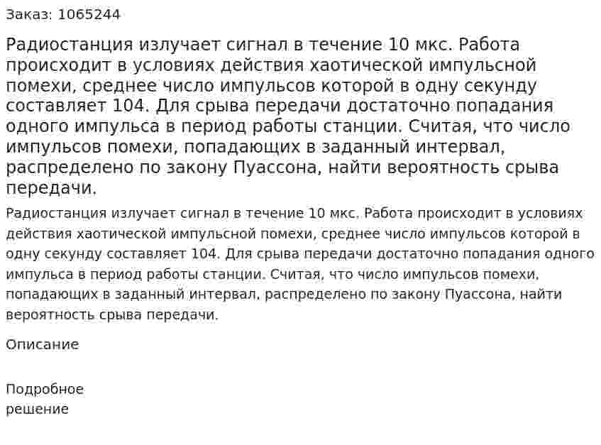 Радиостанция излучает сигнал в течение 10 мкс. Работа происходит в условиях действия хаотической импульсной помехи, среднее число импульсов которой в одну секунду составляет 104. Для срыва передачи достаточно попадания одного импульса в период работы станции. Считая, что число импульсов помехи, попадающих в заданный интервал, распределено по закону Пуассона, найти вероятность срыва передачи. 