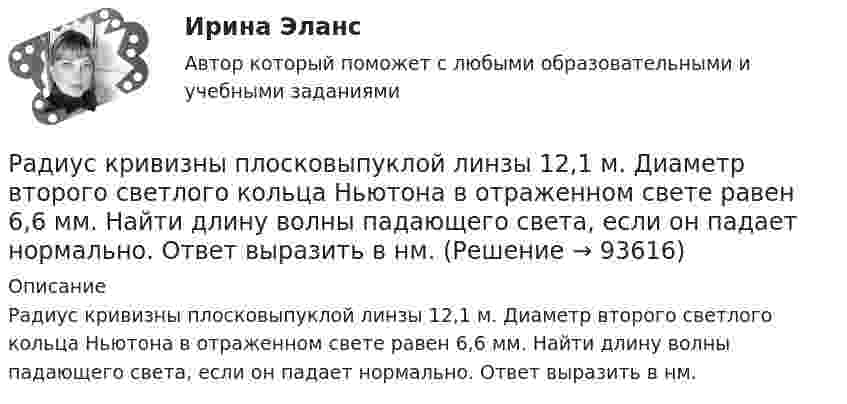      
            Описание
             Радиус кривизны плосковыпуклой линзы 12,1 м. Диаметр второго светлого кольца Ньютона в отраженном свете равен 6,6 мм. Найти длину волны падающего света, если он падает нормально. Ответ выразить в нм.   
            
            
            Радиус кривизны выпуклого зеркала равен R = 50см. Предмет высотой h = 15см находится на расстоянии, равно a = 1м от зеркала. Определить расстояние от зеркала до изображения b и его высоту H. Ответ дать в метрахРадиус кривизны плосковыпуклой линзы 12,1 м. Диаметр второго светлого  кольца Ньютона в отраженном свете равен 6,6 мм. Найти длину волны  падающего света, если он падает нормально. Ответ выразить в нм.Радиус Луны RЛ = 1,74·106 м, средняя плотность rЛ = 3,3·103 кг/м3. Определить ускорение gЛ свободного падения на поверхности Луны.Радиус Марса равен R = 3,4 Мм, масса M = 6,4·1023 кг. Определить напряжённость гравитационного поля на поверхности Марса.Радиус орбиты электрона в атоме водорода 0,5∙10-10 м. Найти напряжённость поля ядра в точках орбиты электрона.Радиус основания цилиндра R, объемная плотность заряда p, диэлектрическая проницаемость eps. Чему равняется напряженность электростатического поля однородно заряженного длинного цилиндра в точке на расстоянии r < R от его оси?Радиусы кривизны поверхностей двояковыпуклой линзы одинаковы и равны 20 см. Показатель преломления стекла, из которого сделана линза, равен 1,5. Фокусное расстояние линзы равно…Радиус-вектор материальной точки изменяется со временем по закону r(t) = A (i coswt + j sinwt), где А = 0,5 м, w = 5 рад/с. Начертить траекторию точки. Определить модуль скорости |u| и модуль нормального ускорения |an|.Радиус-вектор частицы изменяется по закону:  r = 3t2i + 2tj + k.             Определить:  а) уравнение траектории частицы,  б) скорость и ускорение частицы в момент времени t0 = 1 с,Радиус-вектор частицы изменяется по закону: r = 4t2i + 3tj + 2k. Определить: а) уравнение траектории частицы, б) скорость и ускорение частицы в момент времени t0= 2 с, в) касательное и нормальное ускорение точки в этот же момент временРадиус-вектор частицы изменяется по закону r = 5i – 4tj +3t2k (м). Найти вектор скорости v; вектор ускорения a; модуль вектора скорости v в момент времени t =10с.                                        Радиус-вектор частицы изменяется со временем по закону:  r = 3t2 i + 2t j + 1 k (м).  Найти:  а) скорость u и ускорение a частицы;Радиус-векторы частицы r1 = 1ex + 2ey  и  r2 = 2ex – 3ey. 	Одна из сил F = 3ex + 4ey. Найти работу силы F. Все данные в СИ.Радиус второго темного кольца Ньютона в отраженном свете 0,4 мм. Определить радиус кривизны плоско-выпуклой линзы, взятой для опыта, если она освещается монохроматическим светом с длиной волны 0,64 мкм.
