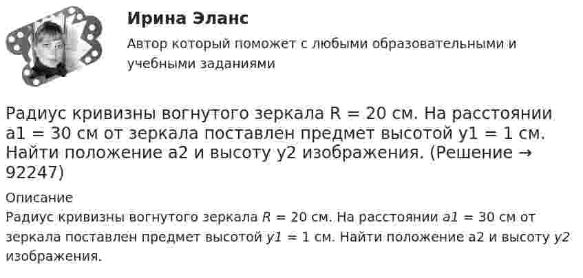      
            Описание
            Радиус кривизны вогнутого зеркала R = 20 см. На расстоянии a1 = 30 см от зеркала поставлен предмет высотой y1 = 1 см. Найти положение a2 и высоту у2 изображения.    
            
            
            Радиус второго темного кольца Ньютона в отраженном свете 0,4 мм. Определить радиус кривизны плоско-выпуклой линзы, взятой для опыта, если она освещается монохроматическим светом с длиной волны 0,64 мкм.Радиус кривизны вогнутого зеркала R = 20 см. На расстоянии a1 = 30 см от зеркала поставлен предмет высотой y1 = 1 см. Найти положение a2 и высоту у2 изображения. Радиус кривизны выпуклого зеркала равен R = 50см. Предмет высотой h = 15см находится на расстоянии, равно a = 1м от зеркала. Определить расстояние от зеркала до изображения b и его высоту H. Ответ дать в метрахРадиус кривизны плосковыпуклой линзы 12,1 м. Диаметр второго светлого  кольца Ньютона в отраженном свете равен 6,6 мм. Найти длину волны  падающего света, если он падает нормально. Ответ выразить в нм.Радиус Луны RЛ = 1,74·106 м, средняя плотность rЛ = 3,3·103 кг/м3. Определить ускорение gЛ свободного падения на поверхности Луны.Радиус Марса равен R = 3,4 Мм, масса M = 6,4·1023 кг. Определить напряжённость гравитационного поля на поверхности Марса.Радиус орбиты электрона в атоме водорода 0,5∙10-10 м. Найти напряжённость поля ядра в точках орбиты электрона.Радиус-вектор материальной точки изменяется со временем по закону r = 4t i – (10t2 – 4) j. Найдите уравнение траектории движения точки. Определите перемещение и модуль перемещения материальной точки за промежуток времени от t1 = 2 c до t2 = 5 c.Радиус – вектор материальной точки изменяется со временем по закону: r(t) = 4t^2*i + 3tj + 2k. Определите: а) скорость v ; б) ускорение a в момент времени t = 2 c.Радиус-вектор материальной точки изменяется со временем по закону r(t) = A (i coswt + j sinwt), где А = 0,5 м, w = 5 рад/с. Начертить траекторию точки. Определить модуль скорости |u| и модуль нормального ускорения |an|.Радиус-вектор частицы изменяется по закону:  r = 3t2i + 2tj + k.             Определить:  а) уравнение траектории частицы,  б) скорость и ускорение частицы в момент времени t0 = 1 с,Радиус-вектор частицы изменяется по закону: r = 4t2i + 3tj + 2k. Определить: а) уравнение траектории частицы, б) скорость и ускорение частицы в момент времени t0= 2 с, в) касательное и нормальное ускорение точки в этот же момент временРадиус-вектор частицы изменяется по закону r = 5i – 4tj +3t2k (м). Найти вектор скорости v; вектор ускорения a; модуль вектора скорости v в момент времени t =10с.                                        Радиус-вектор частицы изменяется со временем по закону:  r = 3t2 i + 2t j + 1 k (м).  Найти:  а) скорость u и ускорение a частицы;