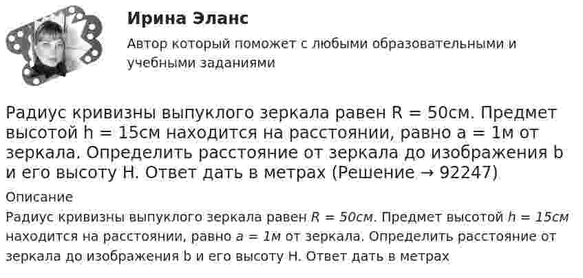      
            Описание
            Радиус кривизны выпуклого зеркала равен R = 50см. Предмет высотой h = 15см находится на расстоянии, равно a = 1м от зеркала. Определить расстояние от зеркала до изображения b и его высоту H. Ответ дать в метрах   
            
            
            Радиус кривизны вогнутого зеркала R = 20 см. На расстоянии a1 = 30 см от зеркала поставлен предмет высотой y1 = 1 см. Найти положение a2 и высоту у2 изображения. Радиус кривизны выпуклого зеркала равен R = 50см. Предмет высотой h = 15см находится на расстоянии, равно a = 1м от зеркала. Определить расстояние от зеркала до изображения b и его высоту H. Ответ дать в метрахРадиус кривизны плосковыпуклой линзы 12,1 м. Диаметр второго светлого  кольца Ньютона в отраженном свете равен 6,6 мм. Найти длину волны  падающего света, если он падает нормально. Ответ выразить в нм.Радиус Луны RЛ = 1,74·106 м, средняя плотность rЛ = 3,3·103 кг/м3. Определить ускорение gЛ свободного падения на поверхности Луны.Радиус Марса равен R = 3,4 Мм, масса M = 6,4·1023 кг. Определить напряжённость гравитационного поля на поверхности Марса.Радиус орбиты электрона в атоме водорода 0,5∙10-10 м. Найти напряжённость поля ядра в точках орбиты электрона.Радиус основания цилиндра R, объемная плотность заряда p, диэлектрическая проницаемость eps. Чему равняется напряженность электростатического поля однородно заряженного длинного цилиндра в точке на расстоянии r < R от его оси?Радиус – вектор материальной точки изменяется со временем по закону: r(t) = 4t^2*i + 3tj + 2k. Определите: а) скорость v ; б) ускорение a в момент времени t = 2 c.Радиус-вектор материальной точки изменяется со временем по закону r(t) = A (i coswt + j sinwt), где А = 0,5 м, w = 5 рад/с. Начертить траекторию точки. Определить модуль скорости |u| и модуль нормального ускорения |an|.Радиус-вектор частицы изменяется по закону:  r = 3t2i + 2tj + k.             Определить:  а) уравнение траектории частицы,  б) скорость и ускорение частицы в момент времени t0 = 1 с,Радиус-вектор частицы изменяется по закону: r = 4t2i + 3tj + 2k. Определить: а) уравнение траектории частицы, б) скорость и ускорение частицы в момент времени t0= 2 с, в) касательное и нормальное ускорение точки в этот же момент временРадиус-вектор частицы изменяется по закону r = 5i – 4tj +3t2k (м). Найти вектор скорости v; вектор ускорения a; модуль вектора скорости v в момент времени t =10с.                                        Радиус-вектор частицы изменяется со временем по закону:  r = 3t2 i + 2t j + 1 k (м).  Найти:  а) скорость u и ускорение a частицы;Радиус-векторы частицы r1 = 1ex + 2ey  и  r2 = 2ex – 3ey. 	Одна из сил F = 3ex + 4ey. Найти работу силы F. Все данные в СИ.