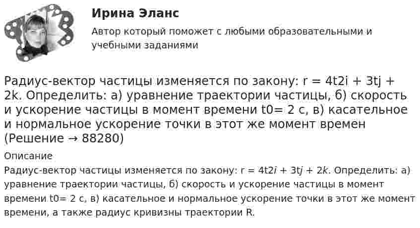      
            Описание
            Радиус-вектор частицы изменяется по закону: r = 4t2i + 3tj + 2k. Определить: а) уравнение траектории частицы, б) скорость и ускорение частицы в момент времени t0= 2 с, в) касательное и нормальное ускорение точки в этот же момент времени, а также радиус кривизны траектории R.   
            
            
            Радиус-вектор частицы изменяется по закону:  r = 3t2i + 2tj + k.             Определить:  а) уравнение траектории частицы,  б) скорость и ускорение частицы в момент времени t0 = 1 с,Радиус-вектор частицы изменяется по закону: r = 4t2i + 3tj + 2k. Определить: а) уравнение траектории частицы, б) скорость и ускорение частицы в момент времени t0= 2 с, в) касательное и нормальное ускорение точки в этот же момент временРадиус-вектор частицы изменяется по закону r = 5i – 4tj +3t2k (м). Найти вектор скорости v; вектор ускорения a; модуль вектора скорости v в момент времени t =10с.                                        Радиус-вектор частицы изменяется со временем по закону:  r = 3t2 i + 2t j + 1 k (м).  Найти:  а) скорость u и ускорение a частицы;Радиус-векторы частицы r1 = 1ex + 2ey  и  r2 = 2ex – 3ey. 	Одна из сил F = 3ex + 4ey. Найти работу силы F. Все данные в СИ.Радиус второго темного кольца Ньютона в отраженном свете 0,4 мм. Определить радиус кривизны плоско-выпуклой линзы, взятой для опыта, если она освещается монохроматическим светом с длиной волны 0,64 мкм.Радиус кривизны вогнутого зеркала R = 20 см. На расстоянии a1 = 30 см от зеркала поставлен предмет высотой y1 = 1 см. Найти положение a2 и высоту у2 изображения. Радиолокатор работает на длине волны 20см и излучает 2000 импульсов в секунду длительностью 0.02 мкс каждый. Определить число колебаний N_1 в одном импульсе и глубину действия радиолокатора.Радиопередатчик искусственного спутника Земли работает на частоте 20 МГц. Какова длина волны передатчика?Радиус 4 четвертой зоны Френеля если радиус второй зоны Френеля для плоского волнового фронта равен 2 ммРадиус-вектор материальной точки изменяется со временем по закону r = 4t2 i + 3t j + 2 k. 	Определите: 1) скорость u; 2) ускорение a; 3) модуль скорости в момент времени t = 2 с.Радиус-вектор материальной точки изменяется со временем по закону r = 4t2 i + 3t j + 2 k. 	Определите: 1) скорость V; 2) ускорение a; 3) модуль скорости в момент времени t = 2 с.Радиус-вектор материальной точки изменяется со временем по закону r = 4t i – (10t2 – 4) j. Найдите уравнение траектории движения точки. Определите перемещение и модуль перемещения материальной точки за промежуток времени от t1 = 2 c до t2 = 5 c.Радиус – вектор материальной точки изменяется со временем по закону: r(t) = 4t^2*i + 3tj + 2k. Определите: а) скорость v ; б) ускорение a в момент времени t = 2 c.