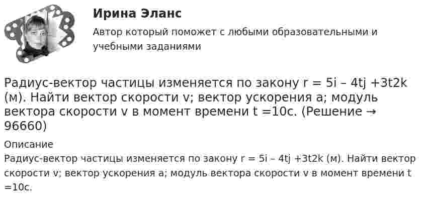      
            Описание
            Радиус-вектор частицы изменяется по закону r = 5i – 4tj +3t2k (м). Найти вектор скорости v; вектор ускорения a; модуль вектора скорости v в момент времени t =10с.                        
            
            
            Радиус-вектор частицы изменяется по закону: r = 4t2i + 3tj + 2k. Определить: а) уравнение траектории частицы, б) скорость и ускорение частицы в момент времени t0= 2 с, в) касательное и нормальное ускорение точки в этот же момент временРадиус-вектор частицы изменяется по закону r = 5i – 4tj +3t2k (м). Найти вектор скорости v; вектор ускорения a; модуль вектора скорости v в момент времени t =10с.                                        Радиус-вектор частицы изменяется со временем по закону:  r = 3t2 i + 2t j + 1 k (м).  Найти:  а) скорость u и ускорение a частицы;Радиус-векторы частицы r1 = 1ex + 2ey  и  r2 = 2ex – 3ey. 	Одна из сил F = 3ex + 4ey. Найти работу силы F. Все данные в СИ.Радиус второго темного кольца Ньютона в отраженном свете 0,4 мм. Определить радиус кривизны плоско-выпуклой линзы, взятой для опыта, если она освещается монохроматическим светом с длиной волны 0,64 мкм.Радиус кривизны вогнутого зеркала R = 20 см. На расстоянии a1 = 30 см от зеркала поставлен предмет высотой y1 = 1 см. Найти положение a2 и высоту у2 изображения. Радиус кривизны выпуклого зеркала равен R = 50см. Предмет высотой h = 15см находится на расстоянии, равно a = 1м от зеркала. Определить расстояние от зеркала до изображения b и его высоту H. Ответ дать в метрахРадиопередатчик искусственного спутника Земли работает на частоте 20 МГц. Какова длина волны передатчика?Радиус 4 четвертой зоны Френеля если радиус второй зоны Френеля для плоского волнового фронта равен 2 ммРадиус-вектор материальной точки изменяется со временем по закону r = 4t2 i + 3t j + 2 k. 	Определите: 1) скорость u; 2) ускорение a; 3) модуль скорости в момент времени t = 2 с.Радиус-вектор материальной точки изменяется со временем по закону r = 4t2 i + 3t j + 2 k. 	Определите: 1) скорость V; 2) ускорение a; 3) модуль скорости в момент времени t = 2 с.Радиус-вектор материальной точки изменяется со временем по закону r = 4t i – (10t2 – 4) j. Найдите уравнение траектории движения точки. Определите перемещение и модуль перемещения материальной точки за промежуток времени от t1 = 2 c до t2 = 5 c.Радиус – вектор материальной точки изменяется со временем по закону: r(t) = 4t^2*i + 3tj + 2k. Определите: а) скорость v ; б) ускорение a в момент времени t = 2 c.Радиус-вектор материальной точки изменяется со временем по закону r(t) = A (i coswt + j sinwt), где А = 0,5 м, w = 5 рад/с. Начертить траекторию точки. Определить модуль скорости |u| и модуль нормального ускорения |an|.