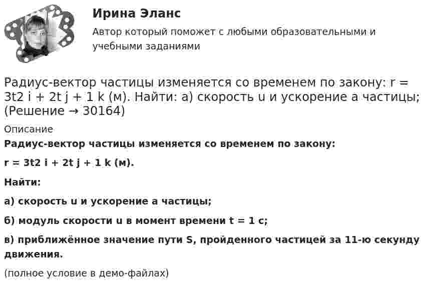     
          Описание
          Радиус-вектор частицы изменяется со временем по закону:r = 3t2 i + 2t j + 1 k (м).Найти:а) скорость u и ускорение a частицы;б) модуль скорости u в момент времени t = 1 с;в) приближённое значение пути S, пройденного частицей за 11-ю секунду движения.(полное условие в демо-файлах)  
            
            
            Радиус-вектор частицы изменяется по закону r = 5i – 4tj +3t2k (м). Найти вектор скорости v; вектор ускорения a; модуль вектора скорости v в момент времени t =10с.                                        Радиус-вектор частицы изменяется со временем по закону:  r = 3t2 i + 2t j + 1 k (м).  Найти:  а) скорость u и ускорение a частицы;Радиус-векторы частицы r1 = 1ex + 2ey  и  r2 = 2ex – 3ey. 	Одна из сил F = 3ex + 4ey. Найти работу силы F. Все данные в СИ.Радиус второго темного кольца Ньютона в отраженном свете 0,4 мм. Определить радиус кривизны плоско-выпуклой линзы, взятой для опыта, если она освещается монохроматическим светом с длиной волны 0,64 мкм.Радиус кривизны вогнутого зеркала R = 20 см. На расстоянии a1 = 30 см от зеркала поставлен предмет высотой y1 = 1 см. Найти положение a2 и высоту у2 изображения. Радиус кривизны выпуклого зеркала равен R = 50см. Предмет высотой h = 15см находится на расстоянии, равно a = 1м от зеркала. Определить расстояние от зеркала до изображения b и его высоту H. Ответ дать в метрахРадиус кривизны плосковыпуклой линзы 12,1 м. Диаметр второго светлого  кольца Ньютона в отраженном свете равен 6,6 мм. Найти длину волны  падающего света, если он падает нормально. Ответ выразить в нм.Радиус 4 четвертой зоны Френеля если радиус второй зоны Френеля для плоского волнового фронта равен 2 ммРадиус-вектор материальной точки изменяется со временем по закону r = 4t2 i + 3t j + 2 k. 	Определите: 1) скорость u; 2) ускорение a; 3) модуль скорости в момент времени t = 2 с.Радиус-вектор материальной точки изменяется со временем по закону r = 4t2 i + 3t j + 2 k. 	Определите: 1) скорость V; 2) ускорение a; 3) модуль скорости в момент времени t = 2 с.Радиус-вектор материальной точки изменяется со временем по закону r = 4t i – (10t2 – 4) j. Найдите уравнение траектории движения точки. Определите перемещение и модуль перемещения материальной точки за промежуток времени от t1 = 2 c до t2 = 5 c.Радиус – вектор материальной точки изменяется со временем по закону: r(t) = 4t^2*i + 3tj + 2k. Определите: а) скорость v ; б) ускорение a в момент времени t = 2 c.Радиус-вектор материальной точки изменяется со временем по закону r(t) = A (i coswt + j sinwt), где А = 0,5 м, w = 5 рад/с. Начертить траекторию точки. Определить модуль скорости |u| и модуль нормального ускорения |an|.Радиус-вектор частицы изменяется по закону:  r = 3t2i + 2tj + k.             Определить:  а) уравнение траектории частицы,  б) скорость и ускорение частицы в момент времени t0 = 1 с,