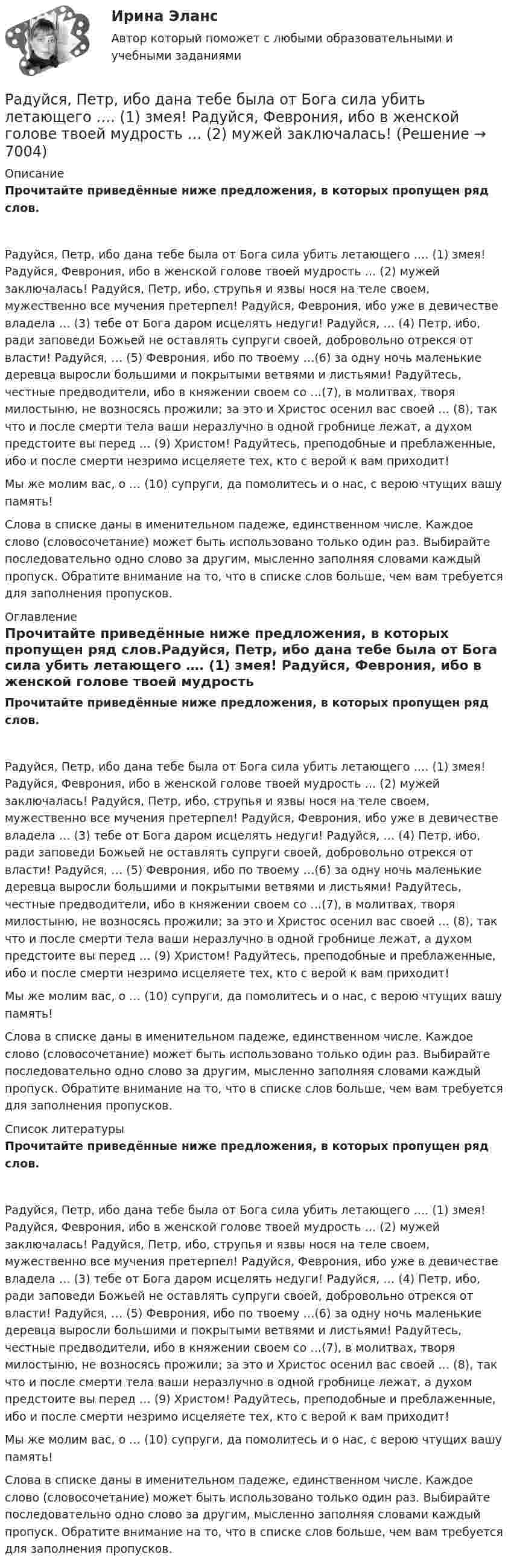     
          Описание
          Прочитайте приведённые ниже предложения, в которых пропущен ряд слов.Радуйся, Петр, ибо дана тебе была от Бога сила убить летающего …. (1) змея! Радуйся, Феврония, ибо в женской голове твоей мудрость … (2) мужей заключалась! Радуйся, Петр, ибо, струпья и язвы нося на теле своем, мужественно все мучения претерпел! Радуйся, Феврония, ибо уже в девичестве владела … (3) тебе от Бога даром исцелять недуги! Радуйся, … (4) Петр, ибо, ради заповеди Божьей не оставлять супруги своей, добровольно отрекся от власти! Радуйся, … (5) Феврония, ибо по твоему …(6) за одну ночь маленькие деревца выросли большими и покрытыми ветвями и листьями! Радуйтесь, честные предводители, ибо в княжении своем со …(7), в молитвах, творя милостыню, не возносясь прожили; за это и Христос осенил вас своей … (8), так что и после смерти тела ваши неразлучно в одной гробнице лежат, а духом предстоите вы перед … (9) Христом! Радуйтесь, преподобные и преблаженные, ибо и после смерти незримо исцеляете тех, кто с верой к вам приходит!Мы же молим вас, о … (10) супруги, да помолитесь и о нас, с верою чтущих вашу память! Слова в списке даны в именительном падеже, единственном числе. Каждое слово (словосочетание) может быть использовано только один раз. Выбирайте последовательно одно слово за другим, мысленно заполняя словами каждый пропуск. Обратите внимание на то, что в списке слов больше, чем вам требуется для заполнения пропусков. 
          Оглавление
          Прочитайте приведённые ниже предложения, в которых пропущен ряд слов.Радуйся, Петр, ибо дана тебе была от Бога сила убить летающего …. (1) змея! Радуйся, Феврония, ибо в женской голове твоей мудрость … (2) мужей заключалась! Радуйся, Петр, ибо, струпья и язвы нося на теле своем, мужественно все мучения претерпел! Радуйся, Феврония, ибо уже в девичестве владела … (3) тебе от Бога даром исцелять недуги! Радуйся, … (4) Петр, ибо, ради заповеди Божьей не оставлять супруги своей, добровольно отрекся от власти! Радуйся, … (5) Феврония, ибо по твоему …(6) за одну ночь маленькие деревца выросли большими и покрытыми ветвями и листьями! Радуйтесь, честные предводители, ибо в княжении своем со …(7), в молитвах, творя милостыню, не возносясь прожили; за это и Христос осенил вас своей … (8), так что и после смерти тела ваши неразлучно в одной гробнице лежат, а духом предстоите вы перед … (9) Христом! Радуйтесь, преподобные и преблаженные, ибо и после смерти незримо исцеляете тех, кто с верой к вам приходит!Мы же молим вас, о … (10) супруги, да помолитесь и о нас, с верою чтущих вашу память! Слова в списке даны в именительном падеже, единственном числе. Каждое слово (словосочетание) может быть использовано только один раз. Выбирайте последовательно одно слово за другим, мысленно заполняя словами каждый пропуск. Обратите внимание на то, что в списке слов больше, чем вам требуется для заполнения пропусков. 
          Список литературы
          Прочитайте приведённые ниже предложения, в которых пропущен ряд слов.Радуйся, Петр, ибо дана тебе была от Бога сила убить летающего …. (1) змея! Радуйся, Феврония, ибо в женской голове твоей мудрость … (2) мужей заключалась! Радуйся, Петр, ибо, струпья и язвы нося на теле своем, мужественно все мучения претерпел! Радуйся, Феврония, ибо уже в девичестве владела … (3) тебе от Бога даром исцелять недуги! Радуйся, … (4) Петр, ибо, ради заповеди Божьей не оставлять супруги своей, добровольно отрекся от власти! Радуйся, … (5) Феврония, ибо по твоему …(6) за одну ночь маленькие деревца выросли большими и покрытыми ветвями и листьями! Радуйтесь, честные предводители, ибо в княжении своем со …(7), в молитвах, творя милостыню, не возносясь прожили; за это и Христос осенил вас своей … (8), так что и после смерти тела ваши неразлучно в одной гробнице лежат, а духом предстоите вы перед … (9) Христом! Радуйтесь, преподобные и преблаженные, ибо и после смерти незримо исцеляете тех, кто с верой к вам приходит!Мы же молим вас, о … (10) супруги, да помолитесь и о нас, с верою чтущих вашу память! Слова в списке даны в именительном падеже, единственном числе. Каждое слово (словосочетание) может быть использовано только один раз. Выбирайте последовательно одно слово за другим, мысленно заполняя словами каждый пропуск. Обратите внимание на то, что в списке слов больше, чем вам требуется для заполнения пропусков.
            
            
            Радиусы кривизны поверхностей двояковыпуклой линзы одинаковы и равны 20 см. Показатель преломления стекла, из которого сделана линза, равен 1,5. Фокусное расстояние линзы равно…Радуйся, Петр, ибо дана тебе была от Бога сила убить летающего …. (1) змея! Радуйся, Феврония, ибо в женской голове твоей мудрость … (2) мужей заключалась! Разбирательство дел о банкротстве практические работыРазбой окончен с момента …Разбор задачи по уголовному праву с заполнением таблицыРазбор кейс-ситуации и выработка последовательности управленческих действийРазбор статей по философииРадиус второго темного кольца Ньютона в отраженном свете 0,4 мм. Определить радиус кривизны плоско-выпуклой линзы, взятой для опыта, если она освещается монохроматическим светом с длиной волны 0,64 мкм.Радиус кривизны вогнутого зеркала R = 20 см. На расстоянии a1 = 30 см от зеркала поставлен предмет высотой y1 = 1 см. Найти положение a2 и высоту у2 изображения. Радиус кривизны выпуклого зеркала равен R = 50см. Предмет высотой h = 15см находится на расстоянии, равно a = 1м от зеркала. Определить расстояние от зеркала до изображения b и его высоту H. Ответ дать в метрахРадиус кривизны плосковыпуклой линзы 12,1 м. Диаметр второго светлого  кольца Ньютона в отраженном свете равен 6,6 мм. Найти длину волны  падающего света, если он падает нормально. Ответ выразить в нм.Радиус Луны RЛ = 1,74·106 м, средняя плотность rЛ = 3,3·103 кг/м3. Определить ускорение gЛ свободного падения на поверхности Луны.Радиус Марса равен R = 3,4 Мм, масса M = 6,4·1023 кг. Определить напряжённость гравитационного поля на поверхности Марса.Радиус орбиты электрона в атоме водорода 0,5∙10-10 м. Найти напряжённость поля ядра в точках орбиты электрона.