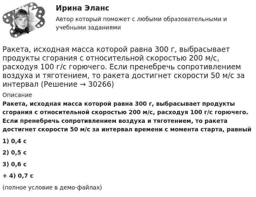     
          Описание
          Ракета, исходная масса которой равна 300 г, выбрасывает продукты сгорания с относительной скоростью 200 м/с, расходуя 100 г/с горючего. Если пренебречь сопротивлением воздуха и тяготением, то ракета достигнет скорости 50 м/с за интервал времени с момента старта, равный1) 0,4 с2) 0,5 с3) 0,6 с+         4) 0,7 с(полное условие в демо-файлах)  
            
            
            Ракета запускается в вертикальном направлении с поверхности планеты со скоростью v_1=8 км/с. На высоте h=R скорость ракеты равна v_2. Найдите скорость ракеты v_2, если первая космическая скорость для данной планеты будет равна V_I=8 км/с.Ракета, исходная масса которой равна 300 г, выбрасывает продукты сгорания с относительной скоростью 200 м/с, расходуя 100 г/с горючего. Если пренебречь сопротивлением воздуха и тяготением, то ракета достигнет скорости 50 м/с за интервал Ракета массой 250 г содержит в себе 50 г взрывчатого вещества. На какую высоту она может подняться, если предположить, что взрывчатое вещество взрывается всё сразу, а образовавшиеся пороховые газы имеют скорость 300 м/с? Определить Ракета с начальной массой M = 500 г выбрасывает нейтральную струю газов с постоянной относительно неё скоростью U = 400 м/с. Расход газа m = 150 г/с. Пренебрегая сопротивлением воздуха и внешним силовым полем, определить, Ракета установлена на поверхности Земли для запуска в вертикальном направлении. При какой минимальной скорости u1, сообщённой ракете при запуске, она удалится от поверхности на расстояние, равное радиусу ЗемлиРакетный снаряд поднимается вертикально вверх. Считая, что при постоянной силе тяги ускорение ракеты (за счёт уменьшения её веса) растёт по закону  a = A / (b – ct), (b – ct > 0),Раковина отряда NummulitidaРазрешите ситуацию: В судебное заседание о расторжении брака Киселевы представили на утверждение мирового судьи следующее соглашение: Соглашение о ребенке г. Новосибирск 09 января 2 013г. Мы, нижеподписавшиеся, П. П. Киселева, зарегистрированная по адресу: г. Новосибирск, ул. Мира, д. 56, кв. 31, и Киселев И.И., зарегистрированный по адресу: г. Новосибирск, ул. Ленина, д. 18, кв. 12, в связи с расторжением брака заключили настоящее соглашение о следующем:Разрушительная деятельность льда называется… Разъемное резьбовое соединение может быть выполнено при помощи:Раймонд Смаллиан встретил на острове рыцарей и лжецов человека, который произнес:	Районная ИФНС вынесла решения, руководствуясь ст. 76 НК РФ, в соответствии с которым операции по счетам ООО «Ромашка» в банке СКБ-Банк должны быть приостановлены на основании следующего:Районные Думы Нижневодского и Верхневодского районов приняли решение об объединении двух районов. Правомерно ли такое решение? В каком порядке осуществляется объединение муниципальных районов? Ракета была запущена с Земли с начальной скоростью 10 км/с. Определить скорость ракеты на орбите, предположив, что орбита круговая и её радиус равен двум радиусам Земли. Сопротивление воздуха не учитывать.
