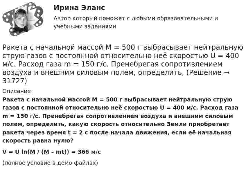     
          Описание
          Ракета с начальной массой M = 500 г выбрасывает нейтральную струю газов с постоянной относительно неё скоростью U = 400 м/с. Расход газа m = 150 г/с. Пренебрегая сопротивлением воздуха и внешним силовым полем, определить, какую скорость относительно Земли приобретает ракета через время t = 2 с после начала движения, если её начальная скорость равна нулю?V = U ln(M / (M – mt)) = 366 м/с(полное условие в демо-файлах)  
            
            
            Ракета массой 250 г содержит в себе 50 г взрывчатого вещества. На какую высоту она может подняться, если предположить, что взрывчатое вещество взрывается всё сразу, а образовавшиеся пороховые газы имеют скорость 300 м/с? Определить Ракета с начальной массой M = 500 г выбрасывает нейтральную струю газов с постоянной относительно неё скоростью U = 400 м/с. Расход газа m = 150 г/с. Пренебрегая сопротивлением воздуха и внешним силовым полем, определить, Ракета установлена на поверхности Земли для запуска в вертикальном направлении. При какой минимальной скорости u1, сообщённой ракете при запуске, она удалится от поверхности на расстояние, равное радиусу ЗемлиРакетный снаряд поднимается вертикально вверх. Считая, что при постоянной силе тяги ускорение ракеты (за счёт уменьшения её веса) растёт по закону  a = A / (b – ct), (b – ct > 0),Раковина отряда NummulitidaРамка в виде кольца с током силой 1 А и радиусом 2 см находится в воздухе в однородном магнитном поле, напряжённость которого равна 75 А/м. Плоскость рамки составляет угол 10° с вектором напряжённости поля. Рамка вращается в однородном магнитном поле и содержит 100 витков медного провода сечением 0,5 мм2. Длина одного витка 0,4 м. Определите величину действующего тока в проводнике сопротивлением 5,64 Ом, присоединенным к концам рамки. Максимальная ЭДСРазъемное резьбовое соединение может быть выполнено при помощи:Раймонд Смаллиан встретил на острове рыцарей и лжецов человека, который произнес:	Районная ИФНС вынесла решения, руководствуясь ст. 76 НК РФ, в соответствии с которым операции по счетам ООО «Ромашка» в банке СКБ-Банк должны быть приостановлены на основании следующего:Районные Думы Нижневодского и Верхневодского районов приняли решение об объединении двух районов. Правомерно ли такое решение? В каком порядке осуществляется объединение муниципальных районов? Ракета была запущена с Земли с начальной скоростью 10 км/с. Определить скорость ракеты на орбите, предположив, что орбита круговая и её радиус равен двум радиусам Земли. Сопротивление воздуха не учитывать.Ракета запускается в вертикальном направлении с поверхности планеты со скоростью v_1=6 км/с. На высоте h скорость ракеты равна v_2=0. Найдите высоту h, если вторая космическая скорость для данной планеты будет равна V_II=11,2 км/с, радиус планеты равРакета запускается в вертикальном направлении с поверхности планеты со скоростью v_1=8 км/с. На высоте h=R скорость ракеты равна v_2. Найдите скорость ракеты v_2, если первая космическая скорость для данной планеты будет равна V_I=8 км/с.