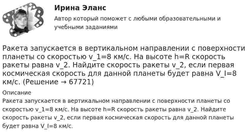      
            Описание
            Ракета запускается в вертикальном направлении с поверхности планеты со скоростью v_1=8 км/с. На высоте h=R скорость ракеты равна v_2. Найдите скорость ракеты v_2, если первая космическая скорость для данной планеты будет равна V_I=8 км/с.   
            
            
            Ракета запускается в вертикальном направлении с поверхности планеты со скоростью v_1=6 км/с. На высоте h скорость ракеты равна v_2=0. Найдите высоту h, если вторая космическая скорость для данной планеты будет равна V_II=11,2 км/с, радиус планеты равРакета запускается в вертикальном направлении с поверхности планеты со скоростью v_1=8 км/с. На высоте h=R скорость ракеты равна v_2. Найдите скорость ракеты v_2, если первая космическая скорость для данной планеты будет равна V_I=8 км/с.Ракета, исходная масса которой равна 300 г, выбрасывает продукты сгорания с относительной скоростью 200 м/с, расходуя 100 г/с горючего. Если пренебречь сопротивлением воздуха и тяготением, то ракета достигнет скорости 50 м/с за интервал Ракета массой 250 г содержит в себе 50 г взрывчатого вещества. На какую высоту она может подняться, если предположить, что взрывчатое вещество взрывается всё сразу, а образовавшиеся пороховые газы имеют скорость 300 м/с? Определить Ракета с начальной массой M = 500 г выбрасывает нейтральную струю газов с постоянной относительно неё скоростью U = 400 м/с. Расход газа m = 150 г/с. Пренебрегая сопротивлением воздуха и внешним силовым полем, определить, Ракета установлена на поверхности Земли для запуска в вертикальном направлении. При какой минимальной скорости u1, сообщённой ракете при запуске, она удалится от поверхности на расстояние, равное радиусу ЗемлиРакетный снаряд поднимается вертикально вверх. Считая, что при постоянной силе тяги ускорение ракеты (за счёт уменьшения её веса) растёт по закону  a = A / (b – ct), (b – ct > 0),Разрешите ситуацию: В судебное заседание о расторжении брака Киселевы представили на утверждение мирового судьи следующее соглашение:Разрешите ситуацию: В судебное заседание о расторжении брака Киселевы представили на утверждение мирового судьи следующее соглашение: Соглашение о ребенке г. Новосибирск 09 января 2 013г. Мы, нижеподписавшиеся, П. П. Киселева, зарегистрированная по адресу: г. Новосибирск, ул. Мира, д. 56, кв. 31, и Киселев И.И., зарегистрированный по адресу: г. Новосибирск, ул. Ленина, д. 18, кв. 12, в связи с расторжением брака заключили настоящее соглашение о следующем:Разрушительная деятельность льда называется… Разъемное резьбовое соединение может быть выполнено при помощи:Раймонд Смаллиан встретил на острове рыцарей и лжецов человека, который произнес:	Районная ИФНС вынесла решения, руководствуясь ст. 76 НК РФ, в соответствии с которым операции по счетам ООО «Ромашка» в банке СКБ-Банк должны быть приостановлены на основании следующего:Районные Думы Нижневодского и Верхневодского районов приняли решение об объединении двух районов. Правомерно ли такое решение? В каком порядке осуществляется объединение муниципальных районов? 