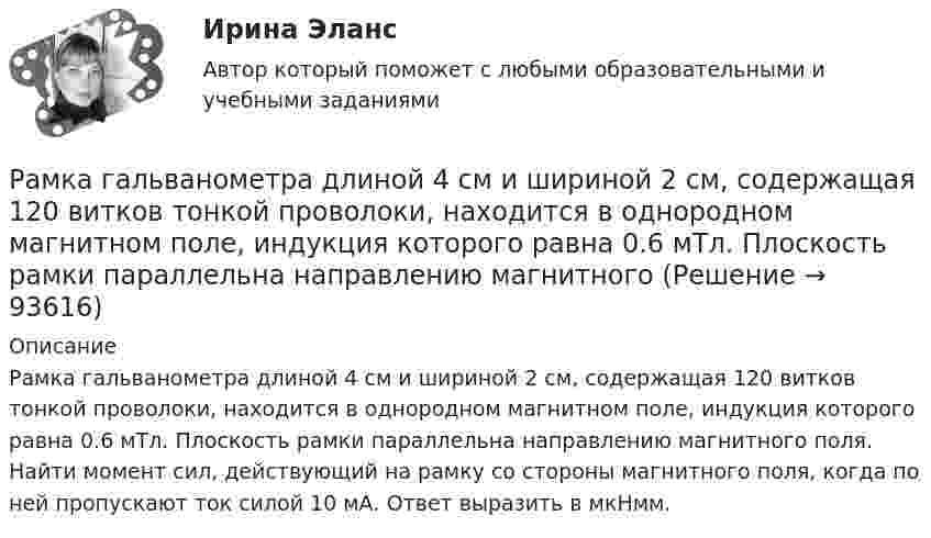      
            Описание
            Рамка гальванометра длиной 4 см и шириной 2 см, содержащая 120 витков тонкой проволоки, находится в однородном магнитном поле, индукция которого равна 0.6 мТл. Плоскость рамки параллельна направлению магнитного поля. Найти момент сил, действующий на рамку со стороны магнитного поля, когда по ней пропускают ток силой 10 мА. Ответ выразить в мкНмм.    
            
            
            Рамка гальванометра длиной 4 см и шириной 1,5 см, содержащая 200 витков тонкой проволоки, находится в однородном магнитном поле с индукцией 0,1 Тл. Плоскость рамки параллельна линиям индукции. Рамка гальванометра длиной 4 см и шириной 2 см, содержащая 120 витков тонкой проволоки, находится в однородном магнитном поле, индукция которого равна 0.6 мТл. Плоскость рамки параллельна  направлению магнитного Рамка гальванометра длиной a = 4 см и шириной b = 1,5 см, содержащая N = 200 витков тонкой проволоки, находится в магнитном поле с индукцией B = 0,1 Тл. Плоскость рамки параллельна линиям индукции. Найти:Рамка гальванометра размером 4∙1,5 см2 содержит 200 витков и находится в магнитном поле индукции 0,05 Тл. Плоскость рамки параллельна линиям индукции. Вычислите вращающий момент, действующий на рамку, если по ней течёт ток 0,2 А.Рамка из провода сопротивлением r = 0,01 Ом равномерно вращается в однородном магнитном поле (B = 0,05 Тл). Ось вращения лежит в плоскости рамки и перпендикулярна линиям индукции. Площадь рамки S = 100 см2.Рамка из провода сопротивлением R = 0,01 Ом равномерно вращается в однородном магнитном поле с индукцией B = 0,05 Тл. Ось вращения лежит в плоскости рамки и перпендикулярна линиям индукции. Площадь рамки S = 100 см2.Рамка из провода сопротивлением r = 0,04 Ом равномерно вращается в однородном магнитном поле (B = 0,6 Тл). Ось вращения лежит в плоскости рамки и перпендикулярна линиям индукции. Площадь рамки S = 200 см2Ракета, исходная масса которой равна 300 г, выбрасывает продукты сгорания с относительной скоростью 200 м/с, расходуя 100 г/с горючего. Если пренебречь сопротивлением воздуха и тяготением, то ракета достигнет скорости 50 м/с за интервал Ракета массой 250 г содержит в себе 50 г взрывчатого вещества. На какую высоту она может подняться, если предположить, что взрывчатое вещество взрывается всё сразу, а образовавшиеся пороховые газы имеют скорость 300 м/с? Определить Ракета с начальной массой M = 500 г выбрасывает нейтральную струю газов с постоянной относительно неё скоростью U = 400 м/с. Расход газа m = 150 г/с. Пренебрегая сопротивлением воздуха и внешним силовым полем, определить, Ракета установлена на поверхности Земли для запуска в вертикальном направлении. При какой минимальной скорости u1, сообщённой ракете при запуске, она удалится от поверхности на расстояние, равное радиусу ЗемлиРакетный снаряд поднимается вертикально вверх. Считая, что при постоянной силе тяги ускорение ракеты (за счёт уменьшения её веса) растёт по закону  a = A / (b – ct), (b – ct > 0),Раковина отряда NummulitidaРамка в виде кольца с током силой 1 А и радиусом 2 см находится в воздухе в однородном магнитном поле, напряжённость которого равна 75 А/м. Плоскость рамки составляет угол 10° с вектором напряжённости поля. 