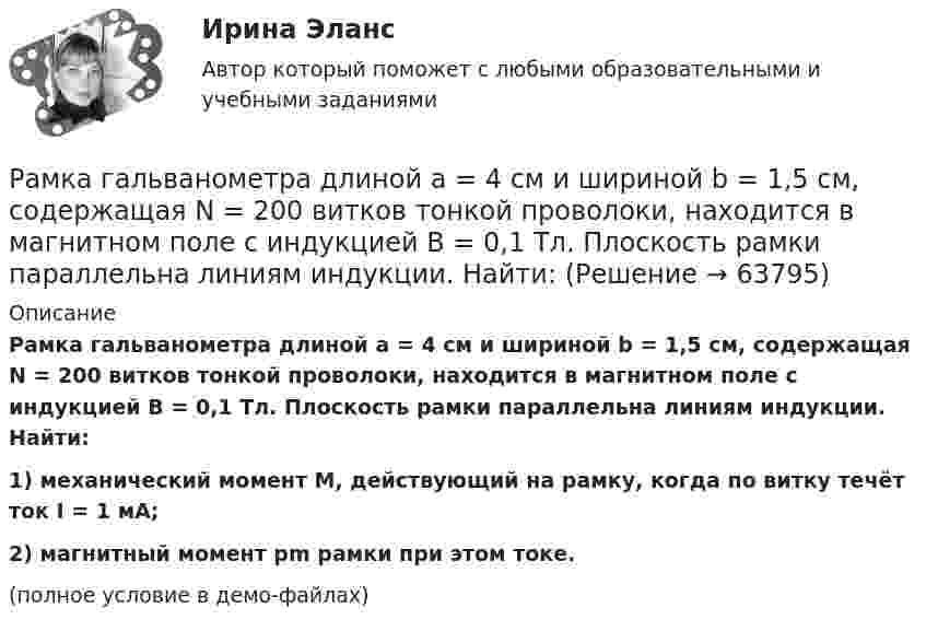     
            Описание
            Рамка гальванометра длиной a = 4 см и шириной b = 1,5 см, содержащая N = 200 витков тонкой проволоки, находится в магнитном поле с индукцией B = 0,1 Тл. Плоскость рамки параллельна линиям индукции. Найти:1) механический момент M, действующий на рамку, когда по витку течёт ток I = 1 мА;2) магнитный момент pm рамки при этом токе.(полное условие в демо-файлах)   
            
            
            Рамка гальванометра длиной 4 см и шириной 2 см, содержащая 120 витков тонкой проволоки, находится в однородном магнитном поле, индукция которого равна 0.6 мТл. Плоскость рамки параллельна  направлению магнитного Рамка гальванометра длиной a = 4 см и шириной b = 1,5 см, содержащая N = 200 витков тонкой проволоки, находится в магнитном поле с индукцией B = 0,1 Тл. Плоскость рамки параллельна линиям индукции. Найти:Рамка гальванометра размером 4∙1,5 см2 содержит 200 витков и находится в магнитном поле индукции 0,05 Тл. Плоскость рамки параллельна линиям индукции. Вычислите вращающий момент, действующий на рамку, если по ней течёт ток 0,2 А.Рамка из провода сопротивлением r = 0,01 Ом равномерно вращается в однородном магнитном поле (B = 0,05 Тл). Ось вращения лежит в плоскости рамки и перпендикулярна линиям индукции. Площадь рамки S = 100 см2.Рамка из провода сопротивлением R = 0,01 Ом равномерно вращается в однородном магнитном поле с индукцией B = 0,05 Тл. Ось вращения лежит в плоскости рамки и перпендикулярна линиям индукции. Площадь рамки S = 100 см2.Рамка из провода сопротивлением r = 0,04 Ом равномерно вращается в однородном магнитном поле (B = 0,6 Тл). Ось вращения лежит в плоскости рамки и перпендикулярна линиям индукции. Площадь рамки S = 200 см2Рамка из провода сопротивлением R = 0,04 Ом равномерно вращается в однородном магнитном поле (B = 0,6 Тл). Ось вращения лежит в плоскости рамки и перпендикулярна линиям индукции. Площадь рамки S = 200 см2.Ракета массой 250 г содержит в себе 50 г взрывчатого вещества. На какую высоту она может подняться, если предположить, что взрывчатое вещество взрывается всё сразу, а образовавшиеся пороховые газы имеют скорость 300 м/с? Определить Ракета с начальной массой M = 500 г выбрасывает нейтральную струю газов с постоянной относительно неё скоростью U = 400 м/с. Расход газа m = 150 г/с. Пренебрегая сопротивлением воздуха и внешним силовым полем, определить, Ракета установлена на поверхности Земли для запуска в вертикальном направлении. При какой минимальной скорости u1, сообщённой ракете при запуске, она удалится от поверхности на расстояние, равное радиусу ЗемлиРакетный снаряд поднимается вертикально вверх. Считая, что при постоянной силе тяги ускорение ракеты (за счёт уменьшения её веса) растёт по закону  a = A / (b – ct), (b – ct > 0),Раковина отряда NummulitidaРамка в виде кольца с током силой 1 А и радиусом 2 см находится в воздухе в однородном магнитном поле, напряжённость которого равна 75 А/м. Плоскость рамки составляет угол 10° с вектором напряжённости поля. Рамка вращается в однородном магнитном поле и содержит 100 витков медного провода сечением 0,5 мм2. Длина одного витка 0,4 м. Определите величину действующего тока в проводнике сопротивлением 5,64 Ом, присоединенным к концам рамки. Максимальная ЭДС
