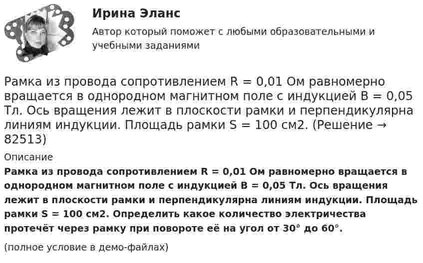     
            Описание
            Рамка из провода сопротивлением R = 0,01 Ом равномерно вращается в однородном магнитном поле с индукцией B = 0,05 Тл. Ось вращения лежит в плоскости рамки и перпендикулярна линиям индукции. Площадь рамки S = 100 см2. Определить какое количество электричества протечёт через рамку при повороте её на угол от 30° до 60°.(полное условие в демо-файлах)   
            
            
            Рамка из провода сопротивлением r = 0,01 Ом равномерно вращается в однородном магнитном поле (B = 0,05 Тл). Ось вращения лежит в плоскости рамки и перпендикулярна линиям индукции. Площадь рамки S = 100 см2.Рамка из провода сопротивлением R = 0,01 Ом равномерно вращается в однородном магнитном поле с индукцией B = 0,05 Тл. Ось вращения лежит в плоскости рамки и перпендикулярна линиям индукции. Площадь рамки S = 100 см2.Рамка из провода сопротивлением r = 0,04 Ом равномерно вращается в однородном магнитном поле (B = 0,6 Тл). Ось вращения лежит в плоскости рамки и перпендикулярна линиям индукции. Площадь рамки S = 200 см2Рамка из провода сопротивлением R = 0,04 Ом равномерно вращается в однородном магнитном поле (B = 0,6 Тл). Ось вращения лежит в плоскости рамки и перпендикулярна линиям индукции. Площадь рамки S = 200 см2.Рамка из провода сопротивлением R = 0,04 Ом равномерно вращается в однородном магнитном поле (B = 0,6 Тл). Ось вращения лежит в плоскости рамки и перпендикулярна линиям индукции. Площадь рамки S = 200 см2. Рамка из провода сопротивлением R = 0,04 Ом равномерно вращается в однородном магнитном поле (В = 0,6 Тл). Ось вращения лежит в плоскости рамки и перпендикулярна линиям индукции. Площадь рамки S = 200 см. Определить заряд Q, которыйРамка площадью 100 см2, содержащая 100 витков, равномерно вращается в однородном магнитном поле с индукцией 50 мТл. Определить максимальную ЭДС индукции, если ось вращения лежит в плоскости рамки Ракетный снаряд поднимается вертикально вверх. Считая, что при постоянной силе тяги ускорение ракеты (за счёт уменьшения её веса) растёт по закону  a = A / (b – ct), (b – ct > 0),Раковина отряда NummulitidaРамка в виде кольца с током силой 1 А и радиусом 2 см находится в воздухе в однородном магнитном поле, напряжённость которого равна 75 А/м. Плоскость рамки составляет угол 10° с вектором напряжённости поля. Рамка вращается в однородном магнитном поле и содержит 100 витков медного провода сечением 0,5 мм2. Длина одного витка 0,4 м. Определите величину действующего тока в проводнике сопротивлением 5,64 Ом, присоединенным к концам рамки. Максимальная ЭДСРамка гальванометра длиной 4 см и шириной 1,5 см, содержащая 200 витков тонкой проволоки, находится в однородном магнитном поле с индукцией 0,1 Тл. Плоскость рамки параллельна линиям индукции. Рамка гальванометра длиной 4 см и шириной 2 см, содержащая 120 витков тонкой проволоки, находится в однородном магнитном поле, индукция которого равна 0.6 мТл. Плоскость рамки параллельна  направлению магнитного Рамка гальванометра длиной a = 4 см и шириной b = 1,5 см, содержащая N = 200 витков тонкой проволоки, находится в магнитном поле с индукцией B = 0,1 Тл. Плоскость рамки параллельна линиям индукции. Найти: