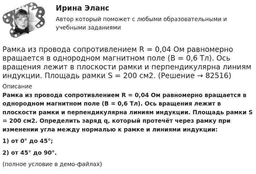     
            Описание
            Рамка из провода сопротивлением R = 0,04 Ом равномерно вращается в однородном магнитном поле (B = 0,6 Тл). Ось вращения лежит в плоскости рамки и перпендикулярна линиям индукции. Площадь рамки S = 200 см2. Определить заряд q, который протечёт через рамку при изменении угла между нормалью к рамке и линиями индукции:1) от 0° до 45°;2) от 45° до 90°.(полное условие в демо-файлах)   
            
            
            Рамка из провода сопротивлением R = 0,04 Ом равномерно вращается в однородном магнитном поле (B = 0,6 Тл). Ось вращения лежит в плоскости рамки и перпендикулярна линиям индукции. Площадь рамки S = 200 см2.Рамка из провода сопротивлением R = 0,04 Ом равномерно вращается в однородном магнитном поле (B = 0,6 Тл). Ось вращения лежит в плоскости рамки и перпендикулярна линиям индукции. Площадь рамки S = 200 см2. Рамка из провода сопротивлением R = 0,04 Ом равномерно вращается в однородном магнитном поле (В = 0,6 Тл). Ось вращения лежит в плоскости рамки и перпендикулярна линиям индукции. Площадь рамки S = 200 см. Определить заряд Q, которыйРамка площадью 100 см2, содержащая 100 витков, равномерно вращается в однородном магнитном поле с индукцией 50 мТл. Определить максимальную ЭДС индукции, если ось вращения лежит в плоскости рамки Рамка площадью 400 см2, имеющая 100 витков, вращается в однородном магнитном поле с индукцией 0,01 Тл. Период обращения рамки 0,1 с. Определить максимальное значение ЭДС индукции в рамке. Рамка площадью 50 см2, содержащая 100 витков, равномерно вращается в однородном магнитном поле с индукцией 40 мТл. Определить максимальное значение ЭДС индукции, если рамка вращается с частотой 96 об/сРамка площадью S = 150 см2 находится в однородном магнитном с индукцией B = 0,6 Тл. Плоскость рамки ориентирована перпендикулярно линиям индукции. Сопротивление рамки равно 0,5 Ом. Какой заряд протечёт по рамке, если выключить магнитное поле?Рамка вращается в однородном магнитном поле и содержит 100 витков медного провода сечением 0,5 мм2. Длина одного витка 0,4 м. Определите величину действующего тока в проводнике сопротивлением 5,64 Ом, присоединенным к концам рамки. Максимальная ЭДСРамка гальванометра длиной 4 см и шириной 1,5 см, содержащая 200 витков тонкой проволоки, находится в однородном магнитном поле с индукцией 0,1 Тл. Плоскость рамки параллельна линиям индукции. Рамка гальванометра длиной 4 см и шириной 2 см, содержащая 120 витков тонкой проволоки, находится в однородном магнитном поле, индукция которого равна 0.6 мТл. Плоскость рамки параллельна  направлению магнитного Рамка гальванометра длиной a = 4 см и шириной b = 1,5 см, содержащая N = 200 витков тонкой проволоки, находится в магнитном поле с индукцией B = 0,1 Тл. Плоскость рамки параллельна линиям индукции. Найти:Рамка гальванометра размером 4∙1,5 см2 содержит 200 витков и находится в магнитном поле индукции 0,05 Тл. Плоскость рамки параллельна линиям индукции. Вычислите вращающий момент, действующий на рамку, если по ней течёт ток 0,2 А.Рамка из провода сопротивлением r = 0,01 Ом равномерно вращается в однородном магнитном поле (B = 0,05 Тл). Ось вращения лежит в плоскости рамки и перпендикулярна линиям индукции. Площадь рамки S = 100 см2.Рамка из провода сопротивлением R = 0,01 Ом равномерно вращается в однородном магнитном поле с индукцией B = 0,05 Тл. Ось вращения лежит в плоскости рамки и перпендикулярна линиям индукции. Площадь рамки S = 100 см2.