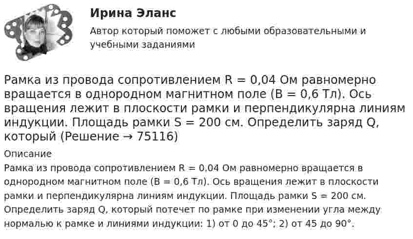      
            Описание
            Рамка из провода сопротивлением R = 0,04 Ом равномерно вращается в однородном магнитном поле (В = 0,6 Тл). Ось вращения лежит в плоскости рамки и перпендикулярна линиям индукции. Площадь рамки S = 200 см. Определить заряд Q, который потечет по рамке при изменении угла между нормалью к рамке и линиями индукции: 1) от 0 до 45°; 2) от 45 до 90°.   
            
            
            Рамка из провода сопротивлением R = 0,04 Ом равномерно вращается в однородном магнитном поле (B = 0,6 Тл). Ось вращения лежит в плоскости рамки и перпендикулярна линиям индукции. Площадь рамки S = 200 см2. Рамка из провода сопротивлением R = 0,04 Ом равномерно вращается в однородном магнитном поле (В = 0,6 Тл). Ось вращения лежит в плоскости рамки и перпендикулярна линиям индукции. Площадь рамки S = 200 см. Определить заряд Q, которыйРамка площадью 100 см2, содержащая 100 витков, равномерно вращается в однородном магнитном поле с индукцией 50 мТл. Определить максимальную ЭДС индукции, если ось вращения лежит в плоскости рамки Рамка площадью 400 см2, имеющая 100 витков, вращается в однородном магнитном поле с индукцией 0,01 Тл. Период обращения рамки 0,1 с. Определить максимальное значение ЭДС индукции в рамке. Рамка площадью 50 см2, содержащая 100 витков, равномерно вращается в однородном магнитном поле с индукцией 40 мТл. Определить максимальное значение ЭДС индукции, если рамка вращается с частотой 96 об/сРамка площадью S = 150 см2 находится в однородном магнитном с индукцией B = 0,6 Тл. Плоскость рамки ориентирована перпендикулярно линиям индукции. Сопротивление рамки равно 0,5 Ом. Какой заряд протечёт по рамке, если выключить магнитное поле?Рамка площадью S= 220 см2 равномерно вращается с частотой n=10 с-1 относительно оси, лежащей в плоскости рамки и перпендикулярной линиям индукции однородного магнитного поля (В=0,12 Тл). Определить среднее Рамка гальванометра длиной 4 см и шириной 1,5 см, содержащая 200 витков тонкой проволоки, находится в однородном магнитном поле с индукцией 0,1 Тл. Плоскость рамки параллельна линиям индукции. Рамка гальванометра длиной 4 см и шириной 2 см, содержащая 120 витков тонкой проволоки, находится в однородном магнитном поле, индукция которого равна 0.6 мТл. Плоскость рамки параллельна  направлению магнитного Рамка гальванометра длиной a = 4 см и шириной b = 1,5 см, содержащая N = 200 витков тонкой проволоки, находится в магнитном поле с индукцией B = 0,1 Тл. Плоскость рамки параллельна линиям индукции. Найти:Рамка гальванометра размером 4∙1,5 см2 содержит 200 витков и находится в магнитном поле индукции 0,05 Тл. Плоскость рамки параллельна линиям индукции. Вычислите вращающий момент, действующий на рамку, если по ней течёт ток 0,2 А.Рамка из провода сопротивлением r = 0,01 Ом равномерно вращается в однородном магнитном поле (B = 0,05 Тл). Ось вращения лежит в плоскости рамки и перпендикулярна линиям индукции. Площадь рамки S = 100 см2.Рамка из провода сопротивлением R = 0,01 Ом равномерно вращается в однородном магнитном поле с индукцией B = 0,05 Тл. Ось вращения лежит в плоскости рамки и перпендикулярна линиям индукции. Площадь рамки S = 100 см2.Рамка из провода сопротивлением r = 0,04 Ом равномерно вращается в однородном магнитном поле (B = 0,6 Тл). Ось вращения лежит в плоскости рамки и перпендикулярна линиям индукции. Площадь рамки S = 200 см2