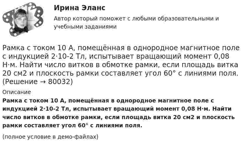     
            Описание
            Рамка с током 10 А, помещённая в однородное магнитное поле с индукцией 2·10-2 Тл, испытывает вращающий момент 0,08 Н·м. Найти число витков в обмотке рамки, если площадь витка 20 см2 и плоскость рамки составляет угол 60° с линиями поля.(полное условие в демо-файлах)   
            
            
            Рамка, содержащая N = 300 витков тонкого провода, может свободно вращаться относительно оси, лежащей в плоскости рамки. Площадь рамки S = 56 см2. Ось рамки перпендикулярна линиям индукции однородного магнитного поля Рамка с током 10 А, помещённая в однородное магнитное поле с индукцией 2·10-2 Тл, испытывает вращающий момент 0,08 Н·м. Найти число витков в обмотке рамки, если площадь витка 20 см2 и плоскость рамки составляет угол 60° с линиями поля.Рамки для оформления дипломных, курсовых и лабораторных работРанее выпущенные ценные бумаги обращаются на ... рынкеРанние и современные трактовки менеджмента  общая характеристикаРАНХиГС Контрольная работа Прогнозирование и планированиеРАНХиГС Магистратура 2 задания Государственные и муниципальные закупки В ЕИС в сфере закупок выберите и откройте один план-графикРамка площадью S = 50 см2, содержащая N = 100 витков, равномерно вращается в однородном магнитном поле с индукцией B = 40 мТл. Определить максимальную ЭДС индукции emax, если ось вращенияРамка площадью S = 50 см2, содержащая N = 100 витков, равномерно вращается в однородном магнитном поле с индукцией B = 40 мТл. Определить максимальную ЭДС индукции emax, если ось вращения Рамка площадью S = 6 см2 помещена в однородное магнитное поле с индукцией B = 3 мТл. Определить максимальный вращающий момент, действующий на рамку, если в ней течёт ток I = 2 А.Рамка, содержащая 1000 витков площадью 100 см2, равномерно вращается с частотой 10 об/с в магнитном поле напряженностью 10 кА/м. Ось вращения лежит в плоскости рамки и перпендикулярна линиям напряженности. Определить максимальную ЭДС индукцииРамка, содержащая N = 1000 витков площадью S = 100 см2, равномерно вращается с частотой n = 10 c-1 в магнитном поле напряжённостью H = 104 А/м. Ось вращения лежит в плоскости рамки и перпендикулярна линиям напряжённости.Рамка, содержащая N = 1500 витков площадью S = 50 см2 равномерно вращается с частотой n = 960 об/мин в магнитном поле напряжённостью H = 105 А/м. Ось вращения лежит в плоскости рамки и перпендикулярна линиям напряжённости.Рамка, содержащая N = 200 витков тонкого провода, может свободно вращаться относительно оси, лежащей в плоскости рамки. Площадь рамки S = 50 см2. Ось рамки перпендикулярна линиям индукции однородного магнитного поля