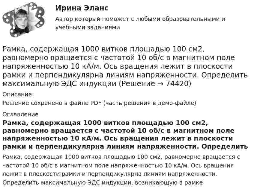     
            Описание
            Решение сохранено в файле PDF (часть решения в демо-файле) 
            Оглавление
            Рамка, содержащая 1000 витков площадью 100 см2, равномерно вращается с частотой 10 об/с в магнитном поле напряженностью 10 кА/м. Ось вращения лежит в плоскости рамки и перпендикулярна линиям напряженности. Определить максимальную ЭДС индукции, возникающую в рамке  
            
            
            Рамка площадью S = 6 см2 помещена в однородное магнитное поле с индукцией B = 3 мТл. Определить максимальный вращающий момент, действующий на рамку, если в ней течёт ток I = 2 А.Рамка, содержащая 1000 витков площадью 100 см2, равномерно вращается с частотой 10 об/с в магнитном поле напряженностью 10 кА/м. Ось вращения лежит в плоскости рамки и перпендикулярна линиям напряженности. Определить максимальную ЭДС индукцииРамка, содержащая N = 1000 витков площадью S = 100 см2, равномерно вращается с частотой n = 10 c-1 в магнитном поле напряжённостью H = 104 А/м. Ось вращения лежит в плоскости рамки и перпендикулярна линиям напряжённости.Рамка, содержащая N = 1500 витков площадью S = 50 см2 равномерно вращается с частотой n = 960 об/мин в магнитном поле напряжённостью H = 105 А/м. Ось вращения лежит в плоскости рамки и перпендикулярна линиям напряжённости.Рамка, содержащая N = 200 витков тонкого провода, может свободно вращаться относительно оси, лежащей в плоскости рамки. Площадь рамки S = 50 см2. Ось рамки перпендикулярна линиям индукции однородного магнитного поляРамка, содержащая N = 200 витков тонкого провода, может свободно вращаться относительно оси, лежащей в плоскости рамки. Площадь рамки S = 50 см2. Ось рамки перпендикулярна линиям индукции однородного магнитного поля (В = 0,05 Тл)Рамка, содержащая N = 300 витков тонкого провода, может свободно вращаться относительно оси, лежащей в плоскости рамки. Площадь рамки S = 56 см2. Ось рамки перпендикулярна линиям индукции однородного магнитного поля Рамка из провода сопротивлением R = 0,04 Ом равномерно вращается в однородном магнитном поле (В = 0,6 Тл). Ось вращения лежит в плоскости рамки и перпендикулярна линиям индукции. Площадь рамки S = 200 см. Определить заряд Q, которыйРамка площадью 100 см2, содержащая 100 витков, равномерно вращается в однородном магнитном поле с индукцией 50 мТл. Определить максимальную ЭДС индукции, если ось вращения лежит в плоскости рамки Рамка площадью 400 см2, имеющая 100 витков, вращается в однородном магнитном поле с индукцией 0,01 Тл. Период обращения рамки 0,1 с. Определить максимальное значение ЭДС индукции в рамке. Рамка площадью 50 см2, содержащая 100 витков, равномерно вращается в однородном магнитном поле с индукцией 40 мТл. Определить максимальное значение ЭДС индукции, если рамка вращается с частотой 96 об/сРамка площадью S = 150 см2 находится в однородном магнитном с индукцией B = 0,6 Тл. Плоскость рамки ориентирована перпендикулярно линиям индукции. Сопротивление рамки равно 0,5 Ом. Какой заряд протечёт по рамке, если выключить магнитное поле?Рамка площадью S= 220 см2 равномерно вращается с частотой n=10 с-1 относительно оси, лежащей в плоскости рамки и перпендикулярной линиям индукции однородного магнитного поля (В=0,12 Тл). Определить среднее Рамка площадью S = 50 см2, содержащая N = 100 витков, равномерно вращается в однородном магнитном поле с индукцией B = 40 мТл. Определить максимальную ЭДС индукции emax, если ось вращения
