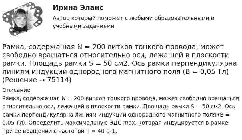      
            Описание
            Рамка, содержащая N = 200 витков тонкого провода, может свободно вращаться относительно оси, лежащей в плоскости рамки. Площадь рамки S = 50 см2. Ось рамки перпендикулярна линиям индукции однородного магнитного поля (В = 0,05 Тл). Определить максимальную ЭДС max, которая индуцируется в рамке при ее вращении с частотой n = 40 с–1.   
            
            
            Рамка, содержащая N = 200 витков тонкого провода, может свободно вращаться относительно оси, лежащей в плоскости рамки. Площадь рамки S = 50 см2. Ось рамки перпендикулярна линиям индукции однородного магнитного поляРамка, содержащая N = 200 витков тонкого провода, может свободно вращаться относительно оси, лежащей в плоскости рамки. Площадь рамки S = 50 см2. Ось рамки перпендикулярна линиям индукции однородного магнитного поля (В = 0,05 Тл)Рамка, содержащая N = 300 витков тонкого провода, может свободно вращаться относительно оси, лежащей в плоскости рамки. Площадь рамки S = 56 см2. Ось рамки перпендикулярна линиям индукции однородного магнитного поля Рамка с током 10 А, помещённая в однородное магнитное поле с индукцией 2·10-2 Тл, испытывает вращающий момент 0,08 Н·м. Найти число витков в обмотке рамки, если площадь витка 20 см2 и плоскость рамки составляет угол 60° с линиями поля.Рамки для оформления дипломных, курсовых и лабораторных работРанее выпущенные ценные бумаги обращаются на ... рынкеРанние и современные трактовки менеджмента  общая характеристикаРамка площадью S = 150 см2 находится в однородном магнитном с индукцией B = 0,6 Тл. Плоскость рамки ориентирована перпендикулярно линиям индукции. Сопротивление рамки равно 0,5 Ом. Какой заряд протечёт по рамке, если выключить магнитное поле?Рамка площадью S= 220 см2 равномерно вращается с частотой n=10 с-1 относительно оси, лежащей в плоскости рамки и перпендикулярной линиям индукции однородного магнитного поля (В=0,12 Тл). Определить среднее Рамка площадью S = 50 см2, содержащая N = 100 витков, равномерно вращается в однородном магнитном поле с индукцией B = 40 мТл. Определить максимальную ЭДС индукции emax, если ось вращенияРамка площадью S = 50 см2, содержащая N = 100 витков, равномерно вращается в однородном магнитном поле с индукцией B = 40 мТл. Определить максимальную ЭДС индукции emax, если ось вращения Рамка площадью S = 6 см2 помещена в однородное магнитное поле с индукцией B = 3 мТл. Определить максимальный вращающий момент, действующий на рамку, если в ней течёт ток I = 2 А.Рамка, содержащая 1000 витков площадью 100 см2, равномерно вращается с частотой 10 об/с в магнитном поле напряженностью 10 кА/м. Ось вращения лежит в плоскости рамки и перпендикулярна линиям напряженности. Определить максимальную ЭДС индукцииРамка, содержащая N = 1000 витков площадью S = 100 см2, равномерно вращается с частотой n = 10 c-1 в магнитном поле напряжённостью H = 104 А/м. Ось вращения лежит в плоскости рамки и перпендикулярна линиям напряжённости.