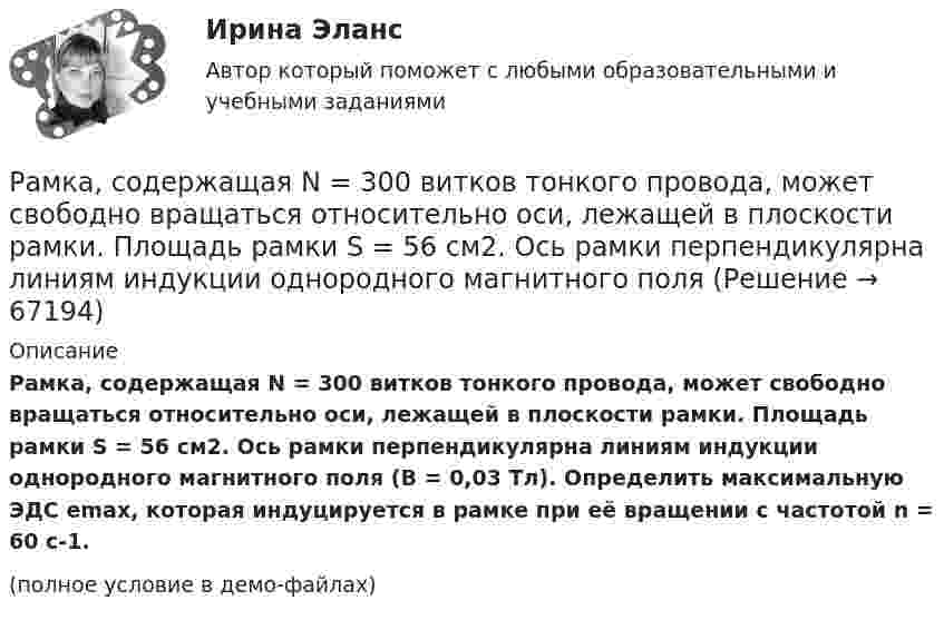     
            Описание
            Рамка, содержащая N = 300 витков тонкого провода, может свободно вращаться относительно оси, лежащей в плоскости рамки. Площадь рамки S = 56 см2. Ось рамки перпендикулярна линиям индукции однородного магнитного поля (B = 0,03 Тл). Определить максимальную ЭДС emax, которая индуцируется в рамке при её вращении с частотой n = 60 с-1.(полное условие в демо-файлах)   
            
            
            Рамка, содержащая N = 200 витков тонкого провода, может свободно вращаться относительно оси, лежащей в плоскости рамки. Площадь рамки S = 50 см2. Ось рамки перпендикулярна линиям индукции однородного магнитного поля (В = 0,05 Тл)Рамка, содержащая N = 300 витков тонкого провода, может свободно вращаться относительно оси, лежащей в плоскости рамки. Площадь рамки S = 56 см2. Ось рамки перпендикулярна линиям индукции однородного магнитного поля Рамка с током 10 А, помещённая в однородное магнитное поле с индукцией 2·10-2 Тл, испытывает вращающий момент 0,08 Н·м. Найти число витков в обмотке рамки, если площадь витка 20 см2 и плоскость рамки составляет угол 60° с линиями поля.Рамки для оформления дипломных, курсовых и лабораторных работРанее выпущенные ценные бумаги обращаются на ... рынкеРанние и современные трактовки менеджмента  общая характеристикаРАНХиГС Контрольная работа Прогнозирование и планированиеРамка площадью S= 220 см2 равномерно вращается с частотой n=10 с-1 относительно оси, лежащей в плоскости рамки и перпендикулярной линиям индукции однородного магнитного поля (В=0,12 Тл). Определить среднее Рамка площадью S = 50 см2, содержащая N = 100 витков, равномерно вращается в однородном магнитном поле с индукцией B = 40 мТл. Определить максимальную ЭДС индукции emax, если ось вращенияРамка площадью S = 50 см2, содержащая N = 100 витков, равномерно вращается в однородном магнитном поле с индукцией B = 40 мТл. Определить максимальную ЭДС индукции emax, если ось вращения Рамка площадью S = 6 см2 помещена в однородное магнитное поле с индукцией B = 3 мТл. Определить максимальный вращающий момент, действующий на рамку, если в ней течёт ток I = 2 А.Рамка, содержащая 1000 витков площадью 100 см2, равномерно вращается с частотой 10 об/с в магнитном поле напряженностью 10 кА/м. Ось вращения лежит в плоскости рамки и перпендикулярна линиям напряженности. Определить максимальную ЭДС индукцииРамка, содержащая N = 1000 витков площадью S = 100 см2, равномерно вращается с частотой n = 10 c-1 в магнитном поле напряжённостью H = 104 А/м. Ось вращения лежит в плоскости рамки и перпендикулярна линиям напряжённости.Рамка, содержащая N = 1500 витков площадью S = 50 см2 равномерно вращается с частотой n = 960 об/мин в магнитном поле напряжённостью H = 105 А/м. Ось вращения лежит в плоскости рамки и перпендикулярна линиям напряжённости.