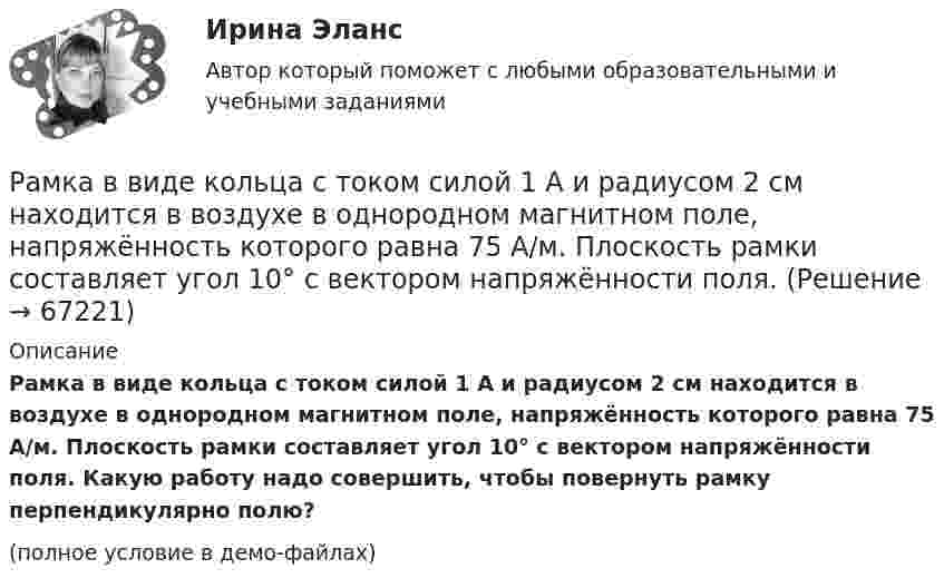     
            Описание
            Рамка в виде кольца с током силой 1 А и радиусом 2 см находится в воздухе в однородном магнитном поле, напряжённость которого равна 75 А/м. Плоскость рамки составляет угол 10° с вектором напряжённости поля. Какую работу надо совершить, чтобы повернуть рамку перпендикулярно полю?(полное условие в демо-файлах)   
            
            
            Раковина отряда NummulitidaРамка в виде кольца с током силой 1 А и радиусом 2 см находится в воздухе в однородном магнитном поле, напряжённость которого равна 75 А/м. Плоскость рамки составляет угол 10° с вектором напряжённости поля. Рамка вращается в однородном магнитном поле и содержит 100 витков медного провода сечением 0,5 мм2. Длина одного витка 0,4 м. Определите величину действующего тока в проводнике сопротивлением 5,64 Ом, присоединенным к концам рамки. Максимальная ЭДСРамка гальванометра длиной 4 см и шириной 1,5 см, содержащая 200 витков тонкой проволоки, находится в однородном магнитном поле с индукцией 0,1 Тл. Плоскость рамки параллельна линиям индукции. Рамка гальванометра длиной 4 см и шириной 2 см, содержащая 120 витков тонкой проволоки, находится в однородном магнитном поле, индукция которого равна 0.6 мТл. Плоскость рамки параллельна  направлению магнитного Рамка гальванометра длиной a = 4 см и шириной b = 1,5 см, содержащая N = 200 витков тонкой проволоки, находится в магнитном поле с индукцией B = 0,1 Тл. Плоскость рамки параллельна линиям индукции. Найти:Рамка гальванометра размером 4∙1,5 см2 содержит 200 витков и находится в магнитном поле индукции 0,05 Тл. Плоскость рамки параллельна линиям индукции. Вычислите вращающий момент, действующий на рамку, если по ней течёт ток 0,2 А.Ракета была запущена с Земли с начальной скоростью 10 км/с. Определить скорость ракеты на орбите, предположив, что орбита круговая и её радиус равен двум радиусам Земли. Сопротивление воздуха не учитывать.Ракета запускается в вертикальном направлении с поверхности планеты со скоростью v_1=6 км/с. На высоте h скорость ракеты равна v_2=0. Найдите высоту h, если вторая космическая скорость для данной планеты будет равна V_II=11,2 км/с, радиус планеты равРакета запускается в вертикальном направлении с поверхности планеты со скоростью v_1=8 км/с. На высоте h=R скорость ракеты равна v_2. Найдите скорость ракеты v_2, если первая космическая скорость для данной планеты будет равна V_I=8 км/с.Ракета, исходная масса которой равна 300 г, выбрасывает продукты сгорания с относительной скоростью 200 м/с, расходуя 100 г/с горючего. Если пренебречь сопротивлением воздуха и тяготением, то ракета достигнет скорости 50 м/с за интервал Ракета массой 250 г содержит в себе 50 г взрывчатого вещества. На какую высоту она может подняться, если предположить, что взрывчатое вещество взрывается всё сразу, а образовавшиеся пороховые газы имеют скорость 300 м/с? Определить Ракета с начальной массой M = 500 г выбрасывает нейтральную струю газов с постоянной относительно неё скоростью U = 400 м/с. Расход газа m = 150 г/с. Пренебрегая сопротивлением воздуха и внешним силовым полем, определить, Ракета установлена на поверхности Земли для запуска в вертикальном направлении. При какой минимальной скорости u1, сообщённой ракете при запуске, она удалится от поверхности на расстояние, равное радиусу Земли