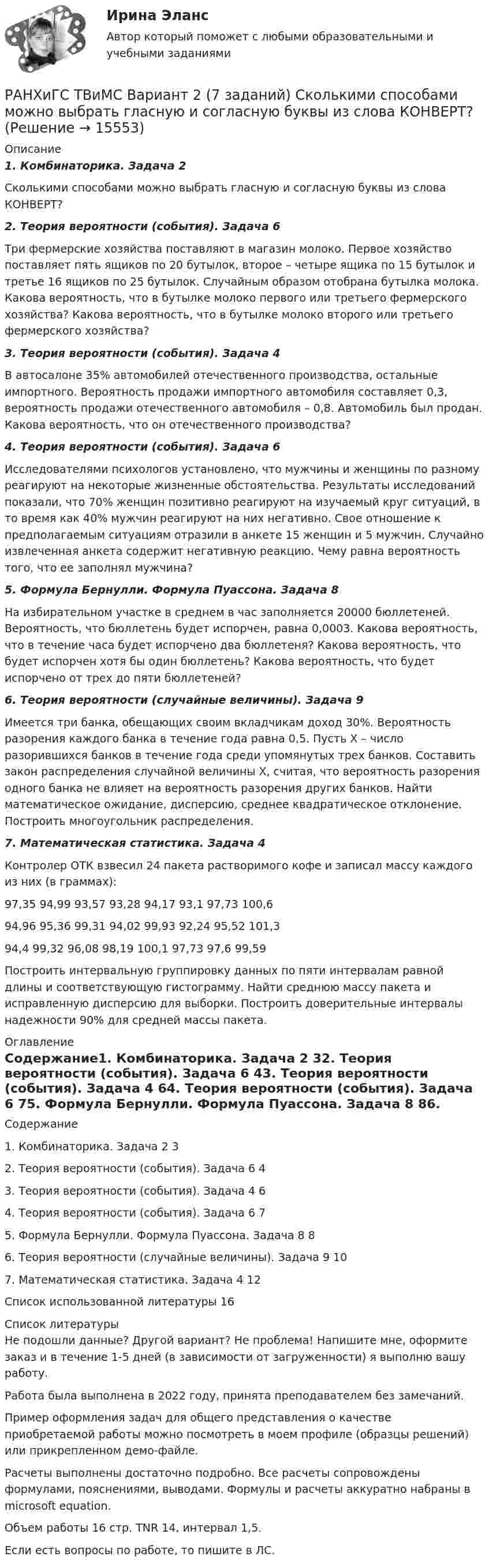     
          Описание
          1. Комбинаторика. Задача 2Сколькими способами можно выбрать гласную и согласную буквы из слова КОНВЕРТ?2. Теория вероятности (события). Задача 6Три фермерские хозяйства поставляют в магазин молоко. Первое хозяйство поставляет пять ящиков по 20 бутылок, второе – четыре ящика по 15 бутылок и третье 16 ящиков по 25 бутылок. Случайным образом отобрана бутылка молока. Какова вероятность, что в бутылке молоко первого или третьего фермерского хозяйства? Какова вероятность, что в бутылке молоко второго или третьего фермерского хозяйства?3. Теория вероятности (события). Задача 4В автосалоне 35% автомобилей отечественного производства, остальные импортного. Вероятность продажи импортного автомобиля составляет 0,3, вероятность продажи отечественного автомобиля – 0,8. Автомобиль был продан. Какова вероятность, что он отечественного производства?4. Теория вероятности (события). Задача 6Исследователями психологов установлено, что мужчины и женщины по разному реагируют на некоторые жизненные обстоятельства. Результаты исследований показали, что 70% женщин позитивно реагируют на изучаемый круг ситуаций, в то время как 40% мужчин реагируют на них негативно. Свое отношение к предполагаемым ситуациям отразили в анкете 15 женщин и 5 мужчин. Случайно извлеченная анкета содержит негативную реакцию. Чему равна вероятность того, что ее заполнял мужчина?5. Формула Бернулли. Формула Пуассона. Задача 8На избирательном участке в среднем в час заполняется 20000 бюллетеней. Вероятность, что бюллетень будет испорчен, равна 0,0003. Какова вероятность, что в течение часа будет испорчено два бюллетеня? Какова вероятность, что будет испорчен хотя бы один бюллетень? Какова вероятность, что будет испорчено от трех до пяти бюллетеней?6. Теория вероятности (случайные величины). Задача 9Имеется три банка, обещающих своим вкладчикам доход 30%. Вероятность разорения каждого банка в течение года равна 0,5. Пусть Х – число разорившихся банков в течение года среди упомянутых трех банков. Составить закон распределения случайной величины Х, считая, что вероятность разорения одного банка не влияет на вероятность разорения других банков. Найти математическое ожидание, дисперсию, среднее квадратическое отклонение. Построить многоугольник распределения.7. Математическая статистика. Задача 4Контролер ОТК взвесил 24 пакета растворимого кофе и записал массу каждого из них (в граммах):97,35	94,99	93,57	93,28	94,17	93,1	97,73	100,694,96	95,36	99,31	94,02	99,93	92,24	95,52	101,394,4	99,32	96,08	98,19	100,1	97,73	97,6	99,59Построить интервальную группировку данных по пяти интервалам равной длины и соответствующую гистограмму. Найти среднюю массу пакета и исправленную дисперсию для выборки. Построить доверительные интервалы надежности 90% для средней массы пакета. 
          Оглавление
          Содержание1. Комбинаторика. Задача 2	32. Теория вероятности (события). Задача 6	43. Теория вероятности (события). Задача 4	64. Теория вероятности (события). Задача 6	75. Формула Бернулли. Формула Пуассона. Задача 8	86. Теория вероятности (случайные величины). Задача 9	107. Математическая статистика. Задача 4	12Список использованной литературы	16 
          Список литературы
          Не подошли данные? Другой вариант? Не проблема! Напишите мне, оформите заказ и в течение 1-5 дней (в зависимости от загруженности) я выполню вашу работу.Работа была выполнена в 2022 году, принята преподавателем без замечаний.Пример оформления задач для общего представления о качестве приобретаемой работы можно посмотреть в моем профиле (образцы решений) или прикрепленном демо-файле.Расчеты выполнены достаточно подробно. Все расчеты сопровождены формулами, пояснениями, выводами. Формулы и расчеты аккуратно набраны в microsoft equation.Объем работы 16 стр. TNR 14, интервал 1,5.Если есть вопросы по работе, то пишите в ЛС.
            
            
            РАНХиГС Магистратура 2 задания Государственные и муниципальные закупки В ЕИС в сфере закупок выберите и откройте один план-графикРАНХиГС ТВиМС Вариант 2 (7 заданий) Сколькими способами можно выбрать гласную и согласную буквы из слова КОНВЕРТ?РАНХиГС ТВиМС Вариант 7 (6 заданий) В магазин поступило 25 телевизоров, из них с дефектом - 2. Опреде-лить вероятность того, что из наудачу выбранных трех телевизоров только один имеет дефект.Рапорт об обнаружении признаков преступления или сообщения о результатах оперативно-розыскной деятельности, Приложение 1Расдистант Физика 2 ,  лабораторная работа 1,2,3, вариант 3,4Раскройте правила распределения обязанностей доказывания в налоговых спорах в арбитражном судеРаскройте скобки и выберите пропущенное неопределенное местоимение в  предложении: I have got (any/some/no) … moneyРамка, содержащая N = 200 витков тонкого провода, может свободно вращаться относительно оси, лежащей в плоскости рамки. Площадь рамки S = 50 см2. Ось рамки перпендикулярна линиям индукции однородного магнитного поляРамка, содержащая N = 200 витков тонкого провода, может свободно вращаться относительно оси, лежащей в плоскости рамки. Площадь рамки S = 50 см2. Ось рамки перпендикулярна линиям индукции однородного магнитного поля (В = 0,05 Тл)Рамка, содержащая N = 300 витков тонкого провода, может свободно вращаться относительно оси, лежащей в плоскости рамки. Площадь рамки S = 56 см2. Ось рамки перпендикулярна линиям индукции однородного магнитного поля Рамка с током 10 А, помещённая в однородное магнитное поле с индукцией 2·10-2 Тл, испытывает вращающий момент 0,08 Н·м. Найти число витков в обмотке рамки, если площадь витка 20 см2 и плоскость рамки составляет угол 60° с линиями поля.Рамки для оформления дипломных, курсовых и лабораторных работРанее выпущенные ценные бумаги обращаются на ... рынкеРанние и современные трактовки менеджмента  общая характеристика