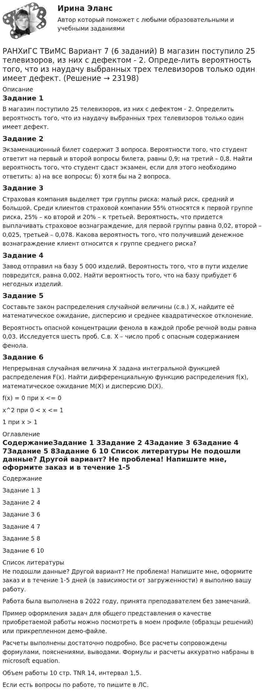     
          Описание
          Задание 1В магазин поступило 25 телевизоров, из них с дефектом - 2. Определить вероятность того, что из наудачу выбранных трех телевизоров только один имеет дефект.Задание 2Экзаменационный билет содержит 3 вопроса. Вероятности того, что студент ответит на первый и второй вопросы билета, равны 0,9; на третий – 0,8. Найти вероятность того, что студент сдаст экзамен, если для этого необходимо ответить: а) на все вопросы; б) хотя бы на 2 вопроса.Задание 3Страховая компания выделяет три группы риска: малый риск, средний и большой. Среди клиентов страховой компании 55% относятся к первой группе риска, 25% – ко второй и 20% – к третьей. Вероятность, что придется выплачивать страховое вознаграждение, для первой группы равна 0,02, второй – 0,025, третьей – 0,078. Какова вероятность того, что получивший денежное вознаграждение клиент относится к группе среднего риска?Задание 4Завод отправил на базу 5 000 изделий. Вероятность того, что в пути изделие повредится, равна 0,002. Найти вероятность того, что на базу прибудет 6 негодных изделий.Задание 5Составьте закон распределения случайной величины (с.в.) Х, найдите её математическое ожидание, дисперсию и среднее квадратическое отклонение.Вероятность опасной концентрации фенола в каждой пробе речной воды равна 0,03. Исследуется шесть проб. С.в. Х – число проб с опасным содержанием фенола.Задание 6Непрерывная случайная величина X задана интегральной функцией распределения F(x). Найти дифференциальную функцию распределения f(x), математическое ожидание М(X) и дисперсию D(X).f(x) = 0 при x <= 0x^2 при 0 < x <= 11 при x > 1 
          Оглавление
          СодержаниеЗадание 1	3Задание 2	4Задание 3	6Задание 4	7Задание 5	8Задание 6	10 
          Список литературы
          Не подошли данные? Другой вариант? Не проблема! Напишите мне, оформите заказ и в течение 1-5 дней (в зависимости от загруженности) я выполню вашу работу.Работа была выполнена в 2022 году, принята преподавателем без замечаний.Пример оформления задач для общего представления о качестве приобретаемой работы можно посмотреть в моем профиле (образцы решений) или прикрепленном демо-файле.Расчеты выполнены достаточно подробно. Все расчеты сопровождены формулами, пояснениями, выводами. Формулы и расчеты аккуратно набраны в microsoft equation.Объем работы 10 стр. TNR 14, интервал 1,5.Если есть вопросы по работе, то пишите в ЛС.
            
            
            РАНХиГС ТВиМС Вариант 2 (7 заданий) Сколькими способами можно выбрать гласную и согласную буквы из слова КОНВЕРТ?РАНХиГС ТВиМС Вариант 7 (6 заданий) В магазин поступило 25 телевизоров, из них с дефектом - 2. Опреде-лить вероятность того, что из наудачу выбранных трех телевизоров только один имеет дефект.Рапорт об обнаружении признаков преступления или сообщения о результатах оперативно-розыскной деятельности, Приложение 1Расдистант Физика 2 ,  лабораторная работа 1,2,3, вариант 3,4Раскройте правила распределения обязанностей доказывания в налоговых спорах в арбитражном судеРаскройте скобки и выберите пропущенное неопределенное местоимение в  предложении: I have got (any/some/no) … moneyРаскройте скобки и выберите пропущенное неопределенное местоимение в предложении: I have got (any/some/no) … moneyРамка, содержащая N = 200 витков тонкого провода, может свободно вращаться относительно оси, лежащей в плоскости рамки. Площадь рамки S = 50 см2. Ось рамки перпендикулярна линиям индукции однородного магнитного поля (В = 0,05 Тл)Рамка, содержащая N = 300 витков тонкого провода, может свободно вращаться относительно оси, лежащей в плоскости рамки. Площадь рамки S = 56 см2. Ось рамки перпендикулярна линиям индукции однородного магнитного поля Рамка с током 10 А, помещённая в однородное магнитное поле с индукцией 2·10-2 Тл, испытывает вращающий момент 0,08 Н·м. Найти число витков в обмотке рамки, если площадь витка 20 см2 и плоскость рамки составляет угол 60° с линиями поля.Рамки для оформления дипломных, курсовых и лабораторных работРанее выпущенные ценные бумаги обращаются на ... рынкеРанние и современные трактовки менеджмента  общая характеристикаРАНХиГС Контрольная работа Прогнозирование и планирование