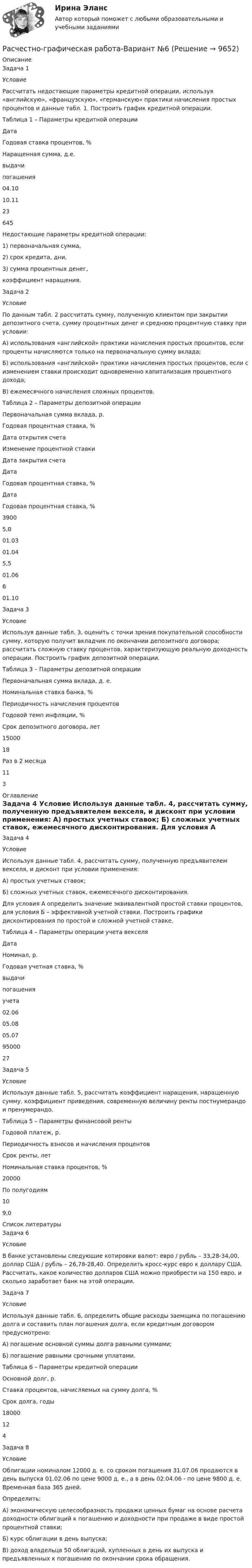      
          Описание
          Задача 1	Условие	Рассчитать недостающие параметры кредитной операции, используя «английскую», «французскую», «германскую» практики начисления простых процентов и данные табл. 1. Построить график кредитной операции. Таблица 1 – Параметры кредитной операции  Дата Годовая ставка процентов, % Наращенная сумма, д.е.   выдачи погашения   04.10 10.11 23 645 	Недостающие параметры кредитной операции:1)   первоначальная сумма,2)   срок кредита, дни,3)   сумма процентных денег,коэффициент наращения.Задача 2 	Условие	По данным табл. 2 рассчитать сумму, полученную клиентом при закрытии депозитного счета, сумму процентных денег и среднюю процентную ставку при условии:	А) использования «английской» практики начисления простых процентов, если проценты начисляются только на первоначальную сумму вклада;	Б) использования «английской» практики начисления простых процентов, если с изменением ставки происходит одновременно капитализация процентного дохода;	В) ежемесячного начисления сложных процентов. Таблица 2 – Параметры депозитной операции  Первоначальная сумма вклада, р. Годовая процентная ставка, % Дата открытия счета Изменение процентной ставки Дата закрытия счета   Дата Годовая процентная ставка, % Дата Годовая процентная ставка, %   3900 5,0 01.03 01.04 5,5 01.06 6 01.10  Задача 3 	Условие	Используя данные табл. 3, оценить с точки зрения покупательной способности сумму, которую получит вкладчик по окончании депозитного договора; рассчитать сложную ставку процентов, характеризующую реальную доходность операции. Построить график депозитной операции. Таблица 3 – Параметры депозитной операции  Первоначальная сумма вклада, д. е. Номинальная ставка банка, % Периодичность начисления процентов Годовой темп инфляции, % Срок депозитного договора, лет   15000 18 Раз в 2 месяца 11 3  
          Оглавление
          Задача 4 	Условие	Используя данные табл. 4, рассчитать сумму, полученную предъявителем векселя, и дисконт при условии применения:	А) простых учетных ставок;	Б) сложных учетных ставок, ежемесячного дисконтирования.	Для условия А определить значение эквивалентной простой ставки процентов, для условия Б – эффективной учетной ставки. Построить графики дисконтирования по простой и сложной учетной ставке. Таблица 4 – Параметры операции учета векселя  Дата Номинал, р. Годовая учетная ставка, %   выдачи погашения учета   02.06 05.08 05.07 95000 27  Задача 5 	Условие	Используя данные табл. 5, рассчитать коэффициент наращения, наращенную сумму, коэффициент приведения, современную величину ренты постнумерандо и пренумерандо. Таблица 5 – Параметры финансовой ренты  Годовой платеж, р. Периодичность взносов и начисления процентов Срок ренты, лет Номинальная ставка процентов, %   20000 По полугодиям 10 9,0  
          Список литературы
          Задача 6 	Условие	В банке установлены следующие котировки валют: евро / рубль – 33,28-34,00, доллар США / рубль – 26,78-28,40. Определить кросс-курс евро к доллару США. Рассчитать, какое количество долларов США можно приобрести на 150 евро, и сколько заработает банк на этой операции.Задача 7 	Условие	Используя данные табл. 6, определить общие расходы заемщика по погашению долга и составить план погашения долга, если кредитным договором предусмотрено:	А) погашение основной суммы долга равными суммами;	Б) погашение равными срочными уплатами. Таблица 6 – Параметры кредитной операции  Основной долг, р. Ставка процентов, начисляемых на сумму долга, % Срок долга, годы   18000 12 4  Задача 8 	Условие	Облигации номиналом 12000 д. е. со сроком погашения 31.07.06 продаются в день выпуска 01.02.06 по цене 9000 д. е., а в день 02.04.06 - по цене 9800 д. е. Временная база 365 дней.	Определить:	А) экономическую целесообразность продажи ценных бумаг на основе расчета доходности облигаций к погашению и доходности при продаже в виде простой процентной ставки;	Б) курс облигации в день выпуска;	В) доход владельца 50 облигаций, купленных в день их выпуска и предъявленных к погашению по окончании срока обращения.
            
            
            Расходы федерального бюджета, бюджетов государственных внебюджетных фондов РФ, которые государство произвело или должно произвести для восстановления утраченного (поврежденного) федерального имущества или прав на него вследствиеРасчестно-графическая работа-Вариант №6Расчёт β коэффициента портфеля акций и оценка рискаРасчёт автотрансформатораРАСЧЕТА ШАРНИРНОЙ БАЛКИРасчёт вала на прочность и жесткостьРасчет вала (Сложное нагружение) Вариант 67919растяжение и сжатиеРастяжение сжатие. Опредление потенциальной энергииРастяжение сжатие под действием собственного весаРасход - величина, определяемая для равномерно перемещаемого вещества перемещением массы (массовый расход), количества (молярный расход) или объёма (объёмный расход) вещества, перемещаемое через определенное сечение, за промежуток времени, за который это перемещение вещества происходит. Расход выражается в кг/с, моль/с, м3/с, т/ч, кмоль/с, л/мин и т.дРасходные обязательства Российской Федерации исполняются за счет собственных доходов и источников финансирования … федерального бюджетаРасходные обязательства, связанные с осуществлением местным самоуправлением муниципальных районов части полномочий органов самоуправления городских и сельских поселений по решению вопросов местного значения, переданных на основании соответствующих Расходы на благотворительность относятся к … налоговым вычетам 