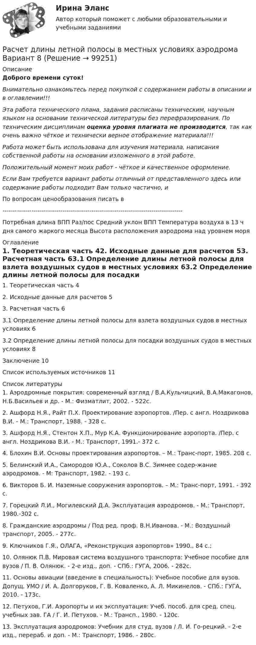      
            Описание
            Доброго времени суток!Внимательно ознакомьтесь перед покупкой с содержанием работы в описании и в оглавлении!!!Эта работа технического плана, задания расписаны техническим, научным языком на основании технической литературы без перефразирования. По техническим дисциплинам оценка уровня плагиата не производится, так как очень важно чёткое и технически верное отображение материала!!!Работа может быть использована для изучения материала, написания собственной работы на основании изложенного в этой работе.Положительный момент моих работ - чёткое и качественное оформление.Если Вам требуется вариант работы отличный от представленного здесь или содержание работы подходит Вам только частично,  и По вопросам ценообразования писать в  ---------------------------------------------------------------------------------------Потребная длина ВПП Раз/пос	Средний уклон ВПП	Температура воздуха в 13 ч дня самого жаркого месяца 	Высота расположения аэродрома над уровнем моря 
            Оглавление
            1. Теоретическая часть	42. Исходные данные для расчетов	53. Расчетная часть	63.1 Определение длины летной полосы для взлета воздушных судов в местных условиях	63.2 Определение длины летной полосы для посадки воздушных судов в местных условиях	8Заключение	10Список используемых источников	11 
            Список литературы
            1.	Аэродромные покрытия: современный взгляд / В.А.Кульчицкий, В.А.Макагонов, Н.Б.Васильев и др. - М.: Физматлит, 2002. - 522с.2.	Ашфорд Н.Я., Райт П.Х. Проектирование аэропортов. /Пер. с англ. Ноздрикова В.И. - М.: Транспорт, 1988. - 328 с.3.	Ашфорд Н.Я., Стентон Х.П., Мур К.А. Функционирование аэропорта. /Пер. с англ. Ноздрикова В.И. - М.: Транспорт, 1991.- 372 с.4.	Блохин В.И. Основы проектирования аэропортов. – М.: Транс-порт, 1985. 208 с.5.	Белинский И.А., Самородов Ю.А., Соколов B.C. Зимнее содер-жание аэродромов. - М: Транспорт, 1982. - 193 с.6.	Викторов Б. И. Наземные сооружения аэропортов. – М.: Транс-порт, 1991. - 392 с.7.	Горецкий Л.И., Могилевский Д.А. Эксплуатация аэродромов. - М.: Транспорт, 1980.-302 с.8.	Гражданские аэродромы / Под ред. проф. В.Н.Иванова. - М.: Воздушный транспорт, 2005. - 277с. 9.	Ключников Г.Я., ОЛАГА, «Реконструкция аэропортов» 1990., 84 с.;10.	Олянюк П.В. Мировая система воздушного транспорта: Учебное пособие для вузов / П. В. Олянюк. - 2-е изд., доп. - СПб.: ГУГА, 2006. - 282с.11.	Основы авиации (введение в специальность): Учебное пособие для вузов. Допущ. УМО / И. А. Долгоруков, Г. В. Коваленко, А. Л. Микинелов. - СПб.: ГУГА, 2010. - 173с.12.	Петухов, Г.И. Аэропорты и их эксплуатация: Учеб. пособ. для сред. спец. учебных зав. ГА / Г. И. Петухов. - М.: Трансп., 1980. - 120с.13.	Эксплуатация аэродромов: Учебник для студ. вузов / Л. И. Го-рецкий. - 2-е изд., перераб. и доп. - М.: Транспорт, 1986. - 280с. 
            
            
            Расчет динамических пластовых давлений в экранированном пласте - построение карты изобар. (ГДИС)Расчет длины летной полосы в местных условиях аэродрома Вариант 8расчет защитного заземленияРасчет защиты параллельных линий напряжением 35 кВ (контрольная работа). Курс – Релейная защита и Автоматизация Энергосистем (сокращенная программа) ИДДО НИУ МЭИ Расчет и выбор молниезащиты (вариант 15)Расчет и выбор схем измерительных преобразователей температуры судовых ИИС (Вариант 10, ГУМиРФ)Расчет и конструирование крупноразмерных железобетонных свод-оболочек (Расчетно-графическая работа)Расчёт автотрансформатораРАСЧЕТА ШАРНИРНОЙ БАЛКИРасчёт вала на прочность и жесткостьРасчет вала (Сложное нагружение) Вариант 67919РАСЧЁТ ВНУТРЕННИХ СИСТЕМ ВОДОСНАБЖЕНИЯ ЖИЛОГО ЗДАНИЯРасчёт водопроводных сетей, питаемых несколькими вводами, следует производить: Выберите один ответ: Расчёт двигателя постоянного тока параллельного возбуждения