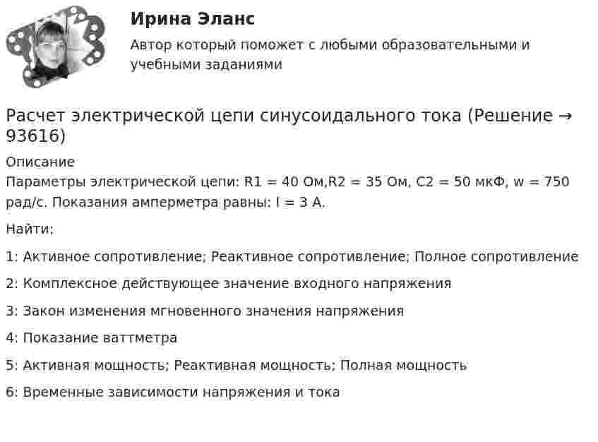     
            Описание
            Параметры электрической цепи: R1 = 40 Ом,R2 = 35 Ом, C2 = 50 мкФ, w = 750 рад/с. Показания амперметра равны: I = 3 А. Найти:1: Активное сопротивление; Реактивное сопротивление; Полное сопротивление2: Комплексное действующее значение входного напряжения 3: Закон изменения мгновенного значения напряжения 4: Показание ваттметра5: Активная мощность; Реактивная мощность; Полная мощность6: Временные зависимости напряжения  и тока     
            
            
            Расчет электрической цепи постоянного токаРасчет электрической цепи синусоидального токаРасчет электропривода с двигателем постоянного тока независимого возбуждения. 4 контрольных работ: ЭЛЕКТРОПРИВОДрасчет эффективности строительстваРасширение границ конфликта, переход от поверхностных к более глубоким противоречиям, увеличение множества разных точек столкновения - это ... конфликтаРасширение лингвистического кругозора младших школьников через организацию работы с текстомРасширение масштабов производства валового внутреннего продукта (ВВП) за счет дополнительного вовлечения в производство трудовых, материальных и финансовых ресурсов предполагает … тип экономического ростаРасчет характеристик многофазного потокаРасчет характеристик электропривода с асинхронным двигателем (расчетно-графическая работа, вариант 17, КалининградГТУ)расчет цены балльным методомРасчёты и подбор оборудования холодильных предприятийРасчеты, осуществляемые без использования наличных денег, посредством  перечисления денежных средств по счетам в кредитных учреждениях и зачетов  взаимных требований, – это … расчеты Расчеты показывают, что уровень естественной безработицы:… расчеты – это система расчетных методов, основанных на математических и статистических закономерностях, регламентирующих взаимоотношение между страховщиком и страхователем