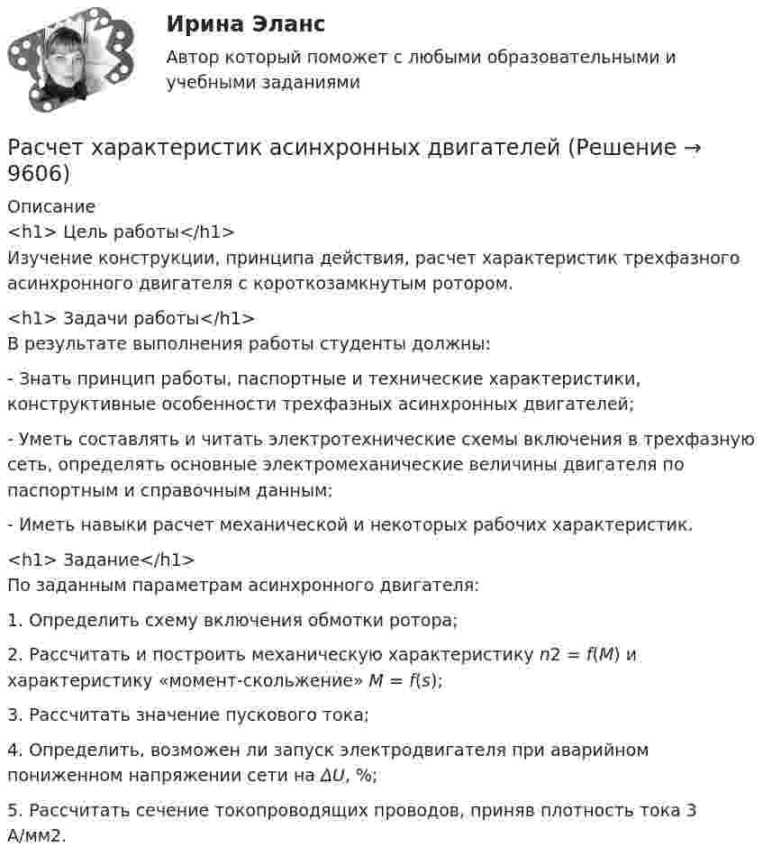     
          Описание
          <h1>	Цель работы</h1>	Изучение конструкции, принципа действия, расчет характеристик трехфазного асинхронного двигателя с короткозамкнутым ротором.<h1>	Задачи работы</h1>	В результате выполнения работы студенты должны:	-               Знать принцип работы, паспортные и технические характеристики, конструктивные особенности трехфазных асинхронных двигателей;	-               Уметь составлять и читать электротехнические схемы включения в трехфазную сеть, определять основные электромеханические величины двигателя по паспортным и справочным данным;	-               Иметь навыки расчет механической и некоторых рабочих характеристик.<h1>	Задание</h1>По заданным параметрам асинхронного двигателя:	1.             Определить схему включения обмотки ротора;	2.             Рассчитать и построить механическую характеристику n2 = f(M) и характеристику «момент-скольжение» M = f(s);	3.             Рассчитать значение пускового тока;	4.             Определить, возможен ли запуск электродвигателя при аварийном пониженном напряжении сети на ΔU, %;	5.             Рассчитать сечение токопроводящих проводов, приняв плотность тока 3 А/мм2.  
            
            
            Расчет финансового и операционного рычагов. Расчет ключевых элементов модели безубыточностиРасчет характеристик асинхронных двигателейРасчет характеристик многофазного потокаРасчет характеристик электропривода с асинхронным двигателем (расчетно-графическая работа, вариант 17, КалининградГТУ)расчет цены балльным методомРасчёты и подбор оборудования холодильных предприятийРасчеты, осуществляемые без использования наличных денег, посредством  перечисления денежных средств по счетам в кредитных учреждениях и зачетов  взаимных требований, – это … расчетыРасчет термических и калорических параметров смеси идеальных газов. вариант 3Расчет термических и калорических параметров смеси идеальных газов. вариант 8Расчет токов короткого замыканияРасчет токовой защиты нулевой последовательности в сети с глухозаземленной нейтралью (контрольная работа). Курс – Релейная защита и Автоматизация Энергосистем (сокращенная программа) ИДДО НИУ МЭИРасчет токовых направленных защит от многофазных КЗ в радиальной сети с двухсторонним питанием (контрольная работа). Курс – Релейная защита и Автоматизация Энергосистем (сокращенная программа) ИДДО НИУ МЭИрасчет ударного токаРасчет фермы. построение линий влияния
