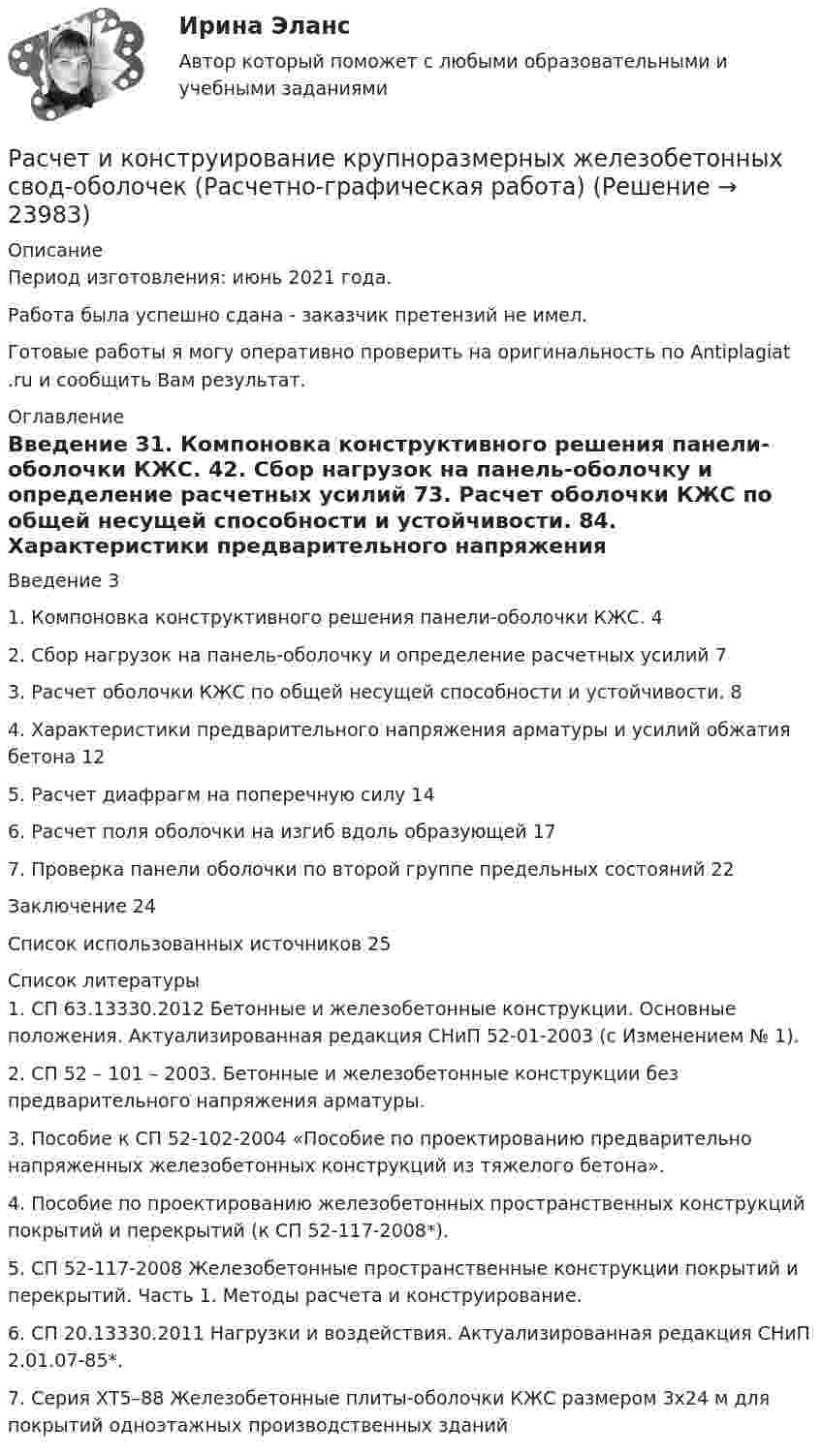      
          Описание
          Период изготовления: июнь 2021 года. Работа была успешно сдана - заказчик претензий не имел.Готовые работы я могу оперативно проверить на оригинальность по Antiplagiat .ru и сообщить Вам результат. 
          Оглавление
          Введение 31. Компоновка конструктивного решения панели-оболочки КЖС. 42. Сбор нагрузок на панель-оболочку и определение расчетных усилий 73. Расчет оболочки КЖС по общей несущей способности и устойчивости. 84. Характеристики предварительного напряжения арматуры и усилий обжатия бетона 125. Расчет диафрагм на поперечную силу 146. Расчет поля оболочки на изгиб вдоль образующей 177. Проверка панели оболочки по второй группе предельных состояний 22Заключение 24Список использованных источников 25 
          Список литературы
          1. СП 63.13330.2012 Бетонные и железобетонные конструкции. Основные положения. Актуализированная редакция СНиП 52-01-2003 (с Изменением № 1).2. СП 52 – 101 – 2003. Бетонные и железобетонные конструкции без предварительного напряжения арматуры.3. Пособие к СП 52-102-2004 «Пособие по проектированию предварительно напряженных железобетонных конструкций из тяжелого бетона».4. Пособие по проектированию железобетонных пространственных конструкций покрытий и перекрытий (к СП 52-117-2008*).5. СП 52-117-2008 Железобетонные пространственные конструкции покрытий и перекрытий. Часть 1. Методы расчета и конструирование. 6. СП 20.13330.2011 Нагрузки и воздействия. Актуализированная редакция СНиП 2.01.07-85*.7. Серия ХТ5–88 Железобетонные плиты-оболочки КЖС размером 3х24 м для покрытий одноэтажных производственных зданий
            
            
            Расчет и выбор схем измерительных преобразователей температуры судовых ИИС (Вариант 10, ГУМиРФ)Расчет и конструирование крупноразмерных железобетонных свод-оболочек (Расчетно-графическая работа)расчет интегрального уровня безубыточностиРасчет и проектирование якорного устройства (Расчетно-графическая работа 1, ВГУВТ)Расчет искусственного освещенияРАСЧЁТ ИСКУССТВЕННОГО ОСВЕЩЕНИЯ 6 вариантРАСЧЁТ КАТОДНОГО УЗЛАРасчёт водопроводных сетей, питаемых несколькими вводами, следует производить: Выберите один ответ: Расчёт двигателя постоянного тока параллельного возбужденияРасчет денежных потоков инвестиционного проекта. Экспресс-анализ. Выводы Оглавление 10 страниц. 1 рисунок 2 таблицы. пояснения к вычислениям. Список литературыРасчет динамических пластовых давлений в экранированном пласте - построение карты изобар. (ГДИС)Расчет длины летной полосы в местных условиях аэродрома Вариант 8расчет защитного заземленияРасчет защиты параллельных линий напряжением 35 кВ (контрольная работа). Курс – Релейная защита и Автоматизация Энергосистем (сокращенная программа) ИДДО НИУ МЭИ