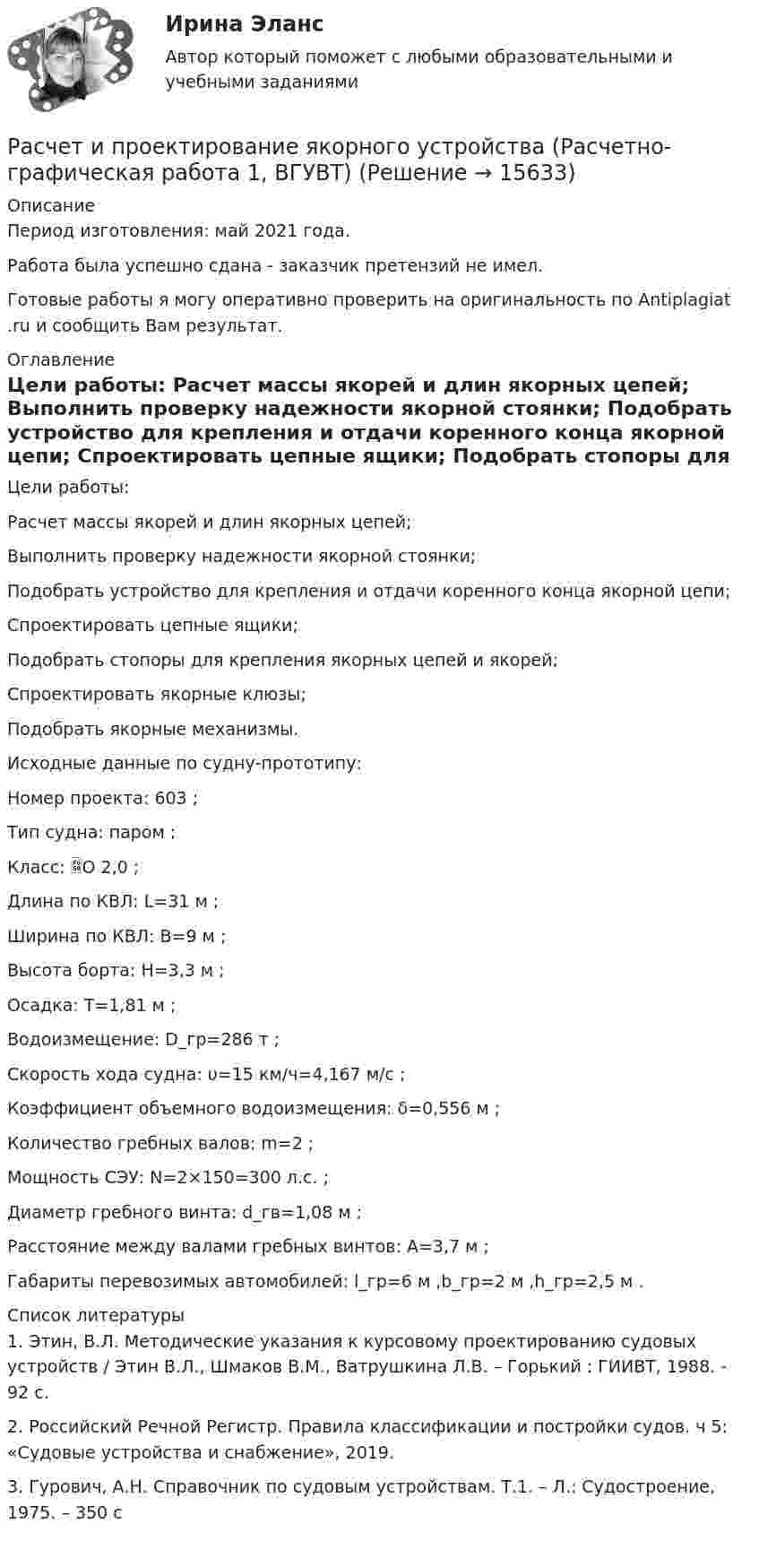      
          Описание
          Период изготовления: май 2021 года.Работа была успешно сдана - заказчик претензий не имел.Готовые работы я могу оперативно проверить на оригинальность по Antiplagiat .ru и сообщить Вам результат. 
          Оглавление
          Цели работы: 	Расчет массы якорей и длин якорных цепей; 	Выполнить проверку надежности якорной стоянки;	Подобрать устройство для крепления и отдачи коренного конца якорной цепи;	Спроектировать цепные ящики;	Подобрать стопоры для крепления якорных цепей и якорей;	Спроектировать якорные клюзы;	Подобрать якорные механизмы.Исходные данные по судну-прототипу:Номер проекта: 603 ;Тип судна: паром ;Класс: О 2,0 ;Длина по КВЛ: L=31 м ;Ширина по КВЛ: B=9 м ;Высота борта: H=3,3 м ;Осадка: T=1,81 м ;Водоизмещение: D_гр=286 т ;Скорость хода судна: υ=15 км/ч=4,167 м/с ;Коэффициент объемного водоизмещения: δ=0,556 м ;Количество гребных валов: m=2 ;Мощность СЭУ: N=2×150=300 л.с. ;Диаметр гребного винта: d_гв=1,08 м ;Расстояние между валами гребных винтов: A=3,7 м ;Габариты перевозимых автомобилей: l_гр=6 м ,b_гр=2 м ,h_гр=2,5 м . 
          Список литературы
          1. Этин, В.Л. Методические указания к курсовому проектированию судовых устройств / Этин В.Л., Шмаков В.М., Ватрушкина Л.В. – Горький : ГИИВТ, 1988. - 92 с.2. Российский Речной Регистр. Правила классификации и постройки судов. ч 5: «Судовые устройства и снабжение», 2019.3. Гурович, А.Н. Справочник по судовым устройствам. Т.1. – Л.: Судостроение, 1975. – 350 с
            
            
            расчет интегрального уровня безубыточностиРасчет и проектирование якорного устройства (Расчетно-графическая работа 1, ВГУВТ)Расчет искусственного освещенияРАСЧЁТ ИСКУССТВЕННОГО ОСВЕЩЕНИЯ 6 вариантРАСЧЁТ КАТОДНОГО УЗЛАРасчет количества сырья и готовой продукции в кишечном цехеРасчет колонны К-2 установки ЦГФУ-3Расчет денежных потоков инвестиционного проекта. Экспресс-анализ. Выводы Оглавление 10 страниц. 1 рисунок 2 таблицы. пояснения к вычислениям. Список литературыРасчет динамических пластовых давлений в экранированном пласте - построение карты изобар. (ГДИС)Расчет длины летной полосы в местных условиях аэродрома Вариант 8расчет защитного заземленияРасчет защиты параллельных линий напряжением 35 кВ (контрольная работа). Курс – Релейная защита и Автоматизация Энергосистем (сокращенная программа) ИДДО НИУ МЭИ Расчет и выбор молниезащиты (вариант 15)Расчет и выбор схем измерительных преобразователей температуры судовых ИИС (Вариант 10, ГУМиРФ)
