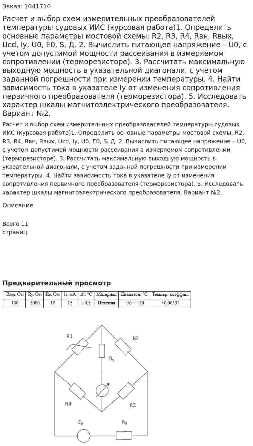 Расчет и выбор схем измерительных преобразователей температуры судовых ИИС (курсовая работа)1.	Определить основные параметры мостовой схемы: R2, R3, R4, Rвн, Rвых, Ucd, Iy, U0, E0, S, Д. 2.	Вычислить питающее напряжение – U0, с учетом допустимой мощности рассеивания в измеряемом сопротивлении (терморезисторе). 3.	Рассчитать максимальную выходную мощность в указательной диагонали, с учетом заданной погрешности при измерении температуры. 4.	Найти зависимость тока в указателе Iy от изменения сопротивления первичного преобразователя (терморезистора). 5.	Исследовать характер шкалы магнитоэлектрического преобразователя. 	Вариант №2. 